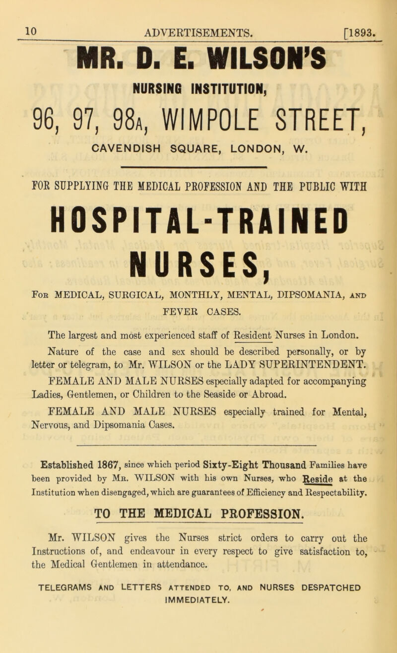 MR. D. E. WILSON’S NURSING INSTITUTION, 96, 97, 98a, WIMPOLE STREET, CAVENDISH SQUARE, LONDON, W. FOR SUPPLYING THE MEDICAL PROFESSION AND THE PUBLIC WITH HOSPITAL-TRAINED NURSES, Fob MEDICAL, SURGICAL, MONTHLY, MENTAL, DIPSOMANIA, and FEVER CASES. The largest and most experienced staff of Resident Nurses in London. Nature of the case and sex should be described personally, or by letter or telegram, to Mr. WILSON or the LADY SUPERINTENDENT. FEMALE AND MALE NURSES especially adapted for accompanying Ladies, Gentlemen, or Children to the Seaside or Abroad. FEMALE AND MALE NURSES especially trained for Mental, Nervous, and Dipsomania Cases. Established 1867, since which period Sixty-Eight Thousand Families have been provided by Mb. WILSON with his own Nurses, who Reside at the Institution when disengaged, which are guarantees of Efficiency and Respectability. TO THE MEDICAL PROFESSION. Mr. WILSON gives the Nurses strict orders to carry out the Instructions of, and endeavour in every respect to give satisfaction to, the Medical Gentlemen in attendance. TELEGRAMS AND LETTERS attended TO, AND NURSES DESPATCHED IMMEDIATELY.