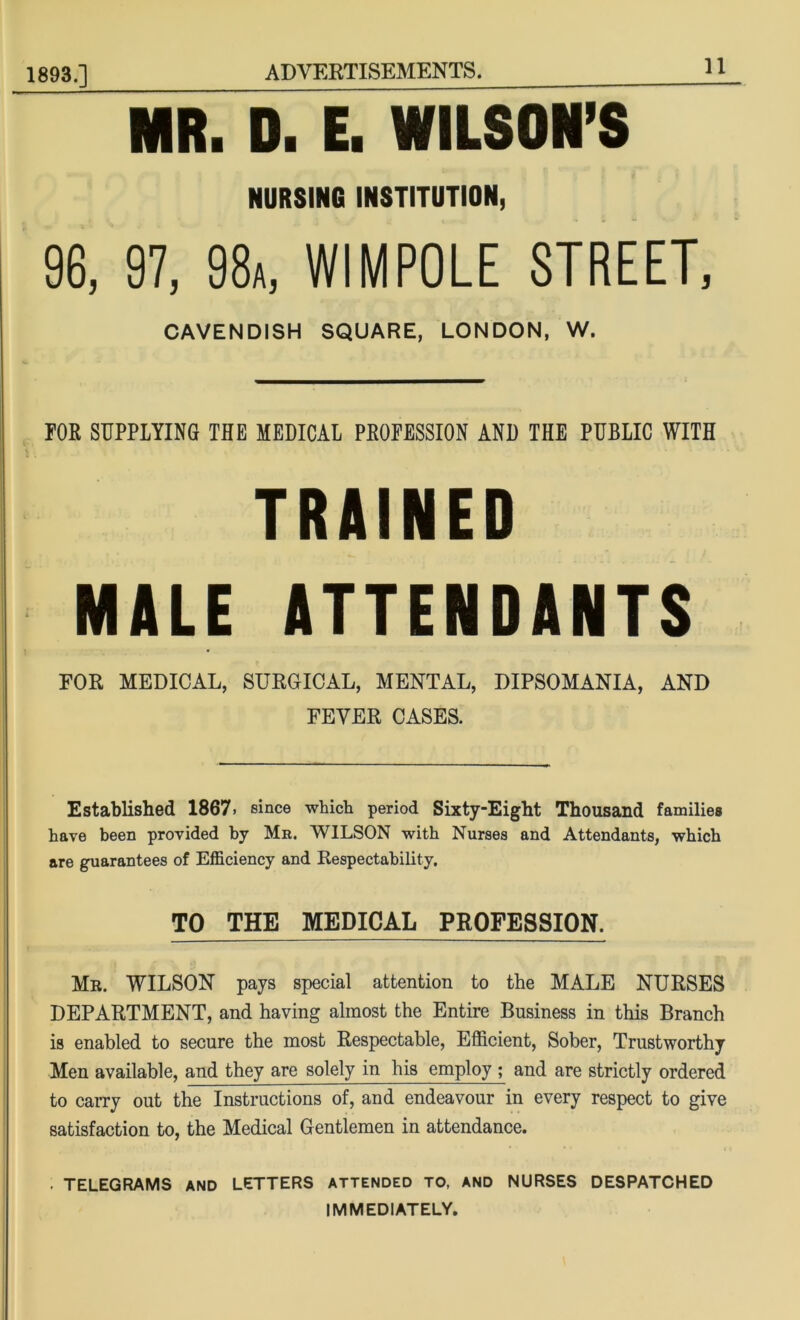 1893.] MR. D. E. WILSON’S NURSING INSTITUTION, 96, 97, 98a, WIMPOLE STREET, CAVENDISH SQUARE, LONDON, W. FOE SUPPLYING THE MEDICAL PEOFESSION AND THE PUBLIC WITH TRAINED MALE ATTENDANTS EOR MEDICAL, SURGICAL, MENTAL, DIPSOMANIA, AND FEVER CASES. Established 1867. since which period Sixty-Eight Thousand families have been provided by Mr. WILSON with Nurses and Attendants, which are guarantees of Efficiency and Respectability. TO THE MEDICAL PROFESSION. Mr. WILSON pays special attention to the MALE NURSES DEPARTMENT, and having almost the Entire Business in this Branch is enabled to secure the most Respectable, Efficient, Sober, Trustworthy Men available, and they are solely in his employ ; and are strictly ordered to carry out the Instructions of, and endeavour in every respect to give satisfaction to, the Medical Gentlemen in attendance. • TELEGRAMS AND LETTERS ATTENDED TO, AND NURSES DESPATCHED IMMEDIATELY.