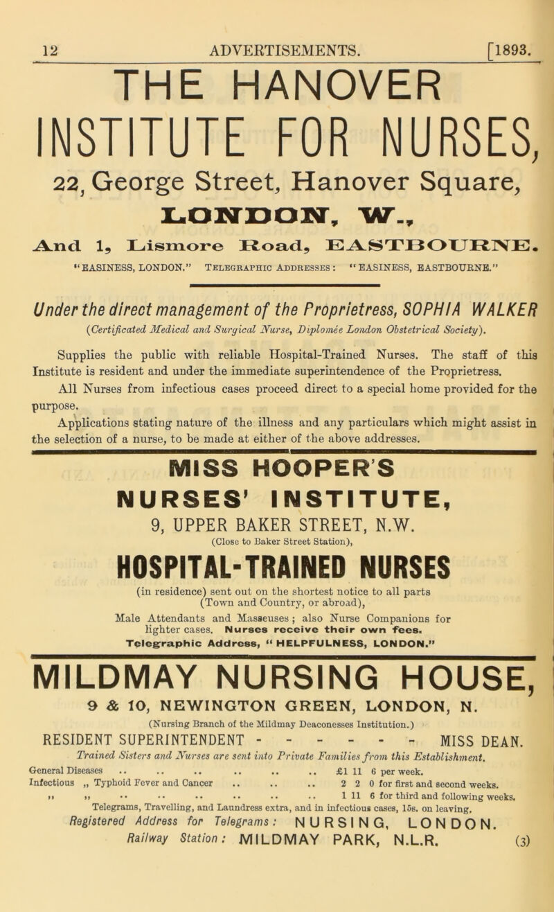 THE HANOVER INSTITUTE FOR NURSES, 22, George Street, Hanover Square, LONDON, W_, And 1, Lismore Road, EASTBOURNE. “EASINESS, LONDON.” Telegraphic Addresses : “EASINESS, EASTBOURNE.” Under the direct management of the Proprietress, SOPHIA WALKER (Certificated Medical and Surgical Nurse, Diplomee London Obstetrical Society). Supplies the public with reliable Hospital-Trained Nurses. The staff of this Institute is resident and under the immediate superintendence of the Proprietress. All Nurses from infectious cases proceed direct to a special home provided for the purpose. Applications stating nature of the illness and any particulars which might assist in the selection of a nurse, to be made at either of the above addresses. MISS HOOPERS NURSES’ INSTITUTE, 9, UPPER BAKER STREET, N.W. (Close to Baker Street Station), HOSPITAL-TRAINED NURSES (in residence) sent out on the shortest notice to all parts (Town and Country, or abroad), Male Attendants and Masseuses ; also Nurse Companions for lighter cases. Nurses receive their own fees. Telegraphic Address, 11 HELPFULNESS, LONDON.” MILDMAY NURSING HOUSE, 9 & lO, NEWINGTON GREEN, LONDON, N. (Nursing Branch of the Mildmay Deaconesses Institution.) RESIDENT SUPERINTENDENT MISS DEAN. Trained Sisters and Nurses are sent into Private Families from this Establishment. General Diseases .. .. .. .. .. .. £111 6 per week. Infectious „ Typhoid Fever and Cancer .. .. .. 2 2 0 for first and second weeks. >» », •• •• •• •• •• .. 1 11 6 for third and following weeks. Telegrams, Travelling, and Laundress extra, and in infectious cases, 15s. on leaving. Registered Address for Telegrams: NURSING, LONDON. Railway Station: MILDMAY PARK, N.L.R. ’ (3)