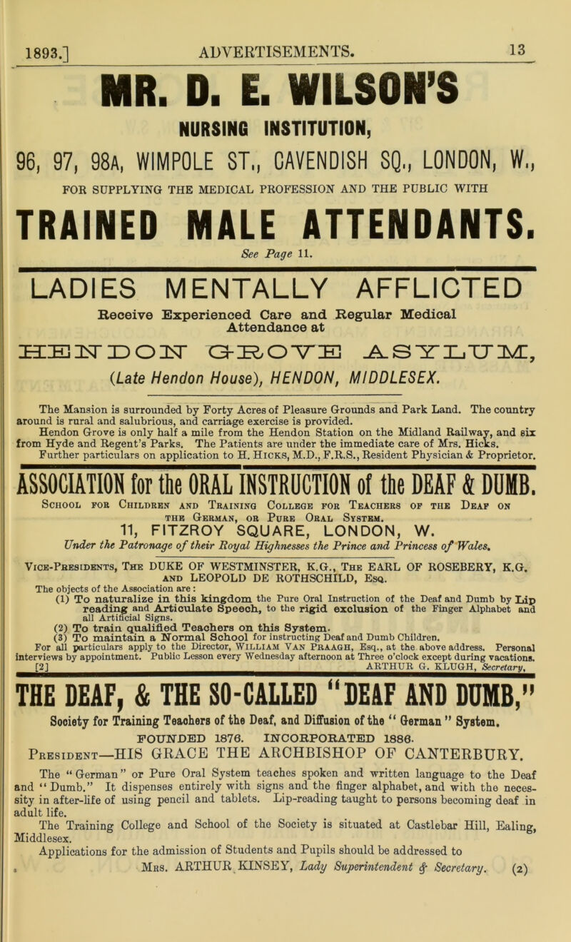 MR. D. E. WILSON’S NURSING INSTITUTION, 96, 97, 98a, WIMPOLE ST„ CAVENDISH SQ., LONDON, W„ FOR SUPPLYING THE MEDICAL PROFESSION AND THE PUBLIC WITH TRAINED MALE ATTENDANTS. See Page 11. LADIES MENTALLY AFFLICTED Receive Experienced Care and Regular Medical Attendance at IKE ID OILT O-^O-VE ASYLUM, (Late Hendon House), HENDON, MIDDLESEX. The Mansion is surrounded by Forty Acres of Pleasure Grounds and Park Land. The country around is rural and salubrious, and carriage exercise is provided. Hendon Grove is only half a mile from the Hendon Station on the Midland Railway, and six from Hyde and Regent’s Parks. The Patients are under the immediate care of Mrs. Hicks. Further particulars on application to H. Hicks, M.D., F.R.S., Resident Physician & Proprietor. ASSOCIATION for the ORAL INSTRUCTION of the DEAF & DUMB. School for Children and Training College for Teachers of the Deaf on the German, or Pure Oral System. 11, FITZROY SQUARE, LONDON, W. Under the Patronage of their Royal Highnesses the Prince and Princess of Wales. Vice-Presidents, The DUKE OF WESTMINSTER, K.G., The EARL OF ROSEBERY, K.G. and LEOPOLD DE ROTHSCHILD, Esq. The objects of the Association are: (1) To naturalize in this kingdom the Pure Oral Instruction of the Deaf and Dumb by Lip reading and Articulate Speech, to the rigid exclusion of the Finger Alphabet and all Artificial Signs. (2) To train qualified Teachers on this System. (3) To maintain a Normal School for instructing Deaf and Dumb Children. For all particulars apply to the Director, William Van Praagh, Esq., at the above address. Personal interviews by appointment. Public Lesson every Wednesday afternoon at Three o’clock except during vacations. [2] ARTHUR G. KLUGH, Secretary, THE DEAF, & THE SO-CALLED “DEAF AND DUMB,” Society for Training Teaohers of the Deaf, and Diffusion of the “ German ” System. FOUNDED 1876. INCORPORATED 1880. President—HIS GRACE THE ARCHBISHOP OF CANTERBURY. The “ German ” or Pure Oral System teaches spoken and written language to the Deaf and “Dumb.” It dispenses entirely with signs and the finger alphabet, and with the neces- sity in after-life of using pencil and tablets. Lip-reading taught to persons becoming deaf in adult life. The Training College and School of the Society is situated at Castlebar Hill, Ealing, Middlesex. Applications for the admission of Students and Pupils should be addressed to , Mrs. ARTHUR KINSEY, Lady Superintendent Secretary. (2)