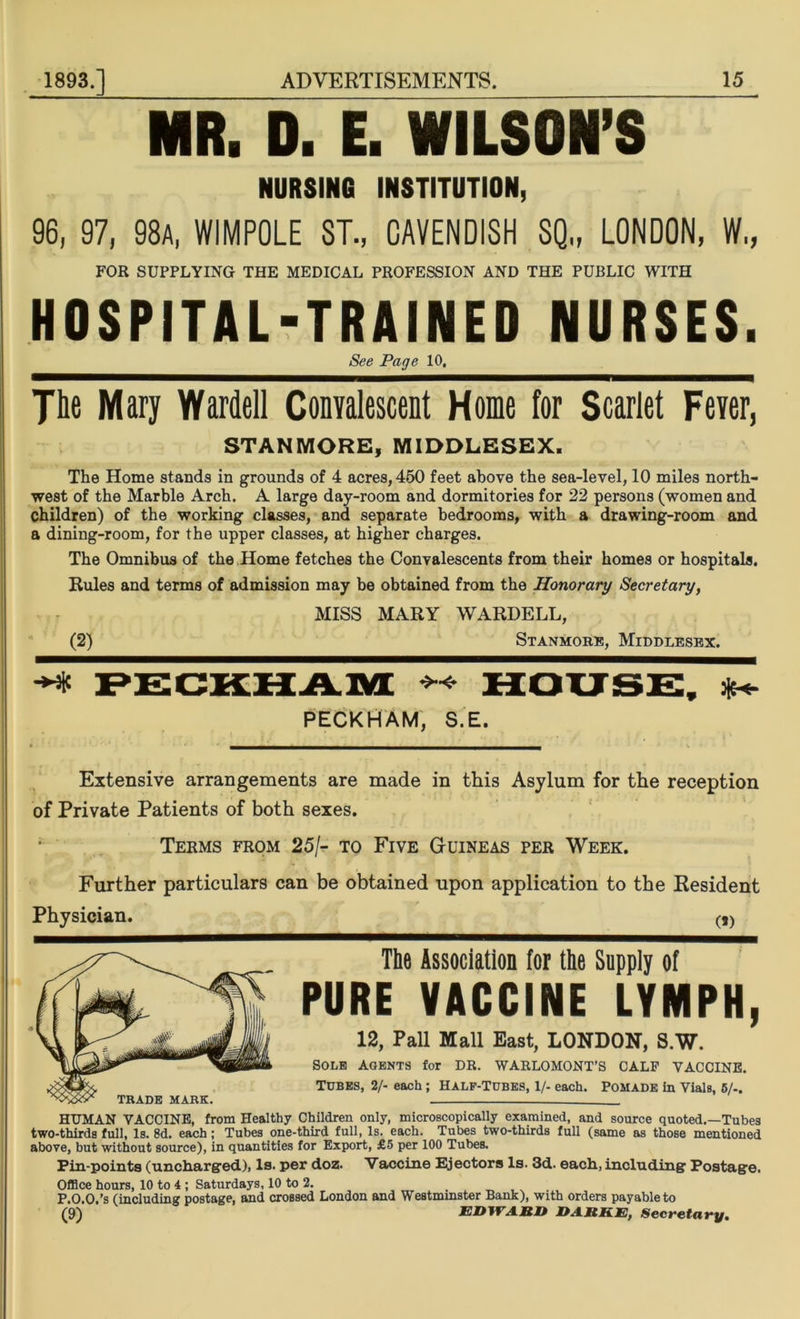 MR. D. E. WILSON’S NURSING INSTITUTION, 96, 97, 98a, WIMPOLE ST., CAVENDISH SQ„ LONDON, W„ FOR SUPPLYING THE MEDICAL PROFESSION AND THE PUBLIC WITH HOSPITAL-TRAINED NURSES. See Page 10. The Mary Warden Convalescent Home for Scarlet Fever, STANMORE, MIDDLESEX. The Home stands in grounds of 4 acres, 450 feet above the sea-level, 10 miles north- west of the Marble Arch. A large day-room and dormitories for 22 persons (women and children) of the working classes, and separate bedrooms, with a drawing-room and a dining-room, for the upper classes, at higher charges. The Omnibus of the Home fetches the Convalescents from their homes or hospitals. Rules and terms of admission may be obtained from the Honorary Secretary, MISS MARY WARDELL, (2) Stanmore, Middlesex. PECKHAM HOUSE, ^ PECKHAM, S.E. Extensive arrangements are made in this Asylum for the reception of Private Patients of both sexes. Terms from 25/- to Five Guineas per Week. Further particulars can be obtained upon application to the Resident Physician. (f) TRADE MARK. The Association for the Supply of PURE VACCINE LYMPH, 12, Pall Mall East, LONDON, S.W. sole Agents for DR. WARLOMONT’S CALF VACCINE. Tubes, 2/- each; Half-Tubes, 1/- each. Pomade in Vials, 5/-. HUMAN VACCINE, from Healthy Children only, microscopically examined, and source quoted.—Tubes two-thirds full, Is. 8d. each; Tubes one-third full, Is. each. Tubes two-thirds full (same as those mentioned above, but without source), in quantities for Export, £5 per 100 Tubes. Pin-points (uncharged), Is. per doz. Vaccine Ejectors Is. 3d. each, including Postage. Office hours, 10 to 4; Saturdays, 10 to 2. P.O.O.’s (including postage, and crossed London and Westminster Bank), with orders payable to (9) EDWARD DARKE, Secretary.