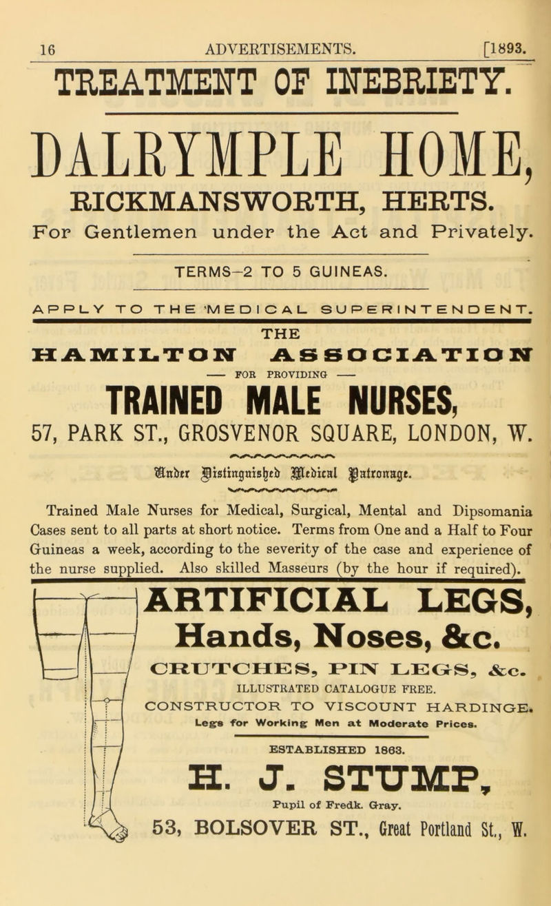 TREATMENT OF INEBRIETY. MLRYMPLE HOME, RICKMANSWORTH, HERTS. For Gentlemen under the Act and Privately. TERMS—2 TO 5 GUINEAS. APPLY TO THE 'MEDICAL SUPERINTENDENT. THE HAMILTON ASSOCIATION FOR PROVIDING TRAINED MALE NURSES, 57, PARK ST., GROSVENOR SQUARE, LONDON, W. S&nber ipisiingaisljtb HUbical patronage. Trained Male Nurses for Medical, Surgical, Mental and Dipsomania Cases sent to all parts at short notice. Terms from One and a Half to Four Guineas a week, according to the severity of the case and experience of the nurse supplied. Also skilled Masseurs (by the hour if required). ARTIFICIAL LEGS, Hands, Noses, &c. CRUTCHES, PIN LEGS, &c. ILLUSTRATED CATALOGUE FREE. CONSTRUCTOR TO VISCOUNT HARDINGE. Legs for Working: Men at Moderate Prices. ESTABLISHED 1803. H. J. STUMP, Pupil of Fredk. Gray. 53, BOLSOVER ST., Great Portland St., W.