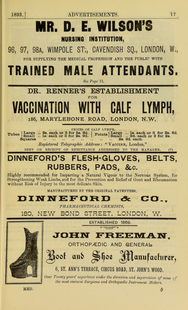 MR. D. E. WILSON’S NURSING INSTITUTION, 96, 97, 98a, WIMPOLE ST„ CAVENDISH SQ„ LONDON, W„ FOR SUPPLYING THE MEDICAL PROFESSION AND THE PUBLIC WITH TRAINED MALE ATTENDANTS. See Page 11. DR. RENNER’S ESTABLISHMENT FOR VACCINATION WITH CALF LYMPH, 186, MARYLEBONE ROAD, LONDON, N.W, PRICES OP CALF LYMPH. | Points Registered Telegraphic Address: ‘‘Vaccine, London.” SENT ON RECEIPT OF REMITTANCE ADDRESSED TO THE MANAGER. (7) DINNEFORD’S FLESH-GLOVES, BELTS, RUBBERS, PADS, &c. Highly recommended for Imparting a Natural Vigour to the Nervous System, for Strengthening Weak Limbs, and for the Prevention and Relief of Gout and Rheumatism without Risk of Injury to the most delicate Skin. MANUFACTURED BY THE ORIGINAL PATENTEES, Large .. Is. each or 3 for 2s. 6d. Small .. 9d. each or 3 for 2s. 2s. 6d. each. ™>°»f |£5f Squares 2s. each or 3 for 5s. 6d. Is. each or 3 for 2s. 9d. DINNEFORD «Sc CO., PHA PM A CEUTICA L CHEMISTS, 180, NEW BOND STREET, LONDON, W. ESTABLISHED 1869. ORTHOP/EDIC AND (aENERAb anfc> J^ljoe Mtlanu^aefurer, 6, ST, ANN’S TERRACE, CIRCUS ROAD, ST. JOHN'S WOOD. Over Twenty years' experience under the direction and supervision of some of the most eminent Surgeons and Orthopcedic Instrument Makers. b MED,