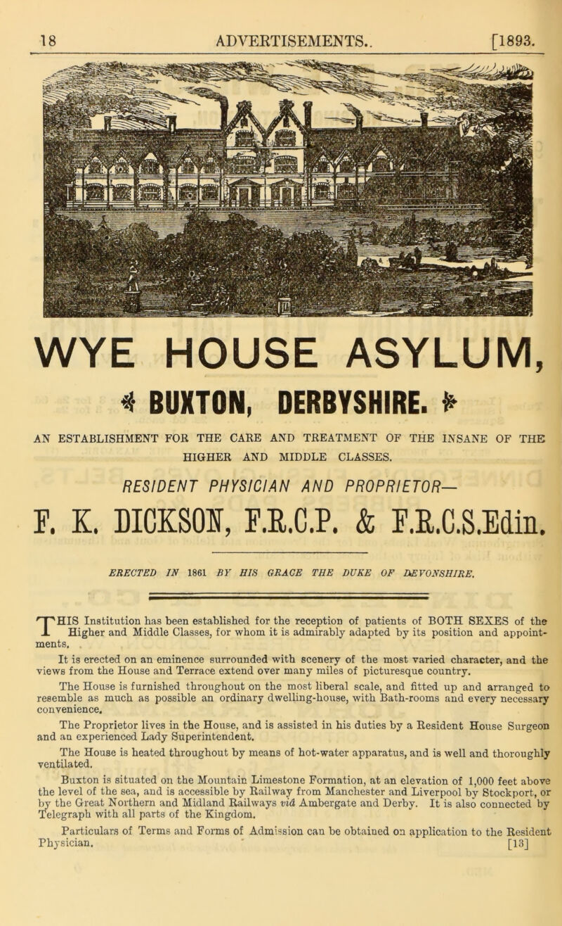 WYE HOUSE ASYLUM, * BUXTON, DERBYSHIRE. * AN ESTABLISHMENT FOR THE CARE AND TREATMENT OF THE INSANE OF THE HIGHER AND MIDDLE CLASSES. RESIDENT PHYSICIAN AND PROPRIETOR— F. K. DICKSON, F.U.C.P. & F.R.C.S.Edin. ERECTED IN 1861 BY HIS GRACE THE DUKE OF DEVONSHIRE. THIS Institution has been established for the reception of patients of BOTH SEXES of the Higher and Middle Classes, for whom it is admirably adapted by its position and appoint- ments. . It is erected on an eminence surrounded with scenery of the most varied character, and the views from the House and Terrace extend over many miles of picturesque country. The House is furnished throughout on the most liberal scale, and fitted up and arranged to resemble as much as possible an ordinary dwelling-house, with Bath-rooms and every necessary convenience. The Proprietor lives in the House, and is assisted in his duties by a Resident House Surgeon and an experienced Lady Superintendent. The House is heated throughout by means of hot-water apparatus, and is well and thoroughly ventilated. Buxton is situated on the Mountain Limestone Formation, at an elevation of 1,000 feet above the level of the sea, and is accessible by Railway from Manchester and Liverpool by Stockport, or by the Great Northern and Midland Railways vid Ambergate and Derby. It is also connected by Telegraph with all parts of the Kingdom, Particulars of Terms and Forms of Admission can be obtained on application to the Resident Physician. ' [13]