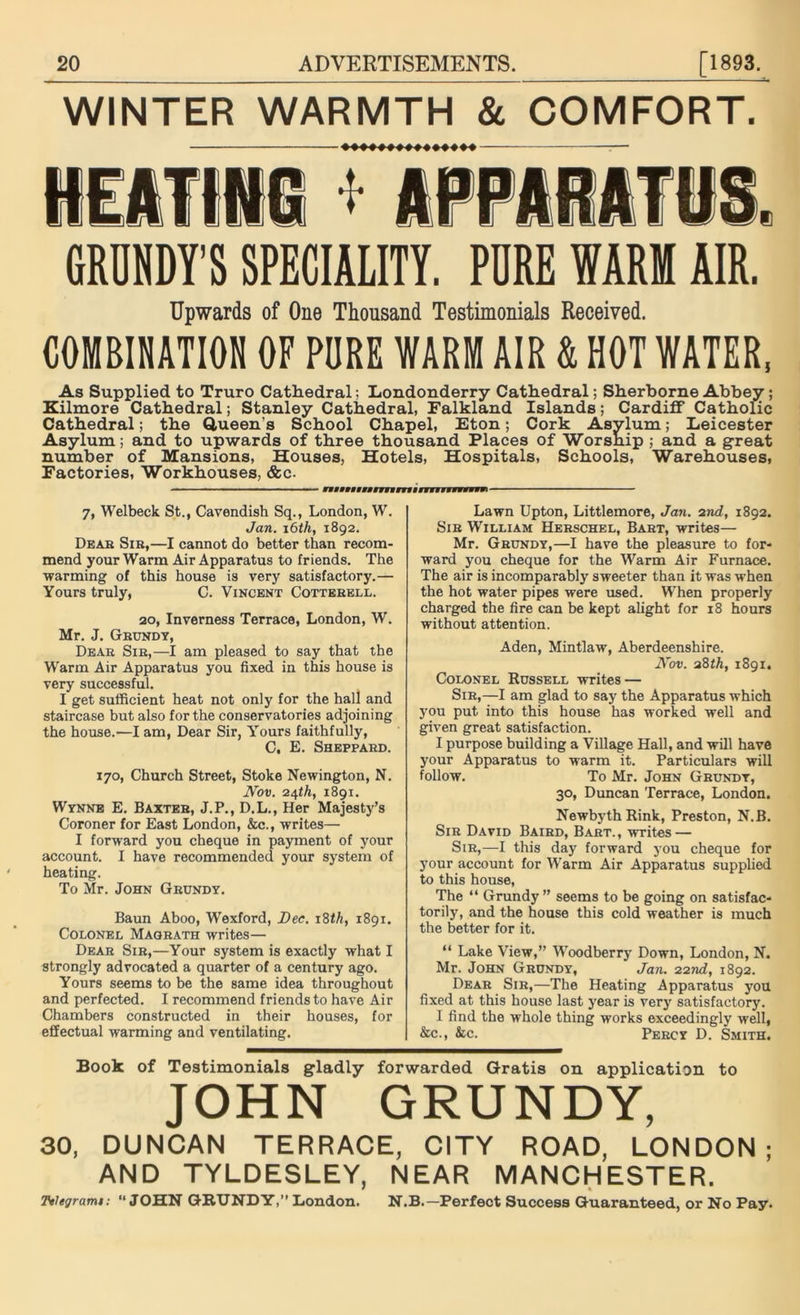 WINTER WARMTH & COMFORT. HEATING * APPARATUS. GRDNDY’S SPECIALITY. PURE WARM AIR. Upwards of One Thousand Testimonials Received. COMBINATION OF PURE WARM AIR & HOT WATER, As Supplied to Truro Cathedral; Londonderry Cathedral; Sherborne Abbey; Kilmore Cathedral; Stanley Cathedral, Falkland Islands; Cardiff Catholic Cathedral; the Queen’s School Chapel, Eton; Cork Asylum; Leicester Asylum; and to upwards of three thousand Places of Worship ; and a great number of Mansions, Houses, Hotels, Hospitals, Schools, Warehouses, Factories, Workhouses, &c. ■' ' • ■■ 1 ■ — ■ — fMiffywifiiymiyiiyiwwiw 7, Welbeck St., Cavendish Sq., London, W. Jan. 16 th, 1892. Dear Sir,—I cannot do better than recom- mend your Warm Air Apparatus to friends. The warming of this house is very satisfactory.— Yours truly, C. Vincent Cotterell. 20, Inverness Terrace, London, W. Mr. J. Grundy, Dear Sir,—I am pleased to say that the Warm Air Apparatus you fixed in this house is very successful. I get sufficient heat not only for the hall and staircase but also for the conservatories adjoining the house.—I am, Dear Sir, Yours faithfully, C, E. Sheppard. 170, Church Street, Stoke Newington, N. Nov. 24th, 1891. Wynne E. Baxter, J.P., D.L., Her Majesty’s Coroner for East London, &c., writes— I forward you cheque in payment of your account. I have recommended your system of heating. To Mr. John Grundy. Baun Aboo, Wexford, Dec. 18th, 1891. Colonel Magrath writes— Dear Sir,—Your system is exactly what I strongly advocated a quarter of a century ago. Yours seems to be the same idea throughout and perfected. I recommend friends to have Air Chambers constructed in their houses, for effectual warming and ventilating. Lawn Upton, Littlemore, Jan. 2nd, 1892. Sir William Herschel, Bart, writes— Mr. Grundy,—I have the pleasure to for- ward you cheque for the Warm Air Furnace. The air is incomparably sweeter than it was when the hot water pipes were used. When properly charged the fire can be kept alight for 18 hours without attention. Aden, Mintlaw, Aberdeenshire. Nov. 2%th, 1891. Colonel Russell writes — Sir,—I am glad to say the Apparatus which you put into this house has worked well and given great satisfaction. I purpose building a Village Hall, and will have your Apparatus to warm it. Particulars will follow. To Mr. John Grundy, 30, Duncan Terrace, London. NewbythRink, Preston, N.B. Sir David Baird, Bart., writes — Sir,—I this day forward you cheque for your account for Warm Air Apparatus supplied to this house, The “ Grundy” seems to be going on satisfac- torily, and the house this cold weather is much the better for it. “ Lake View,” Woodberry Down, London, N. Mr. John Grundy, Jan. 22nd, 1892. Dear Sir,—The Heating Apparatus you fixed at this house last year is very satisfactory. I find the whole thing works exceedingly well, &c., &c. Percy D. Smith. Book of Testimonials gladly forwarded Gratis on application to JOHN GRUNDY, 30, DUNCAN TERRACE, CITY ROAD, LONDON; AND TYLDESLEY, NEAR MANCHESTER. Ttlegrami: “JOHN GRUNDY,” London. N.B.—Perfect Success Guaranteed, or No Pay.