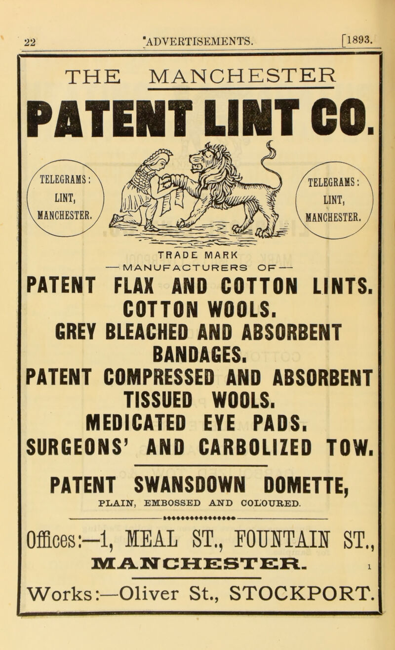 THE MANCHESTER PATENT LINT CO. TRADE MARK MANUFACTURERS OF PATENT FLAX AND COTTON LINTS. COTTON WOOLS. GREY BLEACHED AND ABSORBENT BANDAGES. PATENT COMPRESSED AND ABSORBENT TISSUED WOOLS. MEDICATED EYE PADS. SURGEONS’ AND CARBOLIZED TOW. PATENT SWANSDOWN DOMETTE, PLAIN, EMBOSSED AND COLOURED. — »♦♦♦♦♦♦♦♦♦♦♦♦♦*• Offices:—1, MEAL ST., FOUNTAIN ST., MANCHESTER. Works:—Oliver St., STOCKPORT.