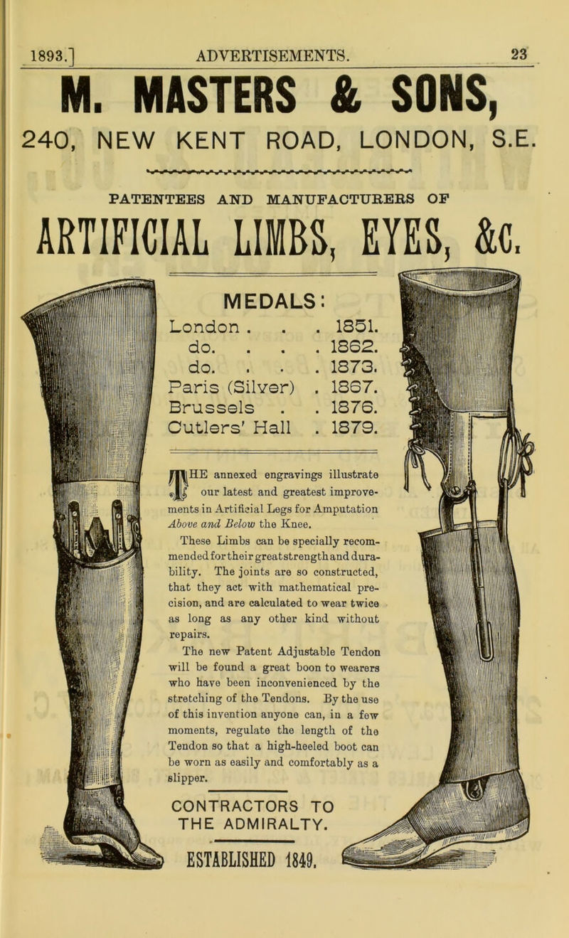 M. MASTERS & SONS, 240, NEW KENT ROAD, LONDON, S.E PATENTEES AND MANUFACTURERS OF ARTIFICIAL LIMBS, EYES, &c. III! !1 mm MEDALS: London . do. do. Paris (Silver) . Brussels Cutlers’ Hall fHE annexed engravings illustrate our latest and greatest improve- ments in Artificial Legs for Amputation Above and Below the Knee. These Limbs can be specially recom- mended for their greatstrengthand dura- bility. The joints are so constructed, that they act with mathematical pre- cision, and are calculated to wear twice as long as any other kind without repairs. The new Patent Adjustable Tendon will be found a great boon to wearers who have been inconvenienced by the stretching of the Tendons. By the use of this invention anyone can, in a few moments, regulate the length of the Tendon so that a high-heeled boot can be worn as easily and comfortably as a slipper. CONTRACTORS TO THE ADMIRALTY. ESTABLISHED 1849.