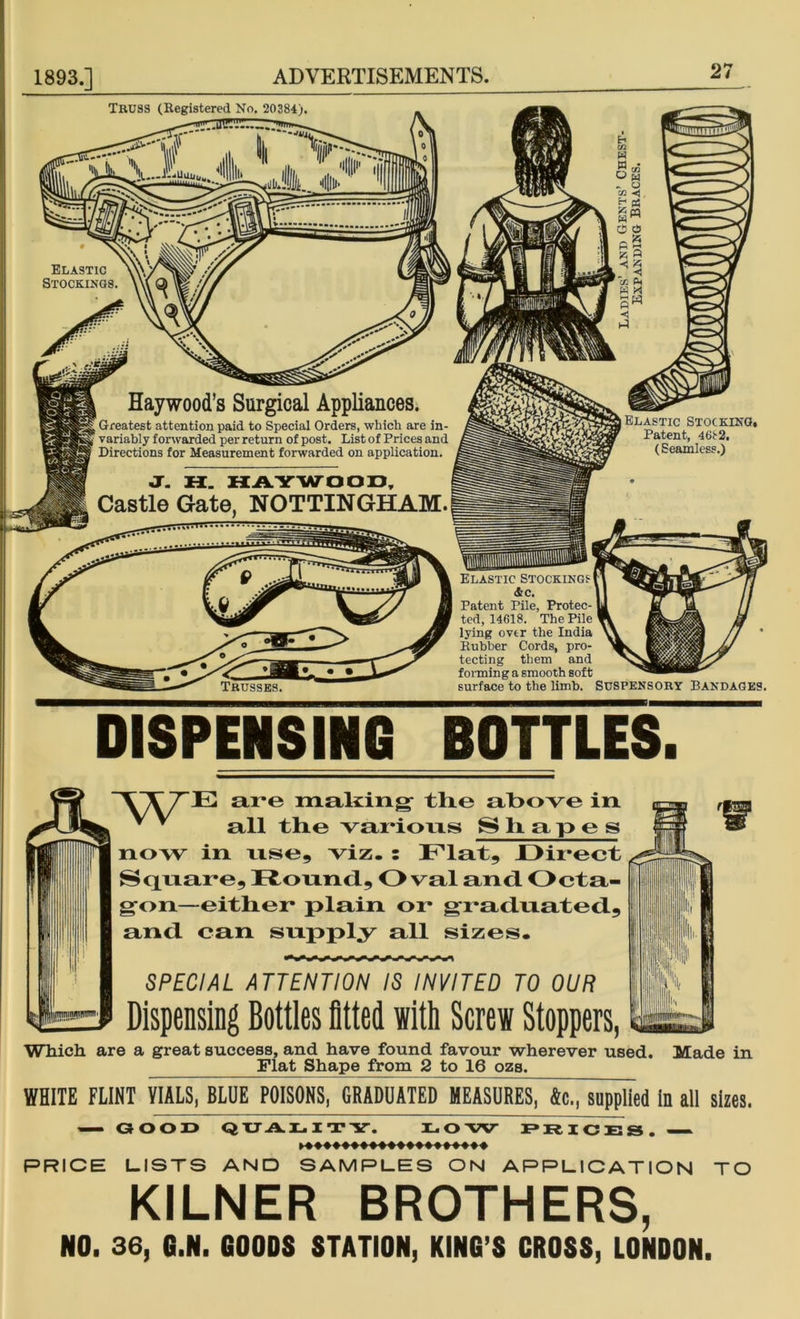 TRUSS (Registered No. 20384) ELASTIC Stockings. Haywood’s Surgical Appliances. Greatest attention paid to Special Orders, which are in- variably forwarded per return of post. List of Prices and Directions for Measurement forwarded on application. J. H. HAYWOOD, Castle Gate, NOTTINGHAM. 6 m o a < X. W M Elastic Stocking. Patent, 4682. (Seamless.) Elastic Stockings &c. Patent Pile, Protec- ted, 14618. The Pile lying over the India Rubber Cords, pro- tecting them and forming a smooth soft surface to the limb. SUSPENSORY BANDAGES. DISPENSING BOTTLES. \ X 7E are making tlie above in v * all the various Shapes now in use, viz. : Flat, Direct Square, Round, Oval and. Octa- gon—either plain or graduated, and can supply all sizes. SPECIAL ATTENTION IS INVITED TO OUR Dispensing Bottles fitted with Screw Stoppers, Which are a great success, and have found favour wherever used. Made in Flat Shape from 2 to 16 ozs. WHITE FLINT VIALS, BLUE POISONS, GRADUATED MEASURES, &c., supplied in all sizes. GOOD QUALITY. I*OW PRICES. PRICE LISTS AND SAMPLES ON APPLICATION TO KILNER BROTHERS, NO. 36, G.N. GOODS STATION, KING’S CROSS, LONDON.