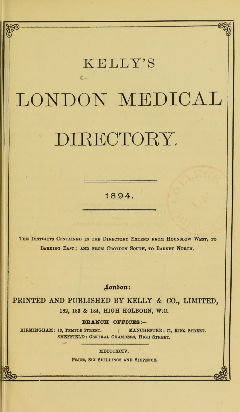 KELLY’S C^ LONDON MEDICAL DIRECTORY. 1894. The Districts Contained in the Directory Extend from Hounslow West, to Barking East ; and from Croydon South, to Barnet North. bonbon: PRINTED AND PUBLISHED BY KELLY & CO., LIMITED, 182, 183 & 184, HIGH HOLBORN, W.C. BRANCH OFFICES BIRMINGHAM: 13, TEMPLE Street. I MANCHESTER: 71, KING STREET. SHEFFIELD: Central Chambers, High Street. MDCCCXCIV. Price, six shillings and Sixpence.