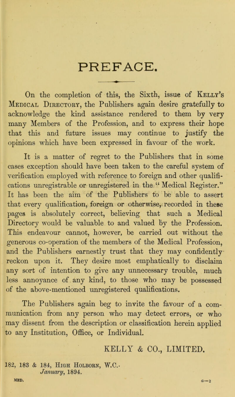 PREFACE. On the completion of this, the Sixth, issue of Kelly’s Medical Directory, the Publishers again desire gratefully to acknowledge the kind assistance rendered to them by very many Members of the Profession, and to express their hope that this and future issues may continue to justify the opinions which have been expressed in favour of the work. It is a matter of regret to the Publishers that in some cases exception should have been taken to the careful system of verification employed with reference to foreign and other qualifi- cations unregistrable or unregistered in the “ Medical Register.” It has been the aim of the Publishers to be able to assert that every qualification, foreign or otherwise, recorded in these pages is absolutely correct, believing that such a Medical Directory would be valuable to and valued by the Profession. This endeavour cannot, however, be carried out without the generous co-operation of the members of the Medical Profession, and the Publishers earnestly trust that they may confidently- reckon upon it. They desire most emphatically to disclaim any sort of intention to give any unnecessary trouble, much less annoyance of any kind, to those who may be possessed of the above-mentioned unregistered qualifications. The Publishers again beg to invite the favour of a com- munication from any person who may detect errors, or who may dissent from the description or classification herein applied to any Institution, Office, or Individual. KELLY & CO., LIMITED. 182, 183 & 184, High Holborn, W.C.- January, 1894. MED* a—2