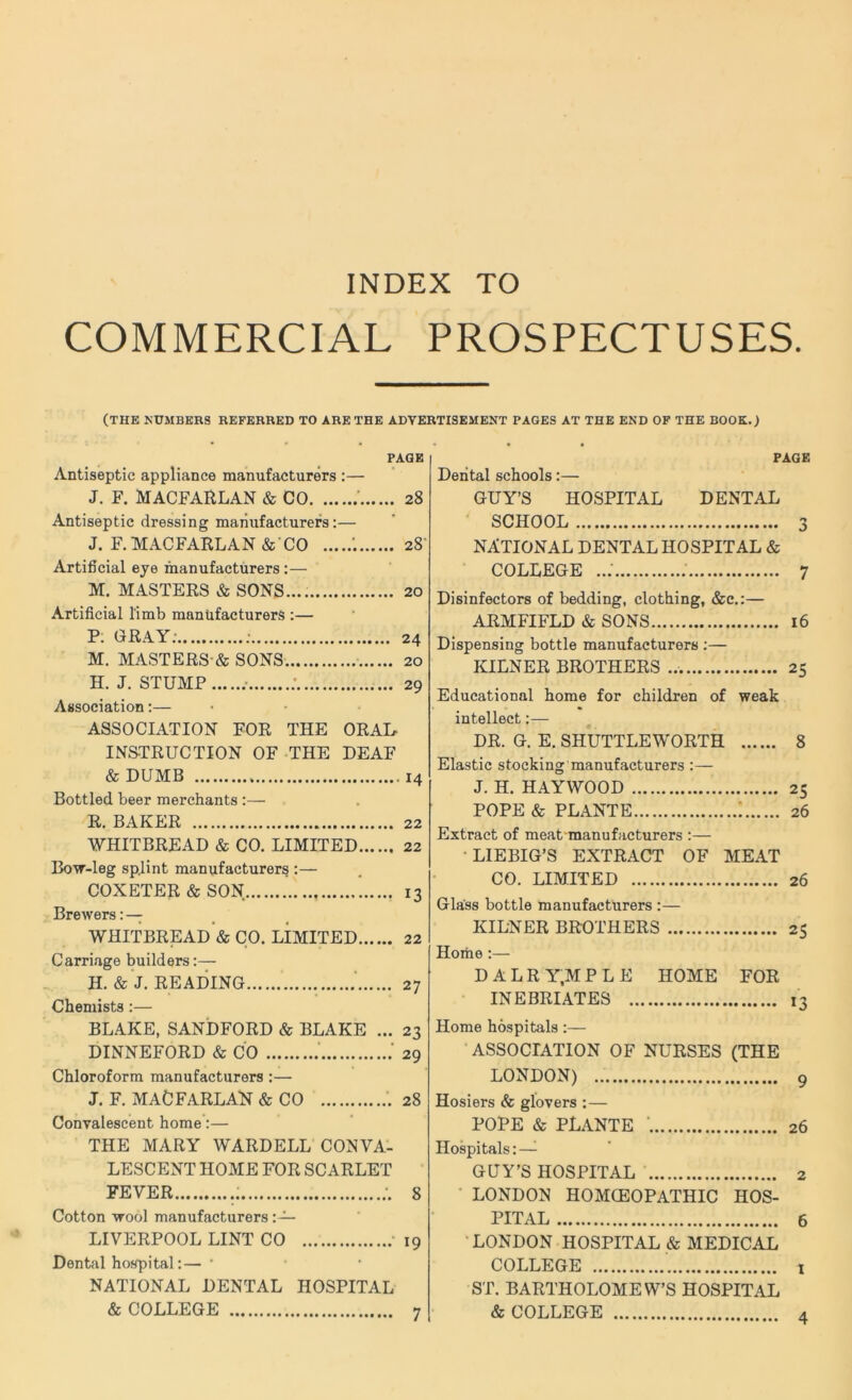 COMMERCIAL PROSPECTUSES. (THE NUMBERS REFERRED TO ARE THE ADVERTISEMENT PAGES AT THE END OF THE BOOK.) PAGE Antiseptic appliance manufacturers :— J. F. MACFARLAN & CO 28 Antiseptic dressing manufacturers:— J. F. MACFARLAN & CO 28 Artificial eye manufacturers:— M. MASTERS & SONS.... 20 Artificial limb manufacturers :— P. GRAY: ; 24 M. MASTERS & SONS 20 H. J. STUMP .• ; 29 Association:— ASSOCIATION FOR THE ORAL INSTRUCTION OF THE DEAF & DUMB 14 Bottled beer merchants R. BAKER 22 WHITBREAD & CO. LIMITED 22 Bow-leg splint manufacturers :— COXETER & SON 13 Brewers:— WHITBREAD & CO. LIMITED 22 Carriage builders:— H. & J. READING 27 Chemists :— BLAKE, SANDFORD & BLAKE ... 23 DINNEFORD & CO 29 Chloroform manufacturers :— J. F. MACFARLAN & CO 28 Convalescent home:— THE MARY WARDELL CONVA- LESCENT HOME FOR SCARLET FEVER i ;. 8 Cotton wool manufacturers LIVERPOOL LINT CO 19 Dental hospital:—* NATIONAL DENTAL HOSPITAL & COLLEGE PAGE Dental schools:— GUY’S HOSPITAL DENTAL SCHOOL 3 NATIONAL DENTAL HOSPITAL & COLLEGE ..: 7 Disinfectors of bedding, clothing, &c.:— ARMFIFLD & SONS 16 Dispensing bottle manufacturers :— KILNER BROTHERS 25 Educational home for children of weak intellect:— DR. G. E. SHUTTLEWORTH 8 Elastic stocking manufacturers :— J. H. HAYWOOD 25 POPE & PLANTE : 26 Extract of meat manufacturers :— LIEBIG’S EXTRACT OF MEAT CO. LIMITED 26 Glass bottle manufacturers :— KILNER BROTHERS 25 Home :— D A L R Y,M P L E HOME FOR INEBRIATES Home hospitals:— ASSOCIATION OF NURSES (THE LONDON) Hosiers & glovers :— POPE & PLANTE ' 26 Hospitals: — GUY’S HOSPITAL 2 LONDON HOMOEOPATHIC HOS- PITAL 6 LONDON HOSPITAL & MEDICAL COLLEGE ST. BARTHOLOMEW’S HOSPITAL & COLLEGE