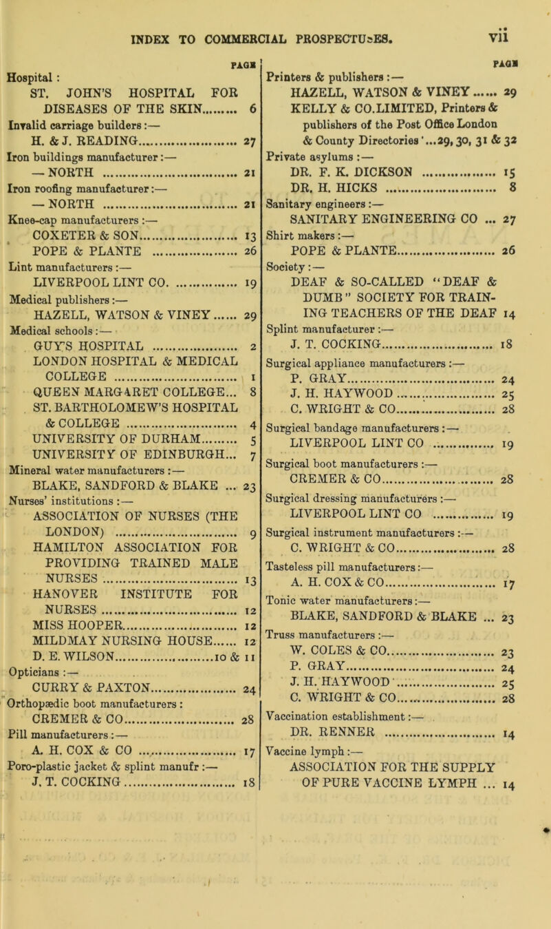 INDEX TO COMMERCIAL PROSPECTUSES, PAG* Hospital: ST. JOHN’S HOSPITAL FOR DISEASES OF THE SKIN 6 Invalid carriage builders:— H. & J. READING 27 Iron buildings manufacturer:— — NORTH 21 Iron roofing manufacturer:— — NORTH 21 Knee-cap manufacturers:— COXETER & SON 13 POPE & PLANTE 26 Lint manufacturers:— LIVERPOOL LINT CO 19 Medical publishers:— HAZELL, WATSON & VINEY 29 Medical schools:— GUY’S HOSPITAL 2 LONDON HOSPITAL & MEDICAL COLLEGE 1 QUEEN MARGARET COLLEGE... 8 ST. BARTHOLOMEW’S HOSPITAL & COLLEGE 4 UNIVERSITY OF DURHAM 5 UNIVERSITY OF EDINBURGH... 7 Mineral water manufacturers : — BLAKE, SANDFORD & BLAKE ... 23 Nurses’ institutions :— ASSOCIATION OF NURSES (THE LONDON) 9 HAMILTON ASSOCIATION FOR PROVIDING TRAINED MALE NURSES 13 HANOVER INSTITUTE FOR NURSES 12 MISS HOOPER 12 MILDMAY NURSING HOUSE 12 D. E. WILSON 10 & 11 Opticians :— CURRY & PAXTON 24 Orthopaedic boot manufacturers: CREMER&CO 28 Pill manufacturers:— A. H. COX & CO 17 Poro-plastic jacket & splint manufr :— J. T. COCKING 18 • • Vll PAG* Printers & publishers : — HAZELL, WATSON & VINEY...... 29 KELLY & CO.LIMITED, Printers* publishers of the Post Office London & County Directories ’...29,30, 31 & 32 Private asylums: — DR. F. K. DICKSON 15 DR. H. HICKS 8 Sanitary engineers:— SANITARY ENGINEERING CO ... 27 Shirt makers:— POPE & PLANTE 26 Society: — DEAF & SO-CALLED “DEAF & DUMB ” SOCIETY FOR TRAIN- ING TEACHERS OF THE DEAF 14 Splint manufacturer:— J. T. COCKING 18 Surgical appliance manufacturers :— P. GRAY 24 J. H. HAYWOOD ... 25 C. WRIGHT & CO 28 Surgical bandage manufacturers : — LIVERPOOL LINT CO 19 Surgical boot manufacturers :— CREMER&CO 28 Surgical dressing manufacturers :— LIVERPOOL LINT CO 19 Surgical instrument manufacturers :— C. WRIGHT & CO 28 Tasteless pill manufacturers:— A. H. COX & CO 17 Tonic water manufacturers:—• BLAKE, SANDFORD & BLAKE ... 23 Truss manufacturers:— W. COLES & CO 23 P. GRAY..... 24 J. H. HAYWOOD .... 25 C. WRIGHT & CO...... 28 Vaccination establishment:— DR. RENNER 14 Vaccine lymph:— ASSOCIATION FOR THE SUPPLY OF PURE VACCINE LYMPH ... 14 ,/