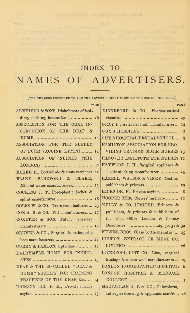 NAMES OF ADVERTISERS. (THE NUMBERS REFERRED TO ARE THE ADVERTISEMENT PAGES AT THE END OF THE BOOK.) PAGE ARMFIELD & SONS, Disinfectors of bed- ding, clothing, houses &c 16 ASSOCIATION FOR THE ORAL IN- STRUCTION OF THE DEAF & DUMB 14 ASSOCIATION FOR THE SUPPLY OF PURE VACCINE LYMPH 14 ASSOCIATION OF NURSES (THE LONDON) 9 BAKER R., Bottled ale & stout merchant 22 BLAKE, SANDFORD & BLAKE, Mineral water manufacturers 23 COCKING- J. T., Poro-plastic jacket & splint manufacturer 18 COLES W. & CO., Truss manufacturers... 23 COX A. H. & CO., Pill manufacturers 17 COXETER & SON, Patent knee-cap manufacturers 13 CREMER & CO., Surgical & orthopcedic boot manufacturers 28 CURRY & PAXTON, Opticians 24 DALRYMPLE HOME FOR INEBRI- ATES 13 DEAF & THE SO-CALLED “ DEAF & DUMB” SOCIETY FOR TRAINING TEACHERS OF THE DEAF, &c 14 DICKSON DR. F. K., Private lunatic asylum 15 PAGE DINNEFORD & CO., Pharmaceutical chemists 29 GRAY P., Artificial limb manufacturer... 24 GUY’S HOSPITAL 2 GUY’S HOSPITAL DENTAL SCHOOL... 3 HAMILTON ASSOCIATION FOR PRO- VIDING TRAINED MALE NURSES 13 HANOVER INSTITUTE FOR NURSES 12 HAYWOOD J. H., Surgical appliance & elastic stocking manufacturer 25 HAZELL, WATSON & VINEY, Medical publishers & printers 29 HICKS DR. H., Private asylum 8 HOOPER MISS, Nurses’ institute 12 KELLY & CO. LIMITED, Printers & publishers, & printers & publishers of the Post Office London & County Directories 29, 30, 31 & 32 KILNER BROS. Glass bottle manufrs ... 25 LIEBIG’S EXTRACT OF MEAT CO. LIMITED 26 LIVERPOOL LINT CO. Lint, surgical bandage & cotton wool manufacturers ... 19 LONDON HOMOEOPATHIC HOSPITAL 6 LONDON HOSPITAL & MEDICAL COLLEGE 1 MACFARLAN J. F. & CO., Chloroform, antiseptic dressing & appliance manfrs... 28