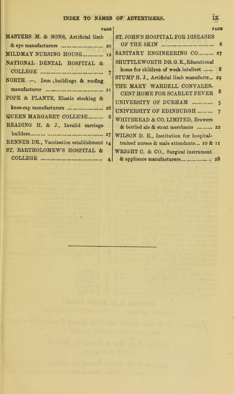 INDEX TO NAMES OF ADVERTISERS PAGE MASTERS M. & SONS, Artificial limb & eye manufacturers 20 MILDMAY NURSING HOUSE 12 NATIONAL DENTAL HOSPITAL & COLLEGE 7 NORTH —, Iron i buildings & roofing manufacturer 21 POPE & PLANTE, Elastic stocking & knee-cap manufacturers 26 QUEEN MARGARET COLLEGE 8 READING H. & J., Invalid carriage builders 27 RENNER DR., Vaccination establishment 14 ST. BARTHOLOMEW’S HOSPITAL & COLLEGE 4 ix PAGE ST. JOHN'S HOSPITAL FOR DISEASES OF THE SKIN 6 SANITARY ENGINEERING CO 27 SHUTTLE WORTH DR. G.E., Educational home for children of weak intellect 8 STUMP H. J., Artificial limb manufactr... 29 THE MARY WARDELL CONVALES- CENT HOME FOR SCARLET FEVER 0 UNIVERSITY OF DURHAM 5 UNIVERSITY OF EDINBURGH 7 WHITBREAD & CO. LIMITED, Brewers & bottled ale & stout merchants 22 WILSON D. E., Institution for hospital- trained nurses & male attendants... 10 & II WRIGHT C. & CO., Surgical instrument & appliance manufacturers 28