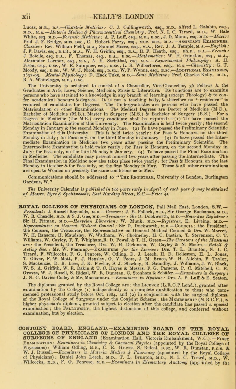 • • Lucas, m.b., B.s.—Obstetric Medicine: C. J. Cullingworth, esq., M.D., Alfred L. Gal&bin, esq., m.d., m.a.—Materia Medica Pharmaceutical Chemistry : Prof. N. I. C. Tirard, m.d., VV. Hale White, esq. m.d.—Forensic Medicine: A. P. Luff, esq., m.d., b.sc., J. D. Mann, esq. m.d.—Music: Prof. J. F. Bridge, mus. doc., C. Hubert Parry, esq., muc. doc., m.a.—Assistant Examiners. Classics: Rev. William Field, m.a., Samuel Moses, esq., m.a., Rev. J. A. Temple, m.a.—English: J. F. Davis, esq.,D.Lit., m.a., W. H. Griffin, esq., b.a., H. F. Heath, esq., ph.D., b.a.—French: J. Boielle, esq. b.a., F. Thomas, esq., b.a., b.sc.—Mathematics: W. H. Gunston, esq., m.a., Alexander Larmor, esq., m.a., A. E. Steinthal, esq. m.a.—Experimental Philosophy: A. H. Fison, esq., d.sc., W. E. Sumpner, esq., d.sc., L. R. Wilberforce, esq., m.a.—Chemistry : G. T. Moody, esq. D.sc., W. W. J. Nicol, esq., d.sc., W. P. Wynne, esq., b.sc.—Additional Examinees, 1892-93. Mental Physiology: D. Hack Tuke, m.d.—State Medicine : Prof. Charles Kelly, m.d., B. A. Whitelegge, m.d., b.sc. The University is ordained to consist of a Chancellor, Vice-Chancellor, 36 Fellows k the Graduates in Arts, Laws, Science, Medicine, Music & Literature. Its functions are to examine persons who have attained to a knowledge in any branch of learning (except Theology) & to con- fer academical honours & degrees. It is not a teaching body, & therefore no “ residence ” is required of candidates for Degrees. The Undergraduates are persons who have passed the Matriculation or other Examinations. The Medical Degrees are Doctor of Medicine (M.D.), Bachelor of Medicine (M.B.), Master in Surgery (M.S.) & Bachelor of Surgery (B.S.). Fora Degree in Medicine (the M.B.) every candidate shall be required:—(1) To have passed the Matriculation Examination of this University. The Examination is held twice yearly ; the second Monday in January & the second Monday in June. (2) To have passed the Preliminary Scientific Examination of this University. This is held twice yearlj': for Pass & Honours, on the third Monday in July ; for Pass only, on the third Monday in January. (3) To have passed the Inter- mediate Examination in Medicine two years after passing the Preliminary Scientific. The Intermediate Examination is held twice yearly: for Pass & Honours, on the second Monday in July; for Pass only, on the third Monday in January. (4) To have passed the Final Examination in Medicine. The candidate may present himself two years after passing the Intermediate. The Final Examination in Medicine now also takes place twice yearly: for Pass & Honours, on the last Monday in October k for Pass only, on the first Monday in May. These k all other examinations are open to Women on precisely the same conditions as to Men. Communications should be addressed to “ The Registrar, University of London, Burlington Gardens, W.” The University Calendar is published in two parts early in April of each year $ may be obtained of Messrs. Eyre Sg Spottiswoode, East Harding Street, E.C.—Price 4*. EOYAL COLLEGE OF PHYSICIANS OF LONDON, Pall Mall East, London, S.W.— President: J. Russell Reynolds, m.d.—Censors : J. E. Pollock, m.d., Sir George Buchanan, m.d., W. B. Cheadle, m.d. k S. J. Gee, m.d.—Treasurer: Sir D. Duckworth, m.d.—Emeritus Registrar : Sir H. Pitman, m.d.—Harveian Librarian: W. Munk, m.d.—Registrar, E. Liveing, m.d.— Representative on General Medical Council: Sir D. Duckworth, m.d.—Council: the President, the Censors, the Treasurer, the Representative on General Medical Council k Drs. W. Marcet, W. H. Ransom, H. Maudsley, W. Wadham, W. Cholmeley, H. C. Bastian, T. Stevenson, C. T. Williams, W. Cayley, T. T. Whipham.R. D. Powell & T. H. Green—The Curators of the Jfuseums are: the President, the Treasurer, Drs. W. H. Dickinson, W. Cayley k N. Moore.—Bedell fy Acting Sec.: Mr. W. Fleming.—Examiners for the Licence: Drs. T. L. Brunton, N. I. C. Tirard, F. Willcocks, F. G. Penrose, W. Odling, D. J. Leech, H. D. Rolleston, H. L. Jones, T. Oliver, F. W. Mott, P. J. Hensley, G. V. Poore, J. M. Bruce, W. H. Allchin, F. Taylor, S. Mackenzie, D. B. Lees, J. K. Fowler, S. J. Sharkey, R. Saundby, J. Williams, J. W. Black, W. S. A. Griffith, W. R. Dakin & T. C. Hayes & Messrs. F. G. Parsons, P. C. Mitchell, C. E. Groves, W. J. Rusell, S. Rideal, W. R. Dunstan, C. Stonham k Schafer.—Examiners in Surgery: J. N. C. Davies-Colloy & Mr. Macnamara.—Examiners in Hygiene: Drs. A. P. Luff k E. Seaton. The diplomas granted by the Royal College are: the Licence (L.R.C.P.Lond.'l, granted after examination by the College (1) independently as a complete qualification to those who com* menced professional study before Oct. 1884, and (2) in conjunction with the surgical diploma of the Royal College of Surgeons under the Conjoint Scheme; the Membership (M.R.C.P.), a higher physician’s diploma, granted subject to election after the candidate has passed a special examination ; the Fellowship, the highest distinction of this college, and conferred without examination, but by election. CONJOINT BOARD, ENGLAND.—EXAMINING BOARD OF THE ROYAL COLLEGE OF PHYSICIANS OF LONDON AND THE ROYAL COLLEGE OF SURGEONS OF ENGLAND (Examination Hall, Victoria Embankment, W.C.).—First Examination : Examiners in Chemistry fy Chemical Physics (appointed by the Royal College of Physicians) : William Odling, m.b., C. E. Groves. S. Rideal, d.sc., W. R. Dunstan, f.c.s. & W. J. Russell.—Examiners in Materia Medica <Sj- Pharmacy (appointed by the Royal College of Physicians) : Daniel John Leech, m.d., T. L. Brunton, m.d., N. I. C. Tirard, m.d., W. Willcocks, m.d., F. G. Penrose, m.d.—Examiners in Elementary Anatomy (appi iiPed by the