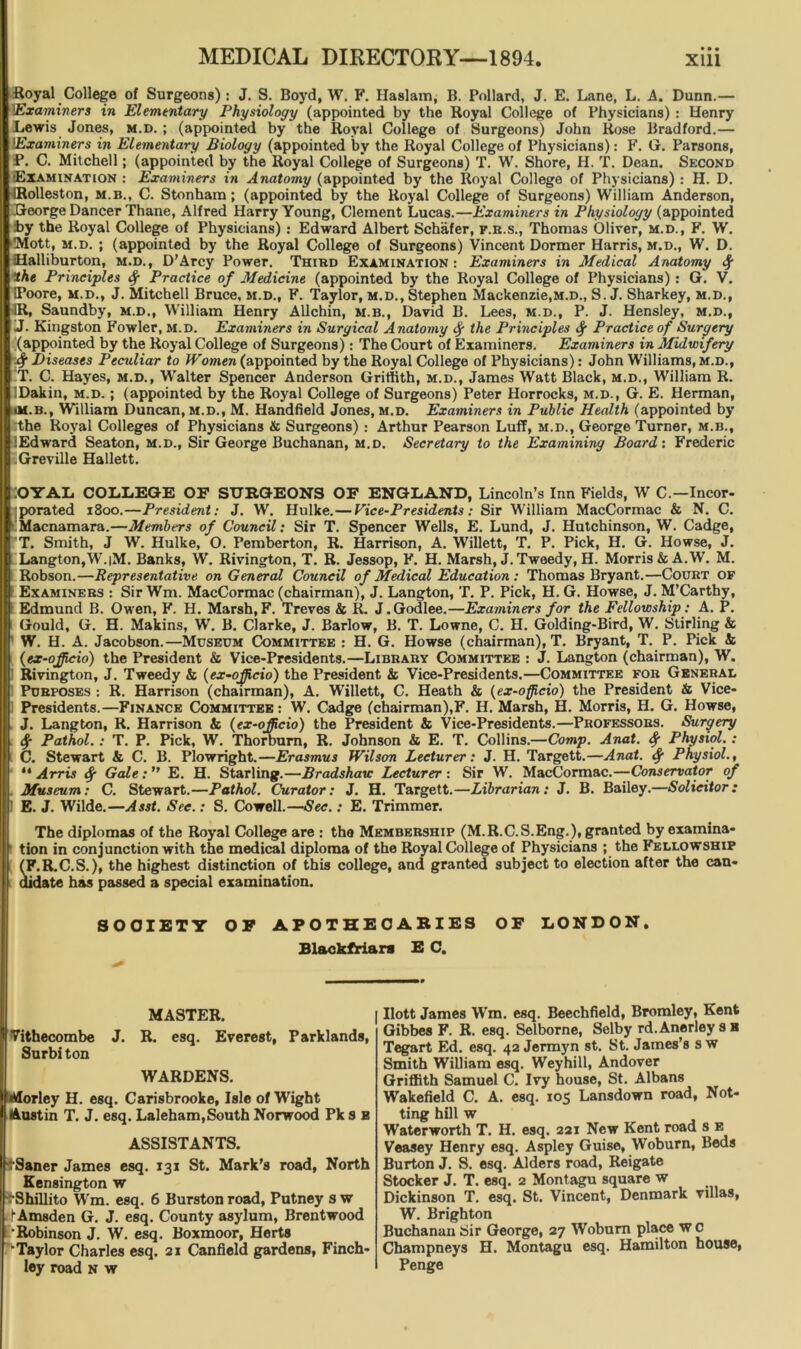 Royal College of Surgeons) : J. S. Boyd, W. F. Haslam, B. Pollard, J. E. Lane, L. A. Dunn.— 'Examiners in Elementary Physiology (appointed by the Royal College of Physicians) : Henry Lewis Jones, m.d. ; (appointed by the Royal College of Surgeons) John Rose Bradford.— Examiners in Elementary Biology (appointed by the Royal College of Physicians): F. G. Parsons, P. C. Mitchell; (appointed by the Royal College of Surgeons) T. W. Shore, H. T. Dean. Second Examination : Examiners in Anatomy (appointed by the Royal College of Physicians) : H. D. IRolleston, m.b., C. Stonham ; (appointed by the Royal College of Surgeons) William Anderson, George Dancer Thane, Alfred Harry Young, Clement Lucas.—Examiners in Physiology (appointed :by the Royal College of Physicians) : Edward Albert Schafer, f.r.s., Thomas Oliver, m.d., F. W. Mott, m.d. ; (appointed by the Royal College of Surgeons) Vincent Dormer Harris, m.d., W. D. Halliburton, m.d., D’Arcy Power. Third Examination: Examiners in Medical Anatomy the Principles if Practice of Medicine (appointed by the Royal College of Physicians) : G. V. IPoore, m.d., J. Mitchell Bruce, m.d., F. Taylor, m.d., Stephen Mackenzie,m.d., S. J. Sharkey, m.d., 1R, Saundby, m.d., William Henry Allchin, m.b., David B. Lees, m.d., P. J. Hensley, m.d., J. Kingston Fowler, m.d. Examiners in Surgical Anatomy fy the Principles Practice of Surc/try (appointed by the Royal College of Surgeons): The Court of Examiners. Examiners in Midwifery $ Diseases Peculiar to Women (appointed by the Royal College of Physicians): John Williams, m.d., T. C. Hayes, m.d., Walter Spencer Anderson Griffith, m.d., James Watt Black, m.d., William R. Dakin, m.d. ; (appointed by the Royal College of Surgeons) Peter Horrocks, m.d., G. E. Herman, ■M.B., William Duncan, m.d., M. Handheld Jones, m.d. Examiners in Public Health (appointed by the Royal Colleges of Physicians & Surgeons) : Arthur Pearson Luff, m.d., George Turner, m.b., iEdward Seaton, m.d., Sir George Buchanan, m.d. Secretary to the Examining Board: Frederic Greville Hallett. iOYAL COLLEGE OF SURGEONS OF ENGLAND, Lincoln’s Inn Fields, W C.—Incor- porated 1800.—President: J. W. Hulke.—Vice-Presidents: Sir William MacCormac & N. C. Macnamara.—Members of Council: Sir T. Spencer Wells, E. Lund, J. Hutchinson, W. Cadge, T. Smith, J W. Hulke, O. Pemberton, R. Harrison, A. Willett, T. P. Pick, H. G. Howse, J. Langton, W.|M. Banks, W. Rivington, T. R. Jessop, F. H. Marsh, J. Tweedy, H. Morris & A.W. M. Robson.—Representative on General Council of Medical Education : Thomas Bryant.—Court of Examiners : Sir Wm. MacCormac (chairman), J. Langton, T. P. Pick, H. G. Howse, J. M’Carthy, Edmund B. Owen, F. H. Marsh, F. Treves & R. J. Godlee.—Examiners for the Fellowship: A. P. Gould, G. H. Makins, W. B. Clarke, J. Barlow, B. T. Lowne, C. H. Golding-Bird, W. Stirling & W. H. A. Jacobson.—Museum Committee : H. G. Howse (chairman), T. Bryant, T. P. Pick & (ex-ojjicio) the President & Vice-Presidents.—Library Committee : J. Langton (chairman), W. i Rivington, J. Tweedy & (ex-officio) the President & Vice-Presidents.—Committee for General Purposes : R. Harrison (chairman), A. Willett, C. Heath & (ex-officio) the President & Vice- Presidents.—Finance Committee : W. Cadge (chairman),F. H. Marsh, H. Morris, H. G. Howse, J. Langton, R. Harrison & (ex-officio) the President & Vice-Presidents.—Professors. Surgery Pathol.: T. P. Pick, W. Thorbum, R. Johnson & E. T. Collins.—Comp. Anat. fy Physiol.: C. Stewart & C. B. Plowright.—Erasmus Wilson Lecturer: J. H. Targett.—Anat. Physiol., “Arris if Gale: E. H. Starling.—Bradshaw Lecturer: Sir W. MacCormac.—Conservator of Museum: C. Stewart.—Pathol. Curator: J. H. Targett.—Librarian: J. B. Bailey.—Solicitor: ' E. J. Wilde.—Asst. Sec.: S. Cowell.—Sec.: E. Trimmer. The diplomas of the Royal College are : the Membership (M.R.C.S.Eng.), granted by examina- tion in conjunction with the medical diploma of the Royal College of Physicians ; the Fellowship (F.R.C.S.), the highest distinction of this college, and granted subject to election after the can- didate has passed a special examination. SOCIETY OF APOTHECARIES OF LONDON. Blackfriars E C. MASTER. Vithecombe J. R. esq. Everest, Parklands, Surbiton WARDENS. Morley H. esq. Carisbrooke, Isle of Wight Austin T. J. esq. Laleham,South Norwood Pk s e ASSISTANTS. IpSaner James esq. 131 St. Mark's road, North Kensington w •Shillito Wm. esq. 6 Burston road, Putney s w ■ fAmsden G. J. esq. County asylum, Brentwood •Robinson J. W. esq. Boxmoor, Herts ^Taylor Charles esq. 21 Canfield gardens, Finch- ley road N w Ilott James Wm. esq. Beechfield, Bromley, Kent Gibbes F. R. esq. Selborne, Selby rd.Anerleysa Tegart Ed. esq. 42 Jermyn st. St. James’s s w Smith William esq. Weyhill, Andover Griffith Samuel C. Ivy house, St. Albans Wakefield C. A. esq. 105 Lansdown road, Not- ting hill w Waterworth T. H. esq. 221 New Kent road s e Veasey Henry esq. Aspley Guise, Woburn, Beds Burton J. S. esq. Alders road, Reigate Stocker J. T. esq. 2 Montagu square w Dickinson T. esq. St. Vincent, Denmark villas, W. Brighton Buchanan Sir George, 27 Woburn place w c Champneys H. Montagu esq. Hamilton house, Penge