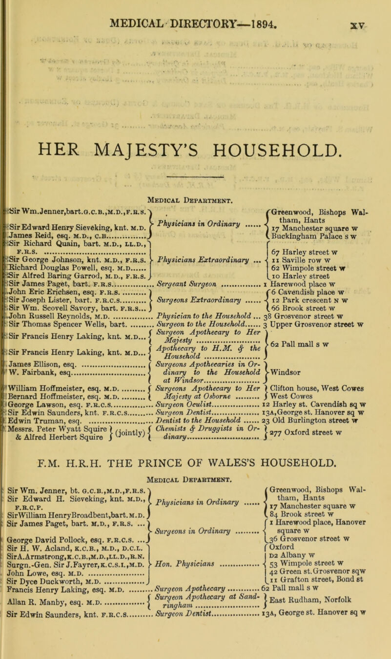 v* -i HER MAJESTY’S HOUSEHOLD. Medical Department. :Sir Wm.Jenner.bart.o.c.B.,m.d., f.b.s. :Sir Edward Henry Sieveking, knt. m.d. James Reid, esq. m.d., c.b :Sir Richard Quain, bart. m.d., ll.d., iSir George Johnson, knt. m.d., f.b.s. Richard Douglas Powell, esq. m.d iSir Alfred Baring Garrod, m.d., f.b.s. ISir James Paget, bart. f.b.s .John Eric Erichsen, esq. f.b.s. iSir Joseph Lister, bart. f.r.c.s .Sir Wm. Scovell Savory, bart. f.b.s... .John Russell Reynolds, m.d Sir Thomas Spencer Wells, bart Sir Francis Henry Laking, knt. m.d... Physicians in Ordinary fGreenwood, Bishops Wal- J thain, Hants J 17 Manchester square w (. Buckingham Palace s w • Physicians Extraordinary ... - Sergeant Surgeon Surgeons Extraordinary .. Physician to the Household ... ... Surgeon to the Household ( Surgeon Apothecary to Her :Sir Francis Henry Laking, knt. m.d... James Ellison, esq W. Fairbank, esq $ the Majesty ( Apothecary to H.M. \ Household f Surgeons Apothecaries in Or• < dinary to the Household ( at Windsor f Surgeons Apothecary to Her ( Majesty at Osborne ... Surgeon Oculist ... Surgeon Dentist ... Dentist to the Household Messrs. Peter Wyatt Squire \ , ( Chemists # Druggists in Or- & Alfred Herbert Squire J ^ \ dinary. 67 Harley street w 11 Seville row w 62 Wimpole street w ^10 Harley street 1 Harewood place w {6 Cavendish place w 12 Park crescent n w 66 Brook street w 38 Grosvenor street w 3 Upper Grosvenor street w 62 Pall mall s w ••••••• William Hoffmeister, esq. m.d Bernard Hoffmeister, esq. m.d ‘George Lawson, esq. f.r.c.s • Sir Edwin Saunders, knt. f.r.c.s.... Edwin Truman, esq •••»»«*•«•• j-Windsor > Clifton house, West Cowes J West Cowes 12 Harley st. Cavendish sq w 13A, George st. Hanover sq w 23 Old Burlington street w 1277 Oxford street w F.M. H.R.H. THE PRINCE OF WALES’S HOUSEHOLD. Medical Department. Sir Wm. Jenner, bt. g.c.b.,m.d.,f.r.s. \ l Greenwood, Bishops Wal- Sir Edward H. Sieveking, knt. M*A nyMan, in Saquare w SirWilliam HenryBroadbent,bart.M.D. ) V. 84 Brook street w Sir James Paget, bart. m.d., f.b.s. ...) f 1 Harewood place, Hanover > Surgeons in Ordinary s square w George David Pollock, esq. f.r.c.s. ...J L36 Grosvenor street w Sir H. W. Acland, k.c.b., m.d., d.c.l. J f Oxford SirA.Armstrong,K.C.B.,M.D.,LL.D.,B.N. | 1 D2 Albany w Surgn.-Gen. Sir J.Fayrer,K.c.s.i.,M.D. )• Hon. Physicians 53 Wimpole street w John Lowe, esq. m.d I 42 Green st.Grosvenor sqw Sir Dyce Duckworth, m.d J L11 trr&fton street, Bond st Francis Henry Laking, esq. m.d Surgeon Apothecary 62 Pall mall s w Allan B. Manby, eaq. M.n { } East Rudham’ NOT'°lk Sir Edwin Saunders, knt. f.r.c.s Surgeon Dentist I3A, George st. Hanover sq w