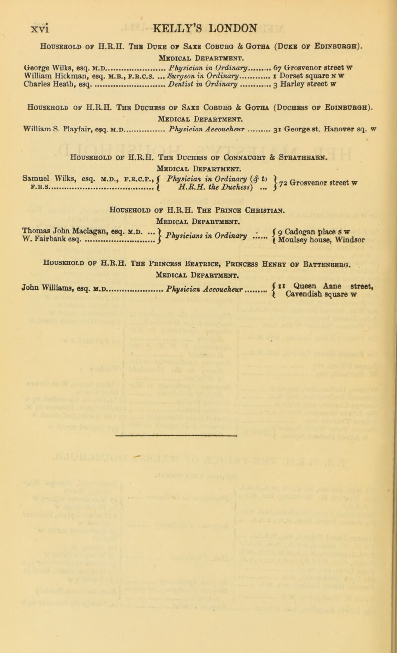 Household of H.R.H. The Duke of Saxe Coburg & Gotha (Dukb of Edinburgh). Medical Department. George Wilks, esq. M.D Physician in Ordinary 67 Grosvenor street w William Hickman, esq. m.b., f.r.c.s. ... Surgeon in Ordinary 1 Dorset square NW Charles Heath, esq Dentist in Ordinary 3 Harley street w Household of H.R.H. The Duchess of Saxe Coburg & Gotha (Duchess of Edinburgh). Medical Department. William S. Playfair, esq. M.D Physician Accoucheur 31 George st. Hanover sq. w Household of H.R.H. The Duchess of Connaught & Stbathearn. Medical Department. Samuel Wilks, esq. M.D., F.R.C.P., ( Physician in Ordinary to \ Grosvenor street, w f.r.s \ H.R.H. the Duchess) ... j 72 ^ro8venor street w Household of H.R.H. The Prince Christian. Medical Department. Thomas John Maclagan, esq. M.D. ... W. Fairbank esq Physicians in Ordinary 9 Cadogan place s w Moulsey house, Windsor Household of H.R.H. The Princess Beatrice, Princess Henry of Battenberg. Medical Department. John Williams, esq. m.d Physician Accoucheur f “ Queen Anne street, ( Cavendish square w