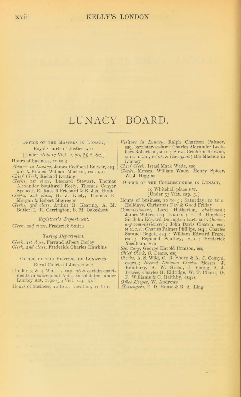 LUNACY BOARD. Office of the Masters in Lunacy, Royal Courts of Justice w c. [Under 16 & 17 Viet. c. 70, §§ 6, &c.] Hours of business, 10 to 4 Masters in Lunacy, James Redfoord Bulwer, esq. Q.c. & Francis William Maclean, esq. Q.c Chief Cleric, Richard Keating Clerks, 1st class, Leonard Stewart, Thomas Alexander Southwell Keely, Thomas Conyer Spencer, R. Russell Prichard & E. Jas. Hunt Clerks, 2nd class, H. J. Keely, Thomas E. Morgan & Robert Magregor Clerks, 3rd class, Arthur R. Keating, A. M. Butler, L. R. Carrington, B. M. Oakeshott Registrar’s Department. Clerk, 2nd class, Frederick Smith Taxing Department. Clerk, 1 st class, Ferrand Albert Corley Clerk, 2nd class, Frederick Charles Hawkins Office of the Visitors of Lunatics, Royal Courts of Justice w c. [Under 3 & 4 Wm. 4, cap. 36 & certain enact- ments in subsequent Acts, consolidated under Lunacy Act, 1890 (33 Viet. cap. 5).] Horn's of business, 10 to 4 ; vacation, 11 to 1. Visitors in Lunacy, Ralph Charlton Palmer, esq. barrister-at-law ; Charles Alexander Lock- hart Robertson, m.d. ; Sir J. Crichton-Browne, m.d., ll.d., f.r.s. & (ex-officio) the Masters in Lunacy Chief Clerk, Israel Mark Wade, esq Clerks, Messrs. William Wade, Henry Spicer, W. J. Higgins Office of the Commissioners in Lunacy, 19 Whitehall place s w. [Under 53 Viet. cap. 5.] Hours of business, 10 to 5 ; Saturday, 10 to 2 Holidays, Christmas Day & Good Friday Commissioners, Lord Hatherton, chairman; James Wilkes, esq. f.r.c.s. ; H. B. Hinckes ; Sir John Edward Dorington bart. m.f. (honor- ary commissioners); John Davis Cleaton, esq. m.r.c.s. ; Charles Palmer Phillips, esq.; Charles Samuel Bagot, esq. ; William Edward Frere, esq. ; Reginald Southey, m.d. ; Frederick Needham, m.d Secretary, George Harold Urmson, esq Chief Clerk, C. Deans, esq Clerks, A. S. Wild, C. R. Shore & A. J. Comyn, esqrs. ; Second Division Clerks, Messrs. J. Bradbury, A. W. Green, J. Young, A. J. Pearce, Charles IJ. Eldridge, W. T. Chard, G. F. Williams & C. Raithby, esqrs Office Keeper, W. Andrews Messengers, E. D. House & B. A. Ling