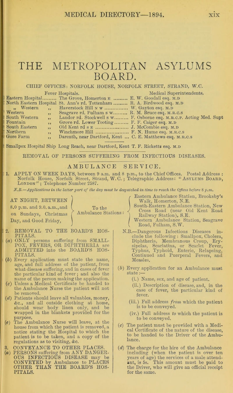 THE METROPOLITAN ASYLUMS BOARD. CHIEF OFFICES: NORFOLK HOUSE, NORFOLK STREET, STRAND, W.C. Fever Hospitals. Medical Superintendents. Eastern Hospital The Grove, Homerton e E. W. Goodall esq. m.d North Eastern Hospital St. Ann’s rd. Tottenham R. A. Birdwood esq. m.d „ Western ,, Haverstock Hill n tv W. Gayton esq. m.d Western ,, Seagrave rd. Fulham s w R. M. Bruce esq. m.r.c.s South Western ,, Landor rd. Stockwell s w F. Osborne esq. m.r.c.p. Acting Med. Supt Fountain ,, Grove rd. Lower Tooting F. F. Caiger esq. m.d South Eastern ,, Old Kent rd s e J. McCombie esq. m.d Northern ,, Winchmore Hill F. N. Hume esq. m.r.c.s Gore Farm ,, Darenth, near Dartford, Kent ... C. E. Matthews esq. m.r.c.s Smallpox Hospital Ship Long Reach, near Dartford, Kent T. F. Ricketts esq. m.d REMOVAL OF PERSONS SUFFERING FROM INFECTIOUS DISEASES. AMBULANCE SERVICE. 1. APPLY ON WEEK DAYS, between 9 a.m. and 8 p.m., to the Chief Offices. Postal Address : Norfolk House, Norfolk Street, Strand, W.C. ; Telegraphic Address: “Asylums Board, London” ; Telephone Number 2587. N.B.—Applications in the latter part of the day must be despatched in time to reach the Offices before 8 p.m. To the Ambulance Stations Eastern Ambulance Statisn, Brooksby’s Walk, Homerton, N.E. South-Eastern Ambulance Station, New Cross Road (near Old Kent Road Railway Station), S.E. Western Ambulance Station, Seagrave Road, Fulham, S.W. AT NIGHT, BETWEEN 8.0 p.m. and 9.0. a.m.,and on Sundays, Christmas Day, and Good Friday, 2. REMOVAL TO THE BOARD’S HOS- PITALS. (a) ONLY persons suffering from SMALL- POX, FEVERS, OR DIPHTHERIA are ADMITTED into the BOARD’S HOS- PITALS. (5) Every application must state the name, age, and full address of the patient, from what disease suffering, and in cases of fever the particular kind of fever; and also the name of the person making the application. (c) Unless a Medical Certificate be handed to the Ambulance Nurse the patient will not be removed. (d) Patients should leave all valirables, money, &c., and all outside clothing at home, should wear body linen only, and be wrapped in the blankets provided for the purpose. (e) The Ambulance Nurse will leave, at the house from which the patient is removed, a notice stating the Hospital to which the patient is to be taken, and a copy of the regulations as to visiting, Ac. 3. CONVEYANCE TO OTHER PLACES. {a) PERSONS suffering from ANY DANGER- OUS INFECTIOUS DISEASE may be CONVEYED by Ambulance to PLACES OTHER THAN THE BOARD’S HOS- PITALS. N.B.—Dangerous Infectious Diseases in- clude the following : Smallpox, Cholera, Diphtheria, Membranous Croup, Ery- sipelas, Scarlatina, or Scarlet Fever, Typhus, Typhoid, Enteric, Relapsing, Continued and Puerperal Fevers, and Measles. (5) Every application for an Ambulance must state :— (i.) Name, sex, and age of patient. (ii.) Description of disease, and, in the case of fever, the particular kind of fever. (iii.) Full address from which the patient is to be conveyed. (iv.) Full address to which the patient is to be conveyed. (c) The patient must be provided with a Medi- cal Certificate of the nature of the disease, to be handed to the Driver of the Ambu- lance. (d) The charge for the hire of the Ambulance including (when the patient is over ten years of age) the services of a male attend- ant, is 5s. This amount must be paid to the Driver, who will give an official receipt for the same.