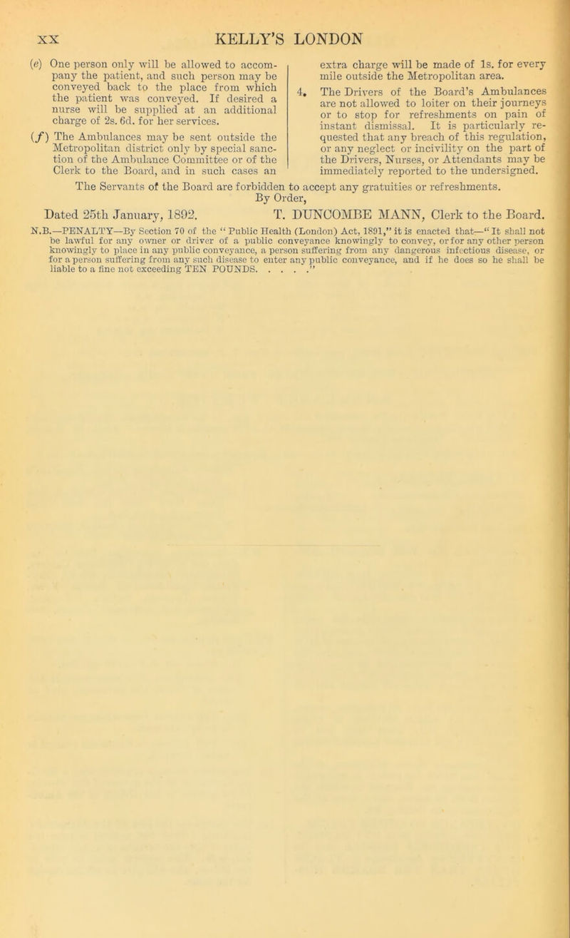 (e) One person only will be allowed to accom- pany the patient, and such person may be conveyed back to the place from which the patient was conveyed. If desired a nurse will be supplied at an additional charge of 2s. 6d. for her services. {f) The Ambulances may be sent outside the Metropolitan district only by special sanc- tion of the Ambulance Committee or of the Clerk to the Board, and in such cases an The Servants of the Board are forbidden By Or- Dated 25tli January, 1892. T. extra charge will be made of Is. for every mile outside the Metropolitan area. 4. The Drivers of the Board’s Ambulances are not allowed to loiter on their journeys or to stop for refreshments on pain of instant dismissal. It is particularly re- quested that any breach of this regulation, or any neglect or incivility on the part of the Drivers, Nurses, or Attendants may be immediately reported to the undersigned. to accept any gratuities or refreshments, ier, DUNCOMEE MANN, Clerk to the Board. N.B.—PENALTY—By Section 70 of the “ Public Health (London) Act, 1891,” it is enacted that—“ It shall not be lawful for any owner or driver of a public conveyance knowingly to convey, or for any other person knowingly to place in any public conveyance, a person suffering from any dangerous infectious disease, or for a person suffering from any such disease to enter any public conveyance, and if he does so he shall be liable to a fine not exceeding TEN POUNDS ”