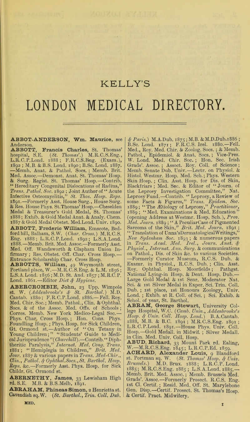 KELLY'S LONDON MEDICAL DIRECTORY. ABBOT-ANDERSON, Wm. Maurice, see Anderson. ABBOTT, Francis Charles, St. Thomas’ hospital, S.E. (St. Thomas’.) M.R.C.S.Eng., L.R.C.P.Lond. 1888 ; F.R.C.S.Bng. (Exam.), 1892 ; M.B. & B.S. Lond. 1890; B.Sc. Lond. 1887. —Memb. Anat. & Pathol. Socs. ; Memb. Brit. Med. Assoc.—Demonst. Anat. St. Thomas’ Hosp. & Surg. Regist. St. Thomas’ Hosp.—Contrib. “ Hereditary Congenital Dislocations of Radius,” Trans. Pathol. Soc. 1892 ; Joint Author of “ Acute Infective Osteomyelitis,” St. Thos. Hosp. Heps. 1891.—Formerly Asst. House Surg., House Surg. & Res. House Phys. St. Thomas’ Hosp.—Cheselden Medal & Treasurer’s Hold Medal, St. Thomas’ 1888; Exhib. & Gold Medal Anat. & Analy. Chem. 1887 & Gold Medal Obstet. Med.Lond. Univ. 1890. ABBOTT, Frederic William, Emscote, Bed- ford hill, Balham, S.W. (Char. Cross.) M. R.C.S. Eng. 1888; L.R.C.P.Lond. 1892; L.S.A.Lond. 1888.—Memb. Brit. Med. Assoc.—Formerly Asst. Med. Off. Wandsworth & Clapham Union In- firmary ; Res. Obstet. Off. Char. Cross Hosp.— Entrance Scholarship Char. Cross Hosp. ABBOTTS, William, 49 Weymouth street, Portland place, W.—M.R.C.S.Eng. & L.M. 1856 ; L.S.A.Lond. 1856 ; M.D. St. And. 1857 ; M.R.C.P. Lond. 1861.—Editor Diet <$■ Hygiene. ABERCROMBIE, John, 23 Upp. Wimpole st. W. (Addenbrooke’s fy St. Barthol.) M.D. Cantab. 1880; F.R.C.P.Lond. 1886.— Fell. Roy. Med. Chir. Soc.; Memb. Pathol., Clin. &Ophthal. Socs. & of the Assoc. Med. Offs, of Schools ; Corres. Memb. New York Medico-Legal Soc.— Phys. Char. Cross Hosp.; Hon. Cons. Phys. Foundling Hosp. ; Phys. Hosp. for Sick Children, Gt. Ormond st.—Author of “On Tetany in Young Children;” “Students’ Guide to Medi- cal Jurisprudence (Churchill).—Contrib.“ Diph- theritic Paralysis,” Internat. Med. Cong. Trans. 1881 ; “ Hemiplegia in Children,” Brit. Med. Jour. 1887 & various papers in Trans. Med-Chir., Clin., Pathol, Ophthal.Socs.,St. Barthol. Hosp. Reps. &c.—Formerly Asst. Phys. Hosp. for Sick Childr. Gt. Ormond st. ABERNETHY, James, 33 Lewisham High rd. S.E. M.B. & B.S.Melb. 1891. ABRAHAM, Phineas Simon, 2 Henrietta st. Cavendish sq.W. (St. Barthol., Trin. Coll. Dub. Sf Paris.) M.A.Dub. 1875 ; M.B. &M.D.Dub.i886 ; B.Sc. Lond. 1871; F.R.C.S. Irel. 1880.—Fell. Med., Roy. Med. Chir. & Zoolog. Socs. ; & Memb. Pathol., Epidemiol. & Anat. Socs.; Vice-Pres. W. Lond. Med. Chir. Soc. ; Hon. Sec. Irish Grads’. Assoc. ; Assoct. Roy. Coll, of Science; Memb. Senate Dub. Univ.—Lectr. on Physiol. & Histol. Westmr. Hosp. Med. Sch.; Phys. Western Skin Hosp. ; Clin. Asst. Hosp. for Dis. of Skin, Blackfriars ; Med. Sec. & Editor of “ Journ. of the Leprosy Investigation Committee,” Nat. Leprosy Fund.—Contrib. “ Leprosy, a Review of some Facts & Figures,” Trans. Epidem. Soc. 1889; “The ^Etiology of Leprosy,” Practitioner, 1889 ; “Med. Examinations & Med. Education” (opening Address at Westmr. Hosp. Sch.), Prov. Med. Journ. 1889 ; “ A PeculiarCase of Pigmented Sarcoma of the Skin,” Brit. Med. Journ. 1891 ; “ Translation of Unna’sDermatologicalWritings,” New Sydenham Soc. 1893 ; & numerous papers in Trans. Acad. Med. Irel., Journ. Anat. A; Physiol., Internat. Ann. Surg. & communications on Pathol., Dis. of Skin &c. to various Societies. —Formerly Curator Museum, R.C.S. Dub. & Examr. in Physiol., R.C.S. Dub. ; Clin. Asst. Roy. Ophthal. Hosp. Moorfields; Pathgst. National Lying-in Hosp. & Dent. Hosp. Dub.— Large Gold Medal & 1st Senr. Moderator Nat. Sci. & 1st Silver Medal in Exper. Sci. Trin. Coll. Dub. ; 1st place, 1st Honours Zoology, Univ. Lond. ; Exhib. at R. Coll, of Sci. ; Sci. Exhib. & Schol. of year, St. Barthol. ABRAM, George Stewart, University Col- lege Hospital, W.C. (Camb. Univ., Addenbrooke's Hosp. Sf Univ. Coll. Hosp. Lond.) B.A.Cantab. 1888, M.B. & B.C. 1891 ; M.R.C.S.Eng. 1891 ; L.R.C.P.Lond. 1891.—House Phys. Univ. Coll. Hosp.—Gold Medall. in Midwif. ; Silver Medall. in Clin. Med. Univ. Coll. Hosp. ABUD, Richard, 33 Mount Park rd. Ealing, W.—M.R.C.S.Eng. 1845; L.R.C.P.Ed. 1859. ACHARD, Alexander Louis, 9 Blandford st. Portman sq. W. (St. Thomas' Hosp. $ Univ. Brussels.) M.D. Brux. 1888; L.R.C.P.Lond. 1885; M.R.C.S.Eng. 1885; L.S.A.Lond. 1885.— Memb. Brit. Med. Assoc.; Memb. Brussels Med. Grads’. Assoc.—Formerly Prosect. R.C.S. Eng. 1st Cl. Certif. ; Resid. Med. Off. St. Marylebone Gen. Disp.—Certif. Prosect. St. Thomas’s Hosp. & Certif. Pract. Midwifery. MED.