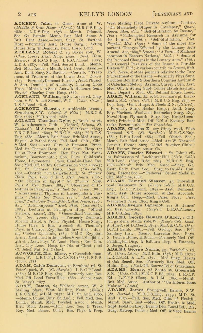 ACKERY, John, n Queen Anne st. W. (Middlx. f Dent. Hosps. of Land.) M.R.C.S.Eng. 1880 ; L.D.S.Eng. 1878. — Memb. Odontol. Soc. Gt. Britain; Memb. Brit. Med. Assoc. & Brit. Dent. Assoc.—Dent. Surg. St. Barthol. Hosp.—Formerly Asst. House Snrg. ; Acting House Surg. & Demonst. Dent. Hosp. Load. ACKLAND, Robert C. 13 Savile row, W. {Char. Cross; Dent. Hosp. Land.; Dent. Hosp. Exeter.) M.R.C.S.Eng., L.R.C.P.Lond. 1889; L.D.S. 1887.—Fell. Med. Soc .of Lond. ; Memb. Brit. Med. Assoc. ; Memb. Brit. Dent. Assoc.— •Asst. Dent. Surg. St. Barthol.—Contrib. “Treat- ment of Fractures of the Lower Jaw,” Lancet, 1893. —Formerly Demons t. Physiol., Pract. P hysiol. & Asst. Demonst. of Anatomy, Charing Cross Hosp.—Medall. in Senr. Anat. & Honours Senr. Physiol. Charing Cross Hosp. 1886. ACKLAND, William, 19 St. Luke’s rd. Clap- ham, S.W. & 416 Strand, W.C. {Char. Cross.) L.S.A.Lond. 1846. ACKROYD, George, 1 Ambleside avenue, Streatham, S.W. (Aberd. f Edin.) M.R.C.S. Eng. 1^66 ; M.D. Aberd. 1882. ACLAND, Theodore Dyke, 74 Brook street, W. & Athenaeum Club. {Oxford, Leipzig, St. Thomas’.) M.A.Oxon. 1877 ; M.D.Oxon. 1883; F.R.C.P.Lond. 1889; M.R.C.P. 1884; M.R.C.S. Eng. 1880.—Memb. Brit. Assoc.,Brit.Med.Assoc., Physiol. & Pathol. Socs., Fell. Med. Chir., Clin. k Med. Socs.—Asst. Phys. & Demonst. Pract. Med. St. Thomas’ Hosp. ; Asst. Phys. Hosp. for Dis.of Chest, Brompton ; Hon. Phys. Nat. Sana- torium, Bournemouth; Hon. Phys. Children’s Home, Leytonstone ; Phys. Hand-in-Hand Ins. Soc.; Med.Off. to Roy.Commissn.on Vacc.1890-3 ; Ed. St. Thomas’ Hosp. Reps. {Churchill), 1893.—Contrib. “On Salicylic Acid,” St. Thomas’ Hosp. Reps. 1879 f Brit. Med. Journ. 1880 ; “On Cholera in Egypt,” St. Thomas’ Hosp. Reps. Sf Med. Times, 1884; “ Ulceration of In- testines in Paraplegia,” Pathol. Soc. Trans. 1885 ; “ Alterations in Thymus in Haemophilia & Pur- pura,” Pathol. Soc. Trans. 1885 ; “ Actinomy- cosis,” Pathol.Soc.Trans.fBrit.Med. Journ. 1886 ; Art. “ Actinomycosis,” Diet. Med. {Churchill), 1889; Lectures at Brompton Hosp. “ Mitral Stenosis,”Lancet, 1889 ; “Generalized Vaccinia,” Clin. Soc. Trans. 1893. — Formerly Demonst. Morbid Histol. & Pract. Physiol., House Surg., House Phys. & Res. Accouch. St. Thomas’; Phys. in Charge, Egyptian Military Hosps. dur- ing Cholera Epidemic, 1883; P.M.O. Egyptian Army. Mentioned in despatches & reed. Medjidieh, 4th cl. ; Asst. Phys. W. Lond. Hosp. ; Res. Clin. A'St. City Lond. Hosp. for Dis. of Chest. ; 1st Cl. Schol. Nat. Sci. Oxford. ACWORTH, Mrs. Mary, 7 Cavendish man- sions, W. L.R.C.P.,L.R.C.S.Ed. 1888; L.F.P.S. Glasg. 1888. ADAM, Caleb Denovan, 70 Fernhead rd. St. Peter’s park, W. {St. Mary's.) L.R.C.P.Lond. 1880; M.R.C.S.Eng. 1879.—Formerly Asst. Res. Med. Off. Lond. Fever Hosp. 1880.—Schol. Anat. St. Mary’s, 1877. ADAM, James, 64 Welbeck street, W. & Mailing place, West Mailing, Kent. {Edin.) L.R.C.S.Ed. & L.M. 1857; M.D. St. And. i860. —Memb. Counc. Univ. St. And. ; Fell. Med. Soc. Lond. ; Memb. Med. Psychol. Assoc.; Memb. Brit. Med. Assoc.—Hon. Loc. Sec. & Treas. Roy. Med. Benev. Coll. ; Res. Phys. & Prop. West Mailing Place Private Asylum.—Contrib. “ On Melancholy Stupor in Catalepsy,” Quart. Journ. Men. Sci.; “Self-Mutilation by Insane,” Ibid.; “Pathological Research in Asylums for the Insane,” Ibid.; “Self-Mutilation,” Diet. Psychol. Med. 1890; “Some of the more Im- portant Changes Effected by the Lunacy Acts Amend. Act, 1889,” Lancet; “ A Form of Madness common in Eastern Nations,” Ibid. ; “ Some of the Proposed Changes in the Lunacy Acts,” Ibid.; “ Is General Paralysis of the Insane a Curable Disease ?” Ibid.; & various contrib. to Lancet,Brit. Med. Journ. & other journals relative to the Care & Treatment of the Insane.—Formerly Phys.Supt. Crichton Roy.Inst.& Southern Counties Asylum & of Cater ham Metrop. Asylum, Surrey ; Sen. Asst. Med. Off. & Acting Supt. Colney Hatch Asylum, Fem. Depart. ; Med. Off. Bethnal House, Lond. ADAM, William H. 10 St.German’s pi. Black- heath, S.E. {Univ. Coll.) M.R.C.S.Eng. 1853.— Dcp. Insp. Genl. Hosps. & Fleets R.N. {Retired). —Formerly Surg. Haslar Hosp. ; Addl. Surg. Roy. Marines, Woolwich Barracks; Surg. Roy. Naval Hosp. Plymouth ; Surg. Roy. Hosp.Green- wich ; Principal Med. Off. R.M.A. Eastney Bar- racks, Portsmouth.—Not Practising. ADAMS, Cliarles E. 227 Gipsy road, West Norwood, S.E. {St. Barthol.) M.R.C.S.Eng. 1884 ; L.S.A.Lond. 1884.—Fell. Obstet. Soc. ; Memb. Brit. Med. Assoc.—Med. Att.W. Norwood Convalt. Home ; Surg. Odclfel. & other Clubs ; Med. Examr. Prov. Assur. Co. ADAMS, Charles Edward, 4 St. John’s vil- las, Palmerston rd. BuckhurstHill. {Univ. Coll.) M.B.Lond. 1885 ; B.Sc. 1884 ; M.R.C.S. Eng. 1886.—Memb. Brit. Med. Assoc.—Surg. Gt. Eastn. Raily. Prov. Soc. ; Surg. to Druids: Hon. Surg. Rescue Soc.—“ Fellowes ” Senior Medal in Clin. Medicine, 1885. ADAMS, Edmund Weaver, 43 Thornhill road, Barnsbury, N. {King’s Coll.) M.R.C.S. Eng., L.R.C.P.Lond. 1892.— Asst. Demonst. Anat., Asst. House Accouch. & Res. Accouch. King’s Coll. Hosp.—Med. Prize, 1891; First Warneford Prize, 1890, King’s Coll. ADAMS, Evelyn Lancelot, 171 St. James’ rd. East Croydon. {Guy’s.) L.R.C.P.Lond., M.R.C.S.Eng. 1893. ADAMS, George Edward D’Arcy, 1 Clif- ton gardens, Maida Vale,W. {King’s Coll. Lond. if Aberd.) M.D.Aberd. 1874 ; M.B. & C.M. 1867 ; D.P.H.Camb. 1881.—Fell. Geolog. Soc. ; Fell. Sanitary Inst. ; Memb. Harveian Soc.; Phys. S. Peter’s Home, Kilburn.—Formerly Med. Off. Paddington Disp. & Kilburn Disp. k Estancia, S. Jorge, Uruguay. ADAMS, George Norris, 334 Portobello rd. W. {Univ. Edin.) M.D.Edin. 1878 ; M.B. 1872 ; L.R.C.S.Ed. & L.M. 1872.—Med. Surg. Hearts of Oak Benefit Soc.—Formerly Res. Med. Off. Hulme Disp. ; Med.Off. Bourne Bd.of Guardians. ADAMS, Henry, 78 South st. Greenwich S.E. (Univ. Coll.) M.R.C.P.Ed. 1872 ; L.R.C.P. Ed. ; L.P.P.S. Glasg. & L.M. i860.—Memb. Brit. Med. Assoc.—Author of “On Intermittent Malaise” {Lewis). ADAMS, James, Springwell, Barnes, S.W. {St. Barthol.) M.R.C.S.Eng. 1859; M.D. St. And. 1859.—Fell. Soc. Med. Offs, of Health ; Memb. Sanit. Inst.—Med. Off. Health k Med’. Supt. Isolation Hosp. Barnes Dist. Local Bd.; Div. Surg. Metrop. Police ; Med. Off. k Vacc. Barnes