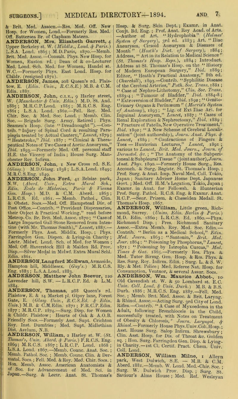 & Brit. Med. Assocn.—Res. Med. Off. New Hosp. for Women, Lond.—Formerly Res. Med. Off. Battersea Br. of Clapham Matern. ANDERSON, Mrs. Elizabeth Garrett, 4 Upper Berkeley st. W. (Middlx., Lond. fy Paris.) L. S.A. Lond. 1865; M.D.Paris, 1870.—Memb. Brit. Med. Assoc.—Consult. Pkys. New Hosp. for Women, Euston rd. ; Dean of & co-Lecturer Med. Lond. *Sch. Med. for Women, Handel st. W.C.—Formerly Phys. East Lond. Hosp. for Childr. (resigned 1871). ANDERSON, James, 208 Queen’s rd. Plais- tow, E. (Edin. Univ., R.C.S.E.) M.B. & C.M. Edin. 1887. ANDERSON, John, c.i.e., 9 Harley street, W. (Manchester f Univ. Edin.) M.D. St. And. 1885 ; M.R.C.P.Lond. 1885; M.R.C.S. Eng. 1861 ; L.S.A. Lond. 1862.—Fell. Roy. Med. Chir. Soc. & Med. Soc. Lond. ; Memb. Clin. Soc. — Brigade Surg. Army, Retired ; Phys. Seamen’s Hosp. (late “Dreadnought”).—Con- trib. “Injury of Spinal Cord & resulting Para- plegia treated by Actual Cautery,” Lancet, 1879 ; “ Heatstroke,” Ibid. 1887; “Clinical & Thera- peutical Notes of Two Cases of Aortic Aneurysm,” Ibid. 1893.—Formerly Med. Off. personal staff II. E. the Viceroy of India ; House Surg. Man- chester Roy. Infirm. ANDERSON, John, 1 New Cross rd. S.E. (Glasff.) M.D.Glasg. 1838; L.S.A.Lond. 1849; M. R.C.S.Eng. 1849. ANDERSON, John Ford, 41 Belsize park, N. W. (Abend. Univ., Extra Mural Sch., Edin. Ecole de Medecine, Paris § Vienna Gen. Hosp.) M.D. & C.M. Aberd. 1863; L.R.C.S. Ed. 1861. — Memb. Pathol., Clin. & Obstet. Socs.—Med. Off. Hampstead Div. of Post Office.—Contrib. “ Provident Dispensaries, their Object & Practical Working,” read before Metrop. Co. Br. Brit. Med. Assoc. 1870; “ Case of Large Impacted Gall Stone Removed from Intes- tine (with Mr. Thomas Smith),” Lancet, 1887.— Formerly Phys. Asst. Middlx. Hosp. ; Phys. Farringdon Gen. Dispen. & Lying-in Charity ; Leetr. Midwf. Lond. Sch. of Med. for Women ; Med. Off. Haverstock Hill & Malden Rd. Prov. Disp.—Silver Medal in Midwf. Extra Mural Schl. Edin. 1861. ANDERSON,Langford McEwan, Armaside, Hampton hill, Middlesex. (Guy’s.) M.R.C.S. Eng. 1883; L.S.A.Lond. 1883. ANDERSON, Matthew John Beevor, 120 Lavender hill, S.W. — L.R.C.P. Ed. & L.M. 1884. ANDERSON, Thomas, 288 Queen’s rd. Plaistow, E. & 14 Market pi. Gipsy lane, Forest Gate, E. (Glasy. Univ., R.C.IS.Ed. fy Edin. Univ.) M.B. & C.M.Edin. 1871; F.R.C.P.Edin. 1877 ; M.R.C.P. 1874.—Surg. Disp. for Women & Childr. Plaistow; Hearts of Oak & A.O.B. Friendly Socs.—Formerly Asst. Supt. Crichton Roy. Inst. Dumfries; Med. Supt. Midlothian Dist. Asylum, N.B. ANDERSON, William, 2 Harley st. W. (St. Thomas’s, Univ. Aberd. fy Paris.) F.R.C.S. Eng. 1869; M.R.C.S. 1867; L.R.C.P. Lond. 1868; L.S.A. Lond. 1867.—Memb. Counc. Anat. Soc. ; Memb. Pathol. Soc. ; Memb. Counc. Clin. & Der- matol. Socs.; Fell. Med. &Roy. Med. Chir. Socs. ; Hon. Memb. Assoc. American Anatomists & of Soc. for Advancement of Med. Sci. in Japan.—Surg. & Lectr. Anat. St. Thomas’s Hosp. & Surg. Skin Dept. ; Examr. in Anat. Conjt. Bd. Eng. ; Prof. Anat. Roy Acad, of Arts. —Author of Art. “Hydrophobia” (Holmes’ System of Sur^eip), 3rd ed. 1883 ; Art. “ Iliac Aneurysm, Cirsoid Aneurysm & Diseases of Mouth” (Heath’s Diet, of Suryery), 1884; Address, “ Art in its Relation to Medical Science ” (St. Thomas’s Hosp. Reps.), 1884; Introduct. Address at St. Thomas’s Hosp. on the “ History of Modern European Surgery,” Ibid. 1889; Editor, “ Heath’s Practical Anatomy,” 8th ed. (Churchill), 1893.—Contrib. “Syphilitic Disease of the Cerebral Arteries,” Path. Soc. Trans. 1881 ; “ Case of Nephro-Lithotomy,” Clin. Soc. Trans. 1883-4; “Tumour of Bladder,” Ibid. 1884-8; “ Extroversion of Bladder,” Ibid. 1892 ; “ Genito- urinary Organs & Perinseum ” (Morris’s System of Anatomy), 1893 ; “ Lig. of Ext Iliac Art. for Inguinal Aneurysm,” Lancet, 1887; “ Cases of Renal Exploration & Nephrectomy,” Ibid. 1889 ; “ Fracture of Patella,New Operative Treatment,” Ibid. 1892 ; “A New Scheme of Cerebral Locali- sation” (joint authorship), Journ. Anat. Phys. $ Lancet, 1889; “ Contractions of Fingers & Toes — Hunterian Lectures,” Lancet, 1891 ; various to Lancet, Brit. Med. Journ., Journ. of Dermatol, fyc. ; “ The Anatomy of the Subperi- toneal & Subpleural Tissue ” (joint author), Journ. Anat. Phys. 1890.—Formerly House Surg., Res. Accouch. & Surg. Registr. St. Thomas’s Hosp. ; Prof. Surg. & Anat. Imp. Naval Med. Coll. Tokio, Japan ; Sanitary Adviser Home Dept. Japanese Govt. ; Med. Off. H.M.’s Legation, Tokio, Japan ; Examr. in Anat. for Fellowsh. & Hunterian Prof. Surg. Pathol. R.C.S. Eng. & Examr. Anat. R.C.P.—Senr. Prizem. & Cheselden Medall. St. Thomas’s Hosp. 1867. ANDERSON, William, Little green, Rich- mond, Surrey. (Univs. Edin. Berlin fy Paris.) M.D. Edin. i860; L.R.C.S. Ed. i860.—Phys. Richmond Disp. ; Pres. Richmond Sanitary Assoc.—Extra Memb. Roy. Med. Soc. Edin.— Contrib. “ Berlin as a Medical School,” Edin. Med. Journ. 1863; “Santonin,” Brit. Med. Jour. 1864; “ Poisoning by Phosphorus,” Lancet, 1871; “Poisoning by Iatropha Curcas,” Med. Times Gaz. 1865.—Formerly Res. Phys. & Med. Tutor Birmg. Gen. Hosp. & Res. Phys. & Res. Surg. Roy. Infirm. Edin. ; Surg. L. & S. W. Rly. & Met. Police ; Med. Referee Nat. Hosp. for Consumption, Ventnor, & several Assur. Socs. ANDERSON, Wm. Maurice Abbot-, 10 Old Cavendish st. W. & 50 Lombard st. E.C. Univ. Coll. Lond. f Univ. Durh.) M.B. & B.S. Durh. 1886 ; M.R.C.S. Eng. 1887.—Fell. Med. Soc. ; Memb. Brit. Med. Assoc. & Brit. Laryng. & Rhinol. Assoc.—Acting Surg. 3rd City of Lond. Rifles.—Contrib. “A Case ofMyxoedema in the Adult, following Bronchiocele in the Child, successfully treated, with Notes on Treatment of Obesity & Chlorosis, ’ Journ. Larynyol. Rhinol.—Formerly House Phys.Univ.ColhHosp.; Asst. House Surg. Salop Infirm. Shrewsbury ; Clin. Asst. Hosp. for Dis. of Throat &c. Golden sq. ; Hon. Surg. Farringdon Gen. Disp. & Lying- in Charity.—1st Cl. Certif. Pract. Chem. Univ. Coll. Lond. ANDERSON, William Milne, 1 Alleyn park, West Dulwich, S.E. — M.B. & C.M. Aberd. 1881.—Memb. W. Lond. Med.-Chir. Soc • Surg. W. Dulwich Prov. Disp. ; Surg. St’ Saviour’s Alms House ; Med. Ref. Wesleyan