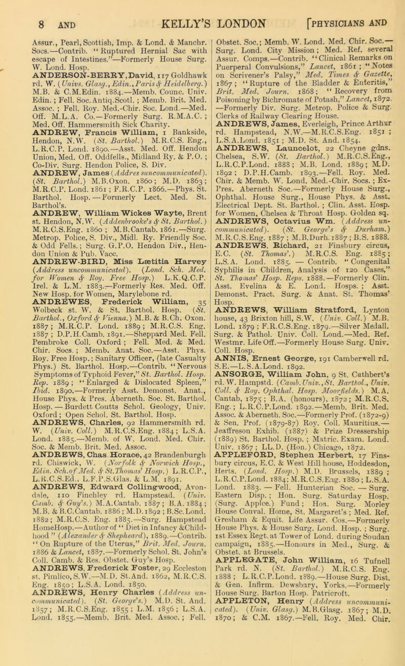 Assur., Pearl, Scottish, Imp. & Lond. & Manchr. Socs.—Contrib. “ Ruptured Hernial Sac with escape of Intestines.”—Formerly House Surg. W. Lond. Hosp. ANDERSON-BEERY,David, 117 Goldhawk rd. W. (Univs. Glasy.,Edin.,ParisfyHeidelberg.) M.B. & C.M.Edin. 1884.—Memb. Counc. Univ. Edin.; Fell. Soc. Antiq.Scotl. ; Memb. Brit. Med. Assoc. ; Fell. Roy. Med.-Chir. Soc. Lond.—Med. Off. M.L.A. Co.—Formerly Surg. R.M.A.C. ; Med. Off. Hammersmith Sick Charity. ANDREW, Francis William, 1 Bankside, Hendon, N.W. (St. Barthol.) M.R.C.S. Eng., L. R.C.P. Lond. 1890.—Asst. Med. Off. Hendon Union, Med. Off. Oddfells., Midland Ry. & P.O. ; Co-Div. Surg. Hendon Police, S. Div. ANDREW, James (Acldres suncommunicated). (St. Barthol.) M.B.Oxon. i860; M.D. 1863; M. R.C.P. Lond. 1861 ; F.R.C.P. 1866.—Phys. St. Barthol. Hosp.—Formerly Lect. Med. St. Barthol’s. ANDREW, William Wickes Wayte, Brent st. Hendon, N.W. (Addenbrooke's Sf St. Barthol.) M.R.C.S.Eng. i860 ; M.B.Cantab. 1861.—Surg. Metrop. Police, S. Div., Midi. Ry. Friendly Soc. & Odd Fells.; Surg. G.P.O. Hendon Div., Hen- don Union & Pub. Vacc. ANDREW-BIRD, Miss Laetitia Harvey (Address uncommunicated). (Lond. Sch. Med. for Women Sf Roy. Free Hosp.) L.K.Q.C.P. Irel. & L.M. 1883.—Formerly Res. Med. Off. New Hosp. for Women, Marylebone rd. ANDREWES, Frederick William, 35 Wolbeck st. W. & St. Barthol. Hosp. (St. Barthol., Oxford Vienna.) M.B. & B.Ch. Oxon. 1887; M.R.C.P. Lond. 1889 ; M.R.C.S. Eng. 1887 ; D.P.H.Camb. 1891.—Sheppard Med. Fell. Pembroke Coll. Oxford ; Fell. Med. & Med. Chir. Socs. ; Memb. Anat. Soc.—Asst. Phys. Roy. Free Hosp.; Sanitary Officer, (late Casualty Phys.) St. Barthol. Hosp.—Contrib. “Nervous Symptoms of Typhoid Fever,” St. Barthol. Hosp. Rep. 1889; “Enlarged & Dislocated Spleen,” Ibid. 1890.—Formerly Asst. Demonst. Anat., House Phys. & Pres. Aberneth. Soc. St. Barthol. Hosp. — Burdett Coutts Schol. Geology, Univ. Oxford; Open Schol. St. Barthol. Hosp. ANDREWS, Charles, 92 Hammersmith rd. W. (Univ. Coll.) M.R.C.S.Eng. 1884; L.S.A. Lond. 1885.—Memb. of W. Lond. Med. Chir. Soc. & Memb. Brit. Med. Assoc. ANDREWS, Chas Horace, 42 Brandenburgh rd. Chiswick, W. (Norfolk Sf Norwich Hosp., Edin. Sch.of Med. Sf St.Ihomas’ Hosp.) L.R.C.P., L. R.C.S.Ed., L.F.P.S.Glas. & L.M. 1891. ANDREWS, Edward Collingwood, Avon- dale, no Finchley rd. Hampstead. (Univ. Camb. Guy's.) M.A.Cantab. 1887; B.A. 1884; M. B. &B.C.Cantab. 1886 ; M.D. 1892 ; B.Sc.Lond. 1882; M.R.C.S. Eng. 1885.—Surg. Hampstead HomeHosp.—Author of “ Diet in Infancy &Child- hood ” (Alexander Sf Shepheard), 1889.—Contrib. “ On Rupture of the Uterus,” Brit. Med. Journ. 1886 & Lancet, 1887.—Formerly Schol. St. John’s Coll. Camb. & Res. Obstet. Guy’s Hosp. ANDREWS. Frederick Foster, 29 Eccleston st. Pimlico,S.W.—M.D. St.And. 1862, M.R.C.S. Eng. 1850; L.S.A. Lond. 1850. ANDREWS, Henry Charles ( Address un- communicated). (St. George's.) M.D. St. And. 1857; M.R.C.S.Eng. 1855; L.M. 1856; L.S.A. Lond. 1855.—Memb. Brit. Med. Assoc. ; Fell. Obstet. Soc.; Memb. W. Lond. Med. Chir. Soc.— Surg. Lond. City Mission; Med. Ref. several Assur. Comps.—Contrib. “ Clinical Remarks on Puerperal Convulsions,” Lancet, 1861; “Notes on Scrivener’s Palsy,” Med. Times Sf Gazette, 1867; “Rupture of the Bladder & Enteritis,” Brit. Med. Journ. 1868; “Recovery from Poisoning by Bichromate of Potash,” Lancet, 1872. —Formerly Div. Surg. Metrop. Police & Surg. Clerks of Railway Clearing House. ANDREWS, James, Everleigh, Prince Arthur rd. Hampstead, N.W.—M.R.C.S.Eng. 1851 ; L.S.A.Lond. 1851 ; M.D. St. And. 1854. ANDREWS, Launcelot, 22 Cheyne gdns. Chelsea, S.W. (St. Barthol.) M.R.C.S.Eng., L. R.C.P.Lond. 1888; M.B. Lond. 1889; M.D. 1892 ; D.P.H.Camb. 1893.—Fell. Roy. Med. Chir. & Memb. W. Lond. Med.-Chir. Socs.; Ex- Pres. Aberneth Soc.—Formerly House Surg., Ophthal. House Surg., House Phys. & Asst. Electrical Dept. St. Barthol. ; Clin. Asst. Hosp. for Women, Chelsea & Throat Hosp. Golden sq. ANDREWS, Octavius Wm. (Address un- communicated). (St. George's Sf Durham.) M. R.C.S.Eng. 1887; M.B.Durh. 1887 ; B.S. 1888. ANDREWS, Richard, 21 Finsbury circus, E.C. (St. Thomas'.) M.R.C.S. Eng. 1885; L.S.A. Lond. 1885. — Contrib. “Congenital Syphilis in Children, Analysis of 120 Cases,” St. Thomas' Hosp. Reps. 1888.—Formerly Clin. Asst. Evelina & E. Lond. Hosps. ; Asst. Demonst. Pract. Surg. & Anat. St. Thomas’ Hosp. ANDREWS, William Stratford, Lynton house, 43 Brixton hill, S.W. (Univ. Coll.) M.B. Lond. 1879 ; F.R.C.S.Eng. 1879.—Silver Medall. Surg. & Pathol. Univ. Coll. Lond.—Med. Ref. Westmr. Life Off.—Formerly House Surg. Univ. Coll. Hosp. ANNIS, Ernest George, 191 Camberwell rd. S.E.—L.S.A.Lond. 1892. ANSORGE, William John, 9 St. Cuthbert’s rd.W. Hampstd. (Camb. Univ.,St. Barthol., Univ. Coll. Sf Roy. Ophthal. Hosp. Moor fields.) M.A. Cantab, 1875; B.A. (honours), 1872; M.R.C.S. Eng.; L.R.C.P.Lond. 1892.—Memb. Brit. Med. Assoc. & Aberneth. Soc.—Formerly Prof. (1872-9) & Sen. Prof. (1879-87) Roy. Coll. Mauritius.— Jeaffreson Exhib. (1887) & Prize Dressership (1889) St. Barthol. Hosp. ; Matric. Exam. Lond. Univ. 1867; LL. D. (Hon.) Chicago, 1872. APPLEFORD, Stephen Herbert, 17 Fins- bury circus, E.C. & West Hill house, Hoddesdon, Herts. (Lond. Hosp.) M.D. Brussels, 1889 ; L.R.C.P.Lond. 1884; M.R.C.S.Eng. 1880 ; L.S.A. Lond. 1883. — Fell. Hunterian Soc. — Surg. Eastern Disp. ; Hon. Surg. Saturday Hosp. (Surg. Applce.) Fund; Hon. Surg.' Morley House Conval. Home, St. Margaret’s ; Med. Ref. Gresham & Equit. Life Assur. Cos.—Formerly House Phys. & House Surg. Lond. Hosp. ; Surg. 1st Essex Regt. at Tower of Lond. during Soudan campaign, 1885.—Honours in Med., Surg. & Obstet. at Brussels. APPLEGATE, John William, 16 Tufnell Park rd. N. (St. Barthol.) M.R.C.S. Eng. 1888; L.R.C.P.Lond. 1889.—House Surg. Dist. & Gen. Infirm. Dewsbury, Yorks.—Formerly House Surg. Barton Hosp. Patricroft. APPLETON, Henry (Address uncommuni- cated). (Univ. Glasg.) M.B.Glasg. 1867; M.D. 1870; & C.M. 1867.—Fell. Roy. Med. Chir.