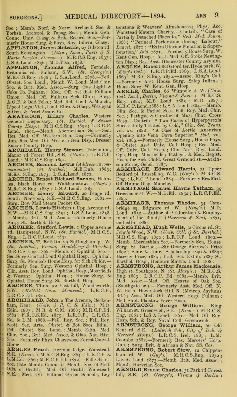 Soc.; Memb. Norf. & Norw. Archseol. Soc. & Yorksh. Archseol. & Topog. Soc. ; Memb. Gen. Counc. Univ. Glasg. & Brit. Record Soc.—For- merly House Surg. & Phys. Roy. Infirm. Glasg. APPLETON, James Metcalfe, 27 Gilston rd. South Kensington. (Edin., Lond., Paris <f* S. Maria Novella, Florence.) M.R.C.S.Eng. 1837 ; L. S.A.Lond. 1836; M.D.Pisa, 1838. APPLETON, Thomas Alfred, Ferndale, Britannia rd. Fulham, S.W. (St. George's.) M. R.C.S.Eng. 1878 ; L.S.A.Lond. 1878.—Fell. Obstet. Soc. Lond.; Memb. W. Lond. Med.Chir. Soc. & Brit. Med. Assoc.—Surg. Gas Light & Coke Co. Fulham ; Med. Off. 1st dist. Fulham Union ; Med. Off. Fulham Sick Club; Surg. A.O.F. & Odd Fells.; Med. Ref. Lond. & Manch., L’pool.Legal Viet.,Lond. Ebro. & Glasg.,Wesleyan & Gen. & Pearl Assur. Cos. ARATHOON, Hilary Charles, Western General Dispensary. (St. Barthol. <$■ Sussex County Hasp.) M.R.C.S.Eng. 1892; L.R.C.P. Lond. 1891.—Memb. Abemethian Soc. —Sen. Res. Med. Off. Western Gen. Disp.—Formerly Jun. Res. Med. Off. Western Gen. Disp.; Dresser Sussex County Hosp. ARCHDALL, Henry Stewart, Fairholme, Manor rd. Forest Hill, S.E. (Guy's.) L.R.C.P. Lond. ; M.R.C.S.Eng. 1891. ARCHER, Edmond Lewis (Address uncom- municated). (St. Barthol.) M.B.Dub. 1883; M.R.C.S.Eng. 1873; L.S.A.Lond. 1872. ARCHER, Ernest Richard Barnes, Holm- lea, Black Horse rd. Walthamstow. (Guy's.) M. R.C.S.Eng. 1887 ; L.S.A.Lond. 1887. ARCHER, Henry Edward, 20 Penge rd. South Norwood, S.E.—M.R.C.S.Eng. 1881.— Surg. Roy. Mail Steam Packet Co. ARCHER, Lewis Hitchin,i Upp. Avenue rd. N. W.—M.R.C.S.Eng. 1851 ; L.S.A.Lond. 1858. —Memb. Brit. Med. Assoc.—Formerly House Surg. St. Barthol. Hosp. ARCHER, Stafford Lewis, 1 Upper Avenue rd. Hampstead, N.W. (St. Barthol.) M.R.C.S. Eng. ; L.R.C.P.Lond. 1892. ARCHER, T. Brittin, 29 Nottingham pi. W. (St. Barthol., Vienna, Heidelberg fy Utrecht.) M. R.C.S.Eng. 1868.—Memb. of Ophthal. Soc.— Sen.Surg.Central Lond.Ophthal.Hosp.; Ophthal. Surg. St. Monica’s Home Hosp. for Sick Childr.— Formerly Sen. Surg. Western Ophthal. Hosp. ; Clin. Asst. Roy. Lond. Ophthal.Hosp.,Moorfields & Westmr. Ophthal. Hosp. ; Plouse Surg. & Ophthal. House Surg. St. Barthol. Hosp. ARCHER, Thos. 52 East hill, Wandsworth, S.W. (McGill Univ. Montreal.) L.R.C.P., L.R.C.S.Ed. 1870. ARCHIBALD, John, 2 The Avenue, Becken- ham, Kent. (Univ. fy R. C. S. Edin.) M.D. Edin. 1887; M.B. & C.M. 1868; M.R.C.P.Ed. 1882; F.R.C.S.Ed. 1875; L.R.C.P., L.Il.C.S. Ed. & L.M. 1868.—Fell. Roy. Soc. ; Fell. Roy. Scott. Soc. Arts., Obstet. & Bot. Socs. Edin. ; Fell. Obstet. Soc. Lond. ; Memb. Edin. Med. Chir. Soc., Brit. Med. Assoc. & Glas. Nat. Hist. Soc.—Formerly Phys. Charmvood Forest Conval. Home ARGLES, Frank. Hermon lodge, Wanstead, N. E. (King's.) M.R.C.S.Eng. 1864 ; L.R.C.P. & L.M.Ed. 1866 ; M.R.C.P.Ed. 1872.—Fell.Obstet. Soc. (late Memb. Counc.); Memb. Soc. of Med. Offs, of Health.—Med. Off. Health Wanstead, N.E. ; Med. Off. Bethnal Green Schools, Ley- tonstone & Weavers’ Almshouses ; Phys. Acc. Wanstead Matern. Charity.—Contrib. “ Case of Partially Detached Placenta,” Brit. Med. Jourm 1868; “Perineal Perforation during Labour,” Lancet, 1871 ; “Extra Uterine Fcetation & Super- foetation,” Ibid. 1871.—Formerly House Surg. W. Kent Gen. Hosp. ; Asst. Med. Off. Stoke Newing- ton Disp.; Res. Asst. Gloucester County Asylum. ARGLES, Robert,820xford ter. Hyde park, W. (King's Coll.) L.R.C.P.Ed. 1869 ; L.S.A.Lond. 1869; M.R.C.S.Eng. 1870.—Assoc. King’s Coll. —Formerly Asst. House Surg. Salop Infirm. ; House Surg. W. Kent. Gen. Hosp. ARKLE, Charles, 66 Wimpole st. W. (Univ. Coll. Lond., Bei'lin, Vienna <$r Paris.) M.R.C.S. Eng. 1884; M.B. Lond. 1885 ; M.D. 1887 ; M.R.C.P. Lond. 1888 ; L.S.A.Lond.1884.—Memb. Clin. Soc. & Pathol. Soc., Fell. Roy. Med. Chir. Soc. ; Pathgst. & Curator of Mus. Char. Cross Hosp.—Contrib. “ Two Cases of Hyperpyrexia Successfully Treated by Cold,” Clin. Soc. Trans. vol. XX. 1888; “A Case of Aortic Aneurism Opening into Vena Cava Superior,” Ibid. vol. xxi. 1889.—Formerly House Surg., House Phys. & Obstet. Asst. Univ. Coll. Hosp. ; Res. Med. Off. Univ. Coll. Hosp. ; Clin. Asst. Roy. Lond. Oph. Hosp. Moorfields ; Pathgst. & Med. Regist. Hosp. for Sick Child. Great Ormond st.—Atkin- son Morley Schol. 1885. ARMITAGE, Edward Harris, 21 Upper Bedford pi. Russell sq. W.C. (Guy’s.) M.R.C.S. Eng. ; L.R.C.P.Lond. 1884.—Formerly Res.Med. Off. Hulme Disp. Manchr. ARMITAGE, Samuel Harris Tatham, 39 Grosvenor st. W.—M.D.Ed. 1852 ; L.R.C.P.Ed. 1863. ARMITAGE, Thomas Rhodes, 34 Cam- bridge sq. Edgware rd. W. (King's.) M.D. Lond. 1852.—Author of “ Education & Employ- ment of the Blind,” (Harrison Son), 1871, 2nd edtn. 1886. ARMSTEAD, Hugh Wells, 52 Circus rd. St. John’s Wood, N.W. (Univ. Coll. <$■ St. Barthol.) M.R.C.S. Eng. 1892 ; L.R.C.P. Lond. 1892.— Memb. Abernethian Soc.—Formerly Sen. House Surg. St. Barthol.—Sir George Burrow’s Prize 1892; Senr. & Junr. Scholarship 1890 & 1889; Harvey Prize, 1889 ; Prel. Sci. Exhib. 1887 St. Barthol. Hosp., Honours Matric. Lond. 1886. ARMSTRONG, Arthur James Mackenzie, High st. Southgate, N. {St. Maiy’s.) M.R.C.S. Eng. 1883 ; L.R.C.P. Ed. 1882.—Memb. Brit. Med. Assoc.—Med. Off. Hearts of Oak Soc. (Southgate br.) — Formerly Asst. Med. Off. N. W. Hosp. Haverstock Hill, N. (Metrop. Asylums Bd.) ; Asst. Med. Off. Western Hosp. Fulham; Med. Supt. Plaistow Fever Hosp. ARMSTRONG, George William, King William st. Greenwich, S.E. (King's.) M.R.C.S. Eng. 1861 ; L.S.A.Lond. 1861.—Med. Off. Roy. Hosp. Sch. & Roy. Naval Coll. Greenwich. ARMSTRONG, George William, 66 Old Kent rd. S.E. (Ledwich Sell., City of Bub. Sg Mercers’ Hosps.) L.R.C.S. Irel. 1885 ; L.M. Coombe 1882.—Formerly Res. Mercers’ Hosp. Dub. ; Surg. Brit. & African & Nat. SS. Cos. ARMSTRONG, Robert Stow, 12 Chippen- ham rd. W. (Guy's.) M.R.C.S.Eng. 1872 ; L.S.A. Lond. 1873.—Memb. Brit. Med. Assoc. ; Memb. Iiarveian Soc. ARNOLD,Ernest Charles, 31 Park rd.Forest hill, S.E. (St. George's, Vienna Berlin.)