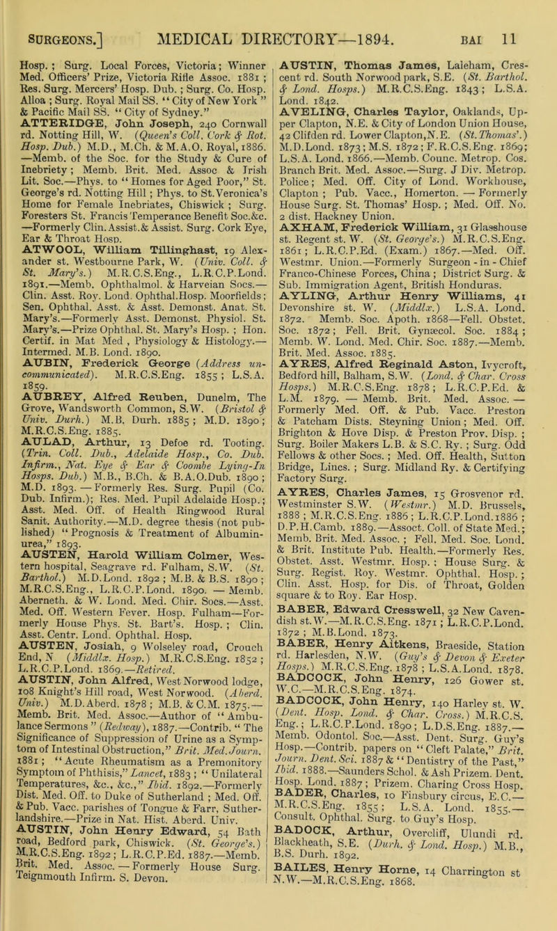 Hosp. ; Surg. Local Forces, Victoria; Winner Med. Officers’ Prize, Victoria Rifle Assoc. 1881 ; Res. Surg. Mercers’ Hosp. Dub.; Surg. Co. Hosp. Alloa ; Surg. Royal Mail SS. “ City of New York ” & Pacific Mail SS. “ City of Sydney.” ATTERIDGE, John Joseph, 240 Cornwall rd. Notting Hill, W. (Queen's Coll. Cork fy Rot. Hosp. Dub.) M.D., M.Ch. & M. A.O. Royal, 1886. —Memb. of the Soc. for the Study & Cure of Inebriety; Memb. Brit. Med. Assoc & Irish Lit. Soc.—Phys. to “Homes for Aged Poor,” St. George’s rd. Notting Hill ; Phys. to St. Veronica’s Home for Female Inebriates, Chiswick ; Surg. Foresters St. Francis Temperance Benefit Soc.&c. —Formerly Clin. Assist.& Assist. Surg. Cork Eye, Ear & Throat Hosp. ATWOOL, William Tillinghast, 19 Alex- ander st. Westbourne Park, W. (Univ. Coll, fy St. Mary’s.) M.R.C.S.Eng., L.R.C.P.Lond. 1891.—Memb. Ophthalmol. & Harveian Socs.— Clin. Asst. Roy. Lond. Ophthal.Hosp. Moorfields; Sen. Ophthal. Asst. & Asst. Demonst. Anat. St. Mary’s.—Formerly Asst. Demonst. Physiol. St. Mary’s.—Prize Ophthal. St. Mary’s Hosp. ; Hon. Certif. in Mat Med , Physiology & Histology.— Intermed. M.B. Lond. 1890. AUBIN, Frederick George (Address un- communicated). M.R.C.S.Eng. 1855 ; L.S.A. 1859. AUBREY, Alfred Reuben, Dunelm, The Grove, Wandsworth Common, S.W. (Bristol fy Univ. Durh.) M.B. Durh. 1885; M.D. 1890; M.R.C.S.Eng. 1885. AULiAD, Arthur, 13 Defoe rd. Tooting. (Trin. Coll. Dub., Adelaide Hosp., Co. Dub. Infirm., Nat. Eye Ear <§■ Coombe Lying-In Hosps. Dub.) M.B., B.Ch. & B.A.O.Dub. 1890; M.D. 1893. — Formerly Res. Surg. Pupil (Co. Dub. Infirm.); Res. Med. Pupil Adelaide Hosp.; Asst. Med. Off. of Health Ringwood Rural Sanit. Authority.—M.D. degree thesis (not pub- lished) “ Prognosis & Treatment of Albumin- urea,” 1893. AUSTEN, Harold William Colmer, Wes- tern hospital. Seagrave rd. Fulham, S.W. (St. Barthol.) M.D.Lond. 1892 ; M.B. & B.S. 1890 ; M.R.C.S.Eng., L.R.C.P.Lond. 1890. —Memb. Aberneth. & W. Lond. Med. Chir. Socs.—Asst. Med. Off. Western Fever. Hosp. Fulham—For- merly House Phys. St. Bart’s. Hosp. ; Clin. Asst. Centr. Lond. Ophthal. Hosp. AUSTEN, Josiah, 9 Wolseley road, Crouch End, N (Middlx. Hosp.) M.R.C.S.Eng. 1852; L. R.C.P.Lond. 1869.—Retired. AUSTIN, John Alfred, West Norwood lodge, 108 Knight’s Hill road, West Norwood. (Aherd. Univ.) M.D. A herd. 1878 ; M.B. &C.M. 1875.— Memb. Brit. Med. Assoc.—Author of “ Ambu- lance Sermons ” (Redway), 1887.—Contrib. “ The Significance of Suppression of Urine as a Symp- tom of Intestinal Obstruction,” Brit. Med. Journ. x881; “Acute Rheumatism as a Premonitory Symptom of Phthisis,” Lancet, 1883 ; “ Unilateral Temperatures, &c., &c.,” Ibid. 1892.—Formerly Dist. Med. Off. to Duke of Sutherland ; Med. Off. & Pub. Vacc. parishes of Tongue & Farr, Suther- landshire.—Prize in Nat. Hist. Aberd. Univ. AUSTIN, John Henry Edward, 54 Bath road, Bedford park, Chiswick. (St. George’s.) M. R.C.S.Eng. 1892; L.R.C.P.Ed. 1887.—Memb. Brit. Med. Assoc.—Formerly House Surg. Teignmouth Infirm. S. Devon. AUSTIN, Thomas James, Laieham, Cres- cent rd. South Norwood park, S.E. (St. Barthol. $ Lond. Hosps.) M.R.C.S.Eng. 1843; L.S.A. Lond. 1842. AVELING, Charles Taylor, Oaklands, Up- per Clapton, N.E. & City of London Union House, 42Clifdenrd. Lower Clapton,N.E. (St. Thomas’.) M.D.Lond. 1873 ;M.S. 1872; F.R.C.S.Eng. 1869; L.S.A. Lond. 1866.—Memb. Counc. Metrop. Cos. Branch Brit. Med. Assoc.—Surg. J Div. Metrop. Police; Med. Off. City of Lond. Workhouse, Clapton ; Pub. Vacc., Homerton. — Formerly House Surg. St. Thomas’ Hosp. ; Med. Off. No. 2 dist. Hackney Union. AXHAM, Frederick William, 31 Glasshouse st. Regent st. W. (St. George’s.) M.R.C.S.Eng. 1861; L.R.C.P.Ed. (Exam.) 1867.—Med. Off. Westmr. Union.—Formerly Surgeon - in - Chief Franco-Chinese Forces, China ; District Surg. & Sub. Immigration Agent, British Honduras. AYLING, Arthur Henry Williams, 41 Devonshire st. W. (Middlx.) L.S.A. Lond. 1872. Memb. Soc. Apoth. 1868—Fell. Obstet. Soc. 1872; Fell. Brit. Gynsecol. Soc. 1884; Memb. W. Lond. Med. Chir. Soc. 1887.—Memb. Brit. Med. Assoc. 1885. AYRES, Alfred Reginald Aston, Ivycroft, Bedford hill, Balham, S.W. (Lond. <$■ Char. Cross Hosps.) M.R.C.S.Eng. 1878; L.R.C.P.Ed. & L.M. 1879. — Memb. Brit. Med. Assoc. — Formerly Med. Off. & Pub. Vacc. Preston & Patcham Dists. Steyning Union; Med. Off. Brighton & Hove Disp. & Preston Prov. Disp. ; Surg. Boiler Makers L.B. & S.C. Ry. ; Surg. Odd Fellows & other Socs. ; Med. Off. Health, Sutton Bridge, Lines. ; Surg. Midland Ry. & Certifying Factory Surg. AYRES, Charles James, 15 Grosvenor rd. Westminster S.W. (Westmr.) M.D. Brussels, 1888 ; M.R.C.S.Eng. 1886; L.R.C.P.Lond. 1886 ; D.P.H.Camb. 1889.—Assoct. Coll, of State Med.; Memb. Brit. Med. Assoc. ; Fell. Med. Soc. Lond. & Brit. Institute Pub. Health.—Formerly Res. Obstet. Asst. Westmr. Hosp. ; House Surg. & Surg. Regist. Roy. Westmr. Ophthal. Hosp. ; Clin. Asst. Hosp. for Dis. of Throat, Golden square & to Roy. Ear Hosp. BABER, Edward CressweU, 32 New Caven- dish st.W.—M.R.C.S.Eng. 1871 ; L.R.C.P.Lond. 1872; M.B.Lond. 1873. BABER, Henry Aitkens, Braeside, Station rd. Harlesden, N.W. (Guy’s $ Devon <$■ Exeter Hosps.) M.R.C.S.Eng. 1878 ; L.S.A.Lond. 1878. BADCOCK, John Henry, 126 Gower st. W.C.—M.R.C.S.Eng. 1874. BADCOCK, John Henry, 140 Harley st. W. (Dent. Hosp. Lond. Char. Cross.) M.R C S Eng.; L.R.C.P.Lond. 1890; L.D.S.Eng. 1887 — Memb. Odontol. Soc.—Asst. Dent. Surg. Guy’s Hosp.—Contrib. papers on “ Cleft Palate,” Brit. Journ. Dent.Sci. 1887& “Dentistry of the Past,” Ibid. 1888.—Saunders Schol. &AshPrizem. Dent. Hosp. Lond. 1887 ; Prizem. Charing Cross Hosp. BADER, Charles, 10 Finsbur\r circus, E.C.— M. R.C.S.Eng. 1855; L.S.A. Lond. 1855.— Consult. Ophthal. Surg. to Gruy’s Hosp. BADOCK, Arthur, Overcliff, Ulundi rd. Blackheath, S.E. (Durh. Sf Lond. Hosp.) M.B., B.S. Durh. 1892. BAILES, Henry Horne, 14 Charrington st N. W.—M.R.C.S.Eng. 1868.