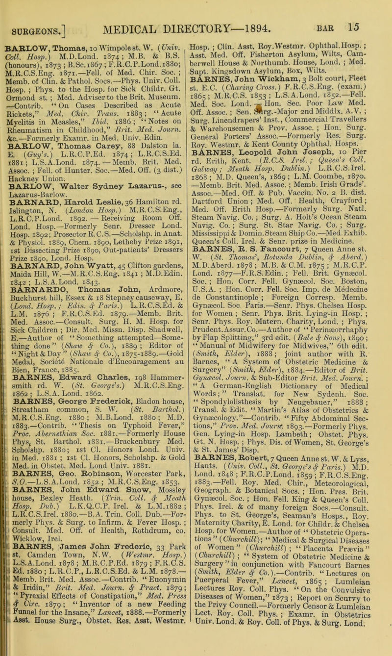 ^ BARLOW, Thomas, io Wimpole st. W. (Univ. Coll. Hosp.) M.D.Lond. 1874 ; M.B. & B.S. (honours), 1873 ; B.Sc.1867; F.R.C.P.Lond. 1880; M.R.C.S.Eng. 1871.—Fell, of Med. Chir. Soc. ; Memb. of Clin. & Pathol. Socs.—Phys. Univ. Coll. Hosp. ; Phys. to the Hosp. for Sick Chiklr. Gt. Ormond st. ; Med. Adviser to the Brit. Museum. —Contrib. “ On Cases Described as Acute Rickets,” Med. Chir. Trans. 1883; “Acute Myelitis in Measles,” Ibid. 1886; “Notes on Rheumatism in Childhood,” Brit. Med. Journ. &c.—Formerly Examr. in Med. Univ. Edin. BARLOW, Thomas Carey, 88 Dalston la. E. {Guy’s.) L.lt.C.P.Ed. 1874; L.R.C.S.Ed. 1881; L.S.A.Lond. 1874.—Memb. Brit. Med. Assoc. ; Fell, of Hunter. Soc.—Med. Off. (3 dist.) Hackney Union. BARLOW, Walter Sydney Lazarus-, see Lazarus-Barlow. BARNARD, Harold Leslie, 36 Hamilton rd. Islington, N. {London Hosjj.) M.R.C.S. Eng., L.R.C.P.Lond. 1892. — Receiving Room Off. Lond. Hosp.—Formerly Senr. Dresser Lond. Hosp. 1892; Prosector R.C.S.—Scholshp. inAnat. & Physiol. 1889, Chem. 1890, Letbeby Prize 1891, 1st Dissecting Prize 1890, Out-patients’ Dressers Prize 1890, Lond. Hosp. BARNARD, John Wyatt, 45 Clifton gardens, Maida Hill, W.— M.R.C.S.Eng. 1841 ; M.D.Edin. 1842 ; L.S.A.Lond. 1843. BARNARDO, Thomas John, Ardmore, Buckhurst hill, Essex & 18 Stepney causeway, E. {Lond. Hosp.; Edin. $ Paris.) L.R.C.S.Ed. & L. M. 1876 ; F.R.C.S.Ed. 1879.—Memb. Brit. Med. Assoc.—Consult. Surg. H. M. Hosp. for Sick Children ; Dir. Med. Missn. Disp. Shad well, E.—Author of “ Something attempted—Some- thing done” {Shaw fy Co.), 1889; Editor of “ Night & Day” {Shaw Sf Co.), 1875-1889.—Gold Medal, Societe Nationale d’Encouragement au Bien, France, 1885. BARNES, Edward Charles, 198 Hammer- smith rd. W. {St. Georye’s.) M.R.C.S.Eng. 1862 ; L.S.A. Lond. 1862. BARNES, George Frederick, Bladon house, Streatham common, S. W. {St. Barthol.) M. R.C.S.Eng. 1880; M.B.Lond. 1880; M.D. 1883.—Contrib. “ Thesis on Typhoid Fever,” Proc. Abernetkian Soc. 1881.—Formerly House Phys, St. Barthol. i83i.—Brackenbury Med. Scholshp. 1880; 1st Cl. Honors Lond. Univ. in Med. 1881 ; 1st Cl. Honors, Scholshp. & Gold Med. in Obstet. Med. Lond Univ. 1881. BARNES, Geo. Robinson, Worcester Park, S.O.—L.S.A.Lond. 1852 ; M.R.C.S.Eng. 1853. BARNES, John Edward Snow, Mossley house, Bexley Heath. {Trin. Coll. Meath Hosp. Dub.) L.K.Q.C.P. Irel. & L.M.1882; L.R.C.S.Irel. 1880.—B.A. Trin. Coll. Dub.—For- merly Phys. & Surg. to Infirm. & Fever Hosp. ; Consult. Med. Off. of Health, Rothdrum, co. Wicklow, Irel. BARNES, James John Frederic, 33 Park st. Camden Town, N.W. {Westmr. Hosp.) L.S.A.Lond. 1878; M.R.C.P.Ed. 1879 ; F.R.C.S. Ed. 1880 ; L.R.C.P., L.R.C.S.Ed. & L.M. 1878.— Memb. Brit. Med. Assoc.—Contrib. “Euonymin & Iridin,” Brit. Med. Journ. <$■ Pract. 1879; “ Pyrexial Effects of Constipation,” Med. Press 4 Circ. 1879; “ Inventor of a new Feeding Funnel for the Insane,” Lancet, 1888.—Formerly Asst. House Surg., Obstet. Res. Asst. Westmr. Hosp. ; Clin. Asst. Roy.Westmr. Ophthal.Hosp. ; Asst. Med. Off. Fisherton Asylum, Wilts, Cam- berwell House & Northumb. House, Lond. ; Med. Supt. Kingsdown Asylum, Box, Wilts. BARNES, John Wickham, 3 Bolt court, Fleet st. E.C. {Charing Cross.) F.R.C.S.Eng. (exam.) 1865; M.R.C.S. 1853; L.S.A.Lond. 1852.—Fell. Med. Soc. Lond. Hon. Sec. Poor Law Med. Off. Assoc. ; Sen. 3lrg.-Major 2nd Middlx. A. V. ; Surg. Linendrapers’ Inst., Commercial Travellers & Warehousemen & Prov. Assoc. ; Hon. Surg. General Porters’ Assoc.—Formerly Res. Surg. Roy. Westmr. & Kent County Ophthal. Hosps. BARNES, Leopold John Joseph, 10 Pier rd. Erith, Kent. {R.C.S. Irel. ; Queers Coll. Galway; Meath Hosp. Dublin.) L.R.C.S.Irel. 1868; M.D. Queen’s, 1869; L.M. Coombe, 1870. —Memb. Brit. Med. Assoc. ; Memb. Irish Grads’. Assoc.—Med. Off. & Pub. Vaccin. No. 2 B. dist. Dartford Union ; Med. Off. Health, Crayford; Med. Off. Erith Hosp.—Formerly Surg. Natl. Steam Navig. Co. ; Surg. A. Holt’s Ocean Steam Navig. Co. ; Surg. St. Star Navig. Co. ; Surg. Mississippi & Domin. Steam Ship Co.—Med.Exhib. Queen’s Coll. Irel. & Senr. prize in Medicine. BARNES, R. S. Fancourt, 7 Queen Anne st. W. {St. Thomas’, Rotunda Dublin, cf Aberd.) M.D.Aberd. 1878; M.B. &C.M. 1875; M.R.C.P. Lond. 1877—F.R.S.Edin. ; Fell. Brit. Gynaecol. Soc. ; Hon. Corr. Fell. Gynaecol. Soc. Boston, U.S.A. ; Hon. Corr. Fell. Soc. Imp. de Medecine de Constantinople ; Foreign Corresp. Memb. Gynaecol. Soc. Paris.—Senr. Phys. Chelsea Hosp. for Women ; Senr. Phys. Brit. Lying-in Hosp. ; Senr. Phys. Roy. Matern. Charity, Lond. ; Phys. Prudent. Assur.Co.—Author of “ Perinaeorrhaphy by Flap Splitting,” 3rd edit. {Bale fy Sons), 1890 ; “ Manual of Midwifery for Midwives,” 6th edit. {Smith, Elder), 1888; joint author with R. Barnes, “ A System of Obstetric Medicine & Surgery” {Smith, Elder), 1884.—Editor of Brit. Gy nee col. Journ. & Sub-Editor Brit. Med. Journ. ; “ A German-English Dictionary of Medical Words; ” Translat. for New Sydenh. Soc. “ Spondylolisthesis by Neugebauer,” 1888 ; Transl. & Edit. “Martin’s Atlas of Obstetrics & Gynaecology.”—Contrib. “Fifty Abdominal Sec- tions,” Prov. Med. Journ. 1893.—Formerly Phys. Gen. Lying-in Hosp. Lambeth; Obstet.' Phys. Gt. N. Hosp. ; Phys. Dis. of Women, St. George’s & St. James’ Disp. BARNES, Robert, 7 Queen Anne st. W. & Lyss, Hants. {Univ. Coll., St. George’s $ Paris.) M.D. Lond. 1848 ; F.R.C.P.Lond. 1859 ; F.R.C.S.Eng. *883.—Fell. Roy. Med. Chir., Meteorological, Geograph. & Botanical Socs. ; Hon. Pres. Brit. Gynaecol. Soc. ; Hon. Fell. King & Queen’s Coll. Phys. Irel. & of many foreign Socs.—Consult. Phys. to St. George’s, Seaman’s Hosps., Roy. Maternity Charity, E. Lond. for Childr. & Chelsea Hosp. for Women.—-Author of “ Obstetric Opera- tions ” {Churchill)-, “ Medical & Surgical Diseases of Women” {Churchill)-, “Placenta Praevia ” { Churchill) ; “ System of Obstetric Medicine & Surgery ’ in conjunction with Fancourt Barnes {Smith, Elder ty Co.).—Contrib. “Lectures on Puerperal Fever,” Lancet, 1865 ; Lumleian Lectures Roy. Coll. Phys. “ On the Convulsive Diseases of Women,” 1873 ; Report on Scurvy to the Privy Council.—Formerly Censor & Lumleian Lect. Roy. Coll. Phys. ; Examr. in Obstetrics Univ. Lond. & Roy. Coll, of Phys. & Surg. Lond.