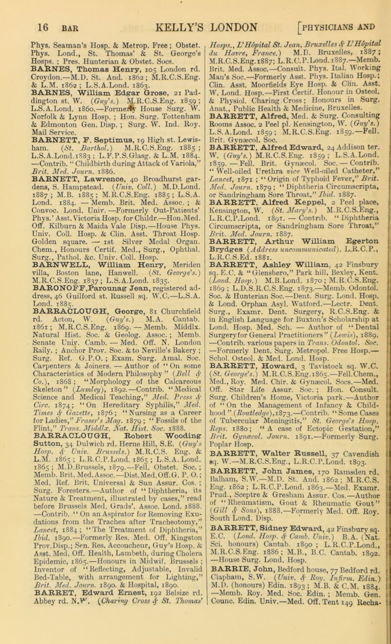 Phys. Seaman’s Hosp. & Metrop. Free; Obstet. Phys. Lond., St. Thomas’ & St. George’s Hosps. ; Pres. Hunterian & Obstet. Socs. BARNES, Thomas Henry, 105 London rd. Croydon.—M.D. St. And. 1862; M.R.C.S.Eng. & L.M. 1862 ; L.S.A.Lond. 1863. BARNES, WiUiam Edgar Grose, 21 Pad- dington st. W. (Guy’s.) M.R.C.S.Eng. 1859; L.S.A.Lond. i860.—Former% House Surg. W. Norfolk & Lynn Hosp. ; Hon. Surg. Tottenham & Edmonton Gen. Disp. ; Surg. W. Ind. Roy. Mail Service. BARNETT, F. Septimus, 19 High st. Lewis- ham. (St. Barthol.) M.R.C.S.Eng. 1885 ; L. S.A.Lond.1883; L.F.P.S.Glasg. & L.M. 1884. —Contrib. “ Childbirth during Attack of Variola,” Brit. Mecl. Journ. 1886. BARNETT, Lawrence, 40 Broadhurst gar- dens, S. Hampstead. (Univ. Coll.) M.D.Lond. 1887 ; M.B. 1885 ; M.R.C.S.Eng. 1885 ; L.S.A. Lond. 1884. — Memb. Brit. Med. Assoc. ; & Convoc. Lond. Univ. —Formerly Out-Patients’ Phys.’ Asst. Victoria Hosp. for Childr.—Hon.Med. Off. Kilburn & Maida Vale Disp.—House Phys. Univ. Coll. Hosp. & Clin. Asst. Throat Hosp. Golden square. —• 1st Silver Medal Organ. Chem., Honours Certif. Med., Surg., Ophthal. Surg., Pathol. &c. Univ. Coll. Hosp. BARNWELL, William Henry, Meriden villa, Boston lane, Hanwell. (St. Georye’s.) M. R.C.S.Eng. 1837; L.S.A.Lond. 1835. BARONOFF,Parounag Jean, registered ad- dress, 46 Guilford st. Russell sq. W.C.—L.S.A. Lond. 1885. BARRACLOHGH, George, 81 Churchfield rd. Acton, W. (Guy’s.) M.A. Cantab. 1861; M.R.C.S.Eng. 1869. — Memb. Middlx. Natural Hist. Soc. & Geolog. Assoc. ; Memb. Senate Univ. Camb. — Med. Off. N. London Raily. ; Anchor Prov. Soc. &to Neville’s Bakery ; Surg. Ref. G.P.O. ; Exam. Surg. Amal. Soc. Carpenters & Joiners. — Author of “ On some Characteristics of Modern Philosophy ” (Bell 8f Co.), 1868 ; “Morphology of the Calcareous Skeleton” (Lumley), 1892.—Contrib. “Medical Science and Medical Teaching,” Med. Press &f Circ. 1874; “On Hereditary Syphilis,” Med. Times Gazette, 1876; “Nursing as a Career for Ladies,”Fraser’s May. 1879; “Fossils of the Flint,” Trans. Middlx. Nat. Hist. Soc. 1888. BARRACLOUGH, Robert Wooding Sutton, 34 Dulwich rd. Herne Hill, S.E. (Guy’s Hosp. cj- Univ. Brussels.) M.R.C.S. Eng. & L.M. 1865; L.R.C.P.Lond. 1865 ; L.S.A.Lond. 1865 ; M.D.Brussels, 1879.—Fell. Obstet. Soc.; Memb. Brit. Med.Assoc.—Dist.Med.Off.G. P. O.; Med. Ref. Brit. Universal & Sun Assur. Cos. ; Surg. Foresters.—Author of “ Diphtheria, its Nature & Treatment, illustrated by cases,” read before Brussels Med. Grads’. Assoc. Lond. 1888. —Contrib. ‘ ‘ On an Aspirator for Removing Exu- dations from the Trachea after Tracheotomy,” Lancet, 1884; “The Treatment of Diphtheria,” Ibid. 1890.—Formerly Res. Med. Off. Kingston Prov.Disp.; Sen. Res. Accoucheur, Guy’s Hosp. & Asst. Med. Off. Health, Lambeth, during Cholera Epidemic, 1863.—Honours in Midwif. Brussels ; Inventor of “Reflecting, Adjustable, Invalid Bed-Table, with arrangement for Lighting,” Brit. Med. Journ. 1890. & Hospital, 1890. BARRET, Edward Ernest, 192 Belsize rd. Abbey rd. N.W. (Chariny Cross Sy St. Thomas’ Hosps., L’Hopital St. Jean, Bruxelles fy L’Hopital du Havre, France.) M.D. Bruxelles, 1887; M.R.C.S.Eng. 1887; L.R.C.P.Lond. 1887.—Memb. Brit. Med. Assoc.—Consult. Phys. Ital. Working Man’s Soc.—Formerly Asst. Pb3rs. Italian Hosp.; Clin. Asst. Moorfields Eye Hosp. & Clin. Asst. W. Lond. Hosp.—First Certif. Honour in Osteol. & Physiol. Charing Cross; Honours in Surg. Anat., Public Health & Medicine, Bruxelles. BARRETT, Alfred, Med. & Surg. Consulting Rooms Assoc. 2 Peel pi. Kensington, W. (Guy’s.) L.S.A.Lond. 1859; M.R.C.S.Eng. 1859.—Fell. Brit. Gynaecol. Soc. BARRETT, Alfred Edward, 24 Addison ter. W. (Guy’s.) M.R.C.S.Eng. 1859; L.S.A.Lond. 1859.—Fell. Brit. Gyneecol. Soc. — Contrib. “ Well-oiled Urethra vice Well-oiled Catheter,” Lancet, 1871 ; “Origin of Typhoid Fever,” Brit. Med. Journ. 1879; “ Diphtheria Circumscripta, or Sandringham Sore Throat,” Ibid. 1887. BARRETT, Alfred Keppel, 2 Peel place, Kensington, W. (St. Mary’s.) M.R.C.S.Eng., L.R.C.P.Lond. 1891. — Contrib. “ Diphtheria Circumscripta, or Sandringham Sore Throat,” Brit. Med. Journ. 1887. BARRETT, Arthur William Egerton Brydges (Address uncommunicated). L.R.C.P., L. R.C.S.Ed. 1881. BARRETT, Ashley William, 42 Finsbury sq. E.C. & “Glenshero,” Park hill, Bexley, Kent. (Lond. Hosp.) M.B.Lond. 1870; M.R.C.S.Eng. 1869 ; L.D.S.R.C.S.Eng. 1873.—Memb. Odontol. Soc. & Hunterian Soc.—Dent. Surg. Lond. Hosp. & Lond. Orphan Asyl. Watford.—Lectr. Dent. Surg., Examr. Dent. Surgery, R.C.S.Eng. & in English Language for Buxton’s Scholarship at j Lond. Hosp. Med. Sch. — Author of “ Dental Surgery for General Practitioners ” (Lewis), 1889. —Contrib. various papers in Trans. Odontol. Soc. —Formerly Dent. Surg. Metropol. Free Hosp.— Schol. Osteol. & Med. Lond. Hosp. BARRETT, Howard, 3 Tavistock sq. W.C. (St. Georye’s.) M.R.C.S.Eng.1865.—Fell.Chem., Med., Roy. Med. Chir. & Gynaecol. Socs.—Med. Off. Star Life Assur. Soc. ; Hon. Consult. Surg. Children’s Home, Victoria park.—Author of “ On the Management of Infancy & Child- hood ” (Routledye), 1873.—Contrib. “ Some Cases of Tubercular Meningitis,” St. Georye's Hosp. Reps. 1880; “A case of Ectopic Gestation,” Brit. Gyneecol. Journ. 1891.—Formerly Surg. Poplar Hosp. BARRETT, Walter Russell, 37 Cavendish sq. W.— M.R.C.S.Eng., L.R.C.P.Lond. 1893. BARRETT, John James, 170 Ramsden rd. Balham, S.W.—M.D. St. And. 1862 ; M.R.C.S. Eng. 1862; L.R.C.P.Lond. 1863.—Med. Examr. Prud., Sceptre & Gresham Assur. Cos.—Author of “Rheumatism, Gout & Rheumatic Gout” (Gill Sf Sons), 1888.—Formerly Med. Off. Roy. South Lond. Disp. BARRETT, Sidney Edward, 42 Finsbury sq. E.C. (Lond.. Hosp. fy Camb. Univ.) B.A. (Nat. Sci. honours) Cantab. 1890 ; L.R.C.P.Lond., r M. R.C.S.Eng. 1886; M.B., B.C. Cantab. 1892. —House Surg. Lond. Hosp. BARRIE, John, Bedford house, 77 Bedford rd. Clapham, S.W. (Univ. <$■ Roy. Infirm. Edin.) M.D. (honours) Edin. 1893; M.B. & C.M. 1884. —Memb. Roy. Med. Soc. Edin. ; Memb. Gen. Counc. Edin. Univ.—Med. Off. Tent 149 Recha-