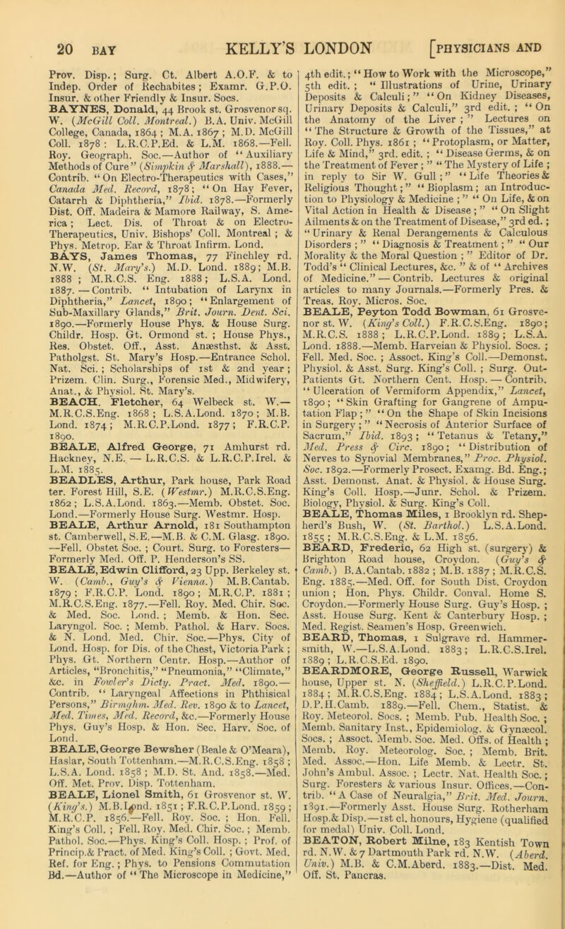 Prov. Disp.; Surg. Ct. Albert A.O.F. & to Indep. Order of Rechabites ; Examr. G.P.O. Insur. & other Friendly & Insur. Socs. BAYNES, Donald, 44 Brook st. Grosvenorsq. W. (McGill Coll. Montreal.) B. A. Univ. McGill College, Canada, 1864 ; M.A. 1867 ; M.D. McGill Coll. 1878: L.R.C.P.Ed. & L.M. 1868—Fell. Roy. Geograph. Soc.—Author of “Auxiliary Methods of Cure” (Simpkin <f Marshall), 1888.— Contrib. “On Electro-Therapeutics with Cases,” Canada Med. Record, 1878; “On Hay Fever, Catarrh & Diphtheria,” Ibid. 1878.—Formerly Dist. Off. Madeira & Mamore Railway, S. Ame- rica ; Lect. Dis. of Throat & on Electro- Therapeutics, Univ. Bishops’ Coll. Montreal ; & Phys. Metrop. Ear & Throat Infirm. Lond. BAYS, James Thomas, 77 Finchley rd. N.W. (St. Mary's.) M.D. Lond. 1889; M.B. 1888 ; M.R.C.S. Eng. 1888; L.S.A. Lond. 1887.—Contrib. “ Intubation of Larynx in Diphtheria,” Lancet, 1890; “Enlargement of Sub-Maxillary Glands,” Brit. Journ. Dent. Sci. 1890.—Formerly House Phys. & House Surg. Childr. Hosp. Gt. Ormond st. ; House Phys., Res. Obstet. Off., Asst. Anaesthst. & Asst. Patholgst. St. Mary’s Hosp.—Entrance Schol. Nat. Sci. ; Scholarships of 1st & 2nd year; Prizem. Clin. Surg., Forensic Med., Midwifery, Anat., & Physiol. St. Mary’s. BEACH. Fletcher, 64 Welbeck st. W.— M.R.C.S.Eng. 1868; L.S.A.Lond. 1870; M.B. Lond. 1874 > M.R.C.P.Lond. 1877; F.R.C.P. 1890. BEALE, Alfred George, 71 Amhurst rd. Hackney, N.E. — L.R.C.S. & L.R.C.P.Irel. & L. M. 1885. BEADLES, Arthur, Park house, Park Road ter. Forest Hill, S.E. (Westmr.) M.R.C.S.Eng. 1862; L.S.A.Lond. 1863.—Memb. Obstet. Soc. Lond.—Formerly House Surg. Westmr. Hosp. BEALE, Arthur Arnold, 181 Southampton st. Camberwell, S.E.—M.B. & C.M. Glasg. 1890. —Fell. Obstet Soc. ; Court. Surg. to Foresters— Formerly Med. Off. P. Henderson’s SS. BEALE, Edwin Clifford, 23 Upp. Berkeley st. W. (Camb., Guy's <f Vienna.) M.B.Cantab. 1879; F.R.C.P. Lond. 1890; M.R.C.P. 1881; M. R.C.S.Eng. 1877.—Fell. Roy. Med. Chir. Soc. & Med. Soc. Lond. ; Memb. & Hon. Sec. Laryngol. Soc. ; Memb. Pathol. & Harv. Socs. & N. Lond. Med. Chir. Soc.—Phys. City of Lond. Hosp. for Dis. of the Chest, Victoria Park ; Phys. Gt. Northern Centr. Hosp.—Author of Articles, “Bronchitis,” “Pneumonia,” “Climate,” &c. in Fowler's Dicty. Pract. Med. 1890.— Contrib. “ Laryngeal Affections in Phthisical Persons,” Birmghm. Med. Rev. 1890 & to Lancet, Med. Times, Med. Record, &c.—Formerly House Phys. Guy’s Hosp. & Hon. Sec. Harv. Soc. of Lond. BEALE, George Bewsher (Beale & O’Meara), Haslar, South Tottenham.—M.R.C.S.Eng. 1858 ; L. S.A. Lond. 1858 ; M.D. St. And. 1858.—Med. Off. Met. Prov. Disp. Tottenham. BEALE, Lionel Smith, 61 Grosvenor st. W. (King's.) M.B.I*>nd. 1851; F.R.C.P.Lond. 1859 ; M. R.C.P. 1856.—Fell. Roy. Soc. ; Hon. Fell. King’s Coll. ; Fell. Roy. Med. Chir. Soc.; Memb. Pathol. Soc.—Phys. King’s Coll. Hosp. ; Prof, of Princip.& Pract. of Med. King’s Coll. ; Govt. Med. Ref. for Eng.; Phys. to Pensions Commutation Bd.—Author of “ The Microscope in Medicine,” 4th edit.; “ How to Work with the Microscope,” 5th edit. ; “ Illustrations of Urine, Urinary Deposits & Calculi;” “On Kidney Diseases, Urinary Deposits & Calculi,” 3rd edit. ; “On the Anatomy of the Liver ; ” Lectures on “The Structure & Growth of the Tissues,” at Roy. Coll. Phys. 1861 ; “ Protoplasm, or Matter, Life & Mind,” 3rd. edit. ; “ Disease Germs, & on the Treatment of Fever ; ” “ The Mystery of Life ; in reply to Sir W. Gull;” “Life Theories & Religious Thought;” “Bioplasm; an Introduc- tion to Physiology & Medicine ; ” “ On Life, & on Vital Action in Health & Disease ; ” “ On Slight Ailments & on the Treatment of Disease,” 3rd ed.; “ Urinary & Renal Derangements & Calculous Disorders ; ” “ Diagnosis & Treatment; ” “ Our Morality & the Moral Question ; ” Editor of Dr. Todd’s “ Clinical Lectures, &c. ” & of “ Archives of Medicine.” — Contrib. Lectures & original articles to many Journals.—Formerly Pres. & Treas. Roy. Micros. Soc. BEALE, Peyton Todd Bowman, 61 Grosve- nor st. W. (King’s Coll.) F.R.C.S.Eng. 1890; M.R.C.S. 1888; L.R.C.P.Lond. 1889; L.S.A. Lond. 1888.—Memb. Harveian & Physiol. Socs. ; Fell. Med. Soc. ; Assoct. King’s Coll.—Demonst. Physiol. & Asst. Surg. King’s Coll. ; Surg. Out- Patients Gt. Northern Cent. Hosp. — Contrib. “ Ulceration of Vermiform Appendix,” Lancet, 1890; “ Skin Grafting for Gangrene of Ampu- tation Flap ; ” “ On the Shape of Skin Incisions in Surgery ; ” “Necrosis of Anterior Surface of Sacrum,” Ibid. 1893; “Tetanus & Tetany,” Med. Press if Circ. 1890; “Distribution of Nerves to Synovial Membranes,” Proc. Physiol. Soc. 1892.—Formerly Prosect. Examg. Bd. Eng.; Asst. Demonst. Anat. & Physiol. & House Surg. King’s Coll. Hosp.—Junr. Schol. & Prizem. Biology, Physiol. & Surg. King’s Coll. BEALE, Thomas Miles, 1 Brooklyn rd. Shep- herd’s Bush, W. (St. Barthol.) L.S.A.Lond. 1855 ; M.R.C.S.Eng. & L.M. 1856. BEARD, Frederic, 62 High st. (surgery) & Brighton Road house, Croydon. (Guy's <f Camb.) B.A.Cantab. 1882 ; M.B. 1887 ; M.R.C.S. Eng. 1885.—Med. Off. for South Dist. Croydon union; Hon. Phys. Childr. Conval. Home S. Croydon.—Formerly House Surg. Guy’s Hosp. ; Asst. House Surg. Kent & Canterbur}^ Hosp. ; Med. Regist. Seamen’s Hosp. Greenwich. BEARD, Thomas, 1 Sulgrave rd. Hammer- smith, W.—L.S.A.Lond. 1883; L.R.C.S.Irel. 1889; L.R.C.S.Ed. 1890. BEARDMORE, George RusseU, Warwick house, Upper st. N. (Sheffield.) L.R.C.P.Lond. 1884; M.R.C.S.Eng. 1884; L.S.A.Lond. 1883; D.P.H.Camb. 1889.—-Fell. Chem., Statist. & Roy. Meteorol. Socs. ; Memb. Pub. Health Soc. ; Memb. Sanitary Inst., Epidemiolog. & Gymecol. Socs. ; Assoct. Memb. Soc. Med. Offs, of Health ; Memb. Roy. Meteorolog. Soc. ; Memb. Brit. Med. Assoc.—Hon. Life Memb. & Lectr. St. John’s Ambul. Assoc. ; Lectr. Nat. Health Soc.; Surg. Foresters & various Insur. Offices.—Con- trib. “A Case of Neuralgia,” Brit. Med. Journ. 1891.— Formerly Asst. House Surg. Rotherham Hosp.& Disp.—1st cl. honours, Hygiene (qualified for medal) Univ. Coll. Lond. BEATON, Robert Milne, 183 Kentish Town rd. N.W. & 7 Dartmouth Park rd. N.W. (Aberd. Univ.) M.B. & C.M.Aberd, 1883.—Dist. Med! Off. St. Pancras.