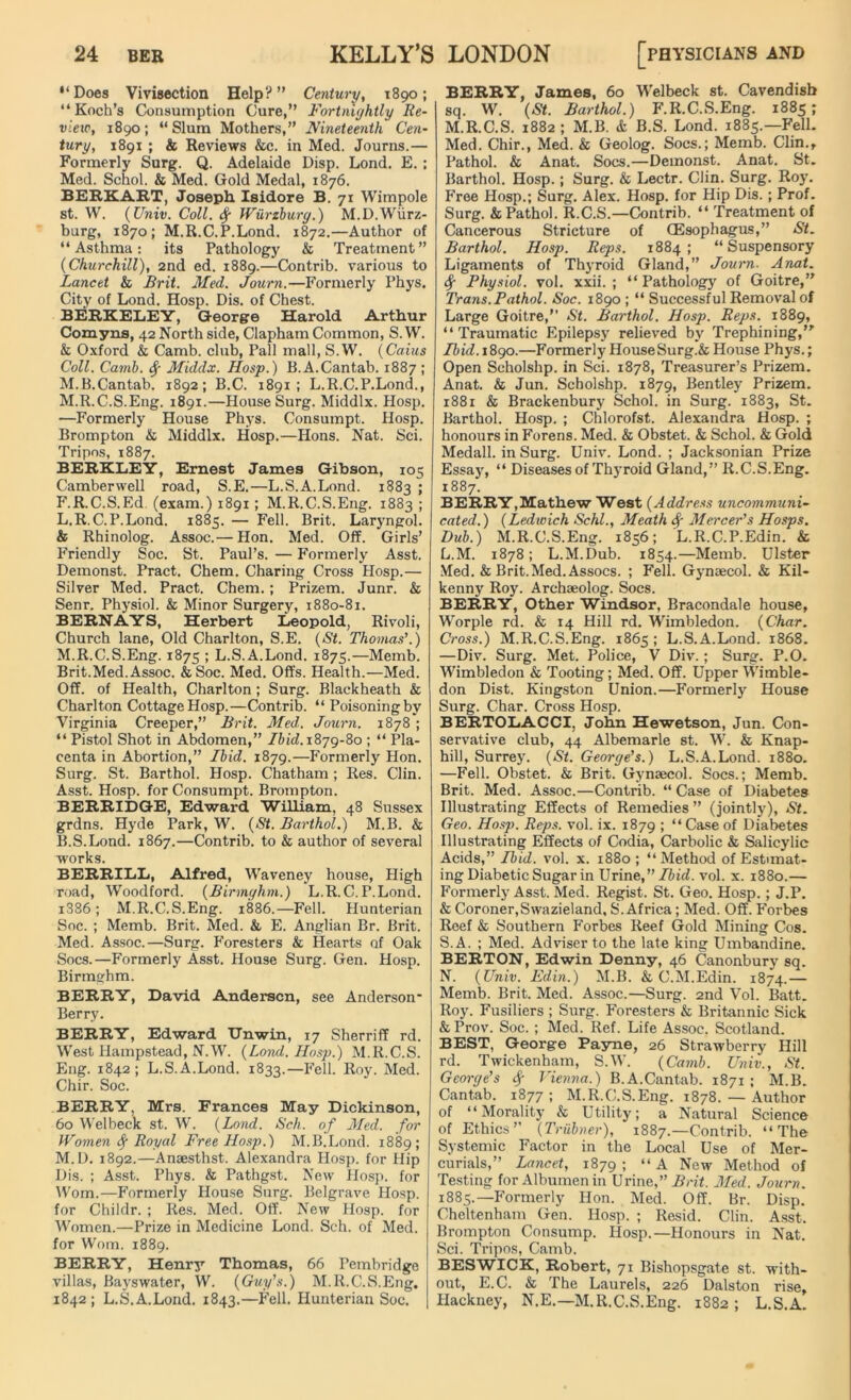 “Does Vivisection Help?” Century, 1890; “Koch’s Consumption Cure,” Fortnightly Re- view, 1890; ‘‘Slum Mothers,” Nineteenth Cen- tury, 1891 ; & Reviews &c. in Med. Journs.— Formerly Surg. Q. Adelaide Disp. Lond. E. ; Med. Schol. & Med. Gold Medal, 1876. BEEKART, Joseph Isidore B. 71 Wimpole st. W. (Univ. Coll, ty Wurzburg.) M.D.Wurz- burg, 1870; M.R.C.P.Lond. 1872.—Author of “Asthma: its Pathology & Treatment” (Churchill), 2nd ed. 1889.—Contrib. various to Lancet & Brit. Med. Joum.—Formerly Phys. City of Lond. Hosp. Dis. of Chest. BERKELEY, George Harold Arthur Comyns, 42 North side, Clapham Common, S. W. & Oxford & Camb. club, Pall mall, S.W. (Cains Coll. Camb. Middx. Hosp.) B.A.Cantab. 1887 ; M.B.Cantab. 1892; B.C. 1891; L.R.C.P.Lond., M.R.C.S.Eng. 1891.—House Surg. Middlx. Hosp. —Formerly House Phys. Consumpt. Hosp. Brompton & Middlx. Hosp.—Hons. Nat. Sci. Tripos, 1887. BERKLEY, Ernest James Gibson, 105 Camberwell road, S.E.—L.S.A.Lond. 1883 ; F.R.C.S.Ed. (exam.) 1891; M.R.C.S.Eng. 1883 ; L. R.C.P.Lond. 1885. — Fell. Brit. Laryngol. & Rhinolog. Assoc.— Hon. Med. Off. Girls’ Friendly Soc. St. Paul’s. — Formerly Asst. Demonst. Pract. Chem. Charing Cross Hosp.— Silver Med. Pract. Chem.; Prizem. Junr. & Senr. Physiol. & Minor Surgery, 1880-81. BERNAYS, Herbert Leopold, Rivoli, Church lane, Old Charlton, S.E. (St. Thomas’.) M. R.C.S.Eng. 1875 ; L.S.A.Lond. 1875.—Memb. Brit.Med.Assoc. &Soc. Med. Offs. Health.—Med. Off. of Health, Charlton; Surg. Blackheath & Charlton Cottage Hosp.—Contrib. “ Poisoning by Virginia Creeper,” Brit. Med. Journ. 1878 ; “ Pistol Shot in Abdomen,” Ibid.1879-80 ; “ Pla- centa in Abortion,” Ibid. 1879.—Formerly Hon. Surg. St. Barthol. Hosp. Chatham ; Res. Clin. Asst. Hosp. for Consumpt. Brompton. BERRIDGE, Edward William, 48 Sussex grdns. Hyde Park, W. (St. Barthol.) M.B. & B.S.Lond. 1867.—Contrib. to & author of several works. BERRILL, Alfred, Waveney house, High road, Woodford. (Birmghm.) L.R.C.P.Lond. i386 ; M.R.C.S.Eng. 1886.—Fell. Hunterian Soc. ; Memb. Brit. Med. & E. Anglian Br. Brit. Med. Assoc.—Surg. Foresters & Hearts of Oak Socs.—Formerly Asst. House Surg. Gen. Hosp. Birmghm. BERRY, David Andersen, see Anderson* Berry. BERRY, Edward Unwin, 17 Sherriff rd. West Hampstead, N.W. (Lond. Hosp.) M.R.C.S. Eng. 1842; L.S.A.Lond. 1833.—Fell. Roy. Med. Chir. Soc. BERRY, Mrs. Frances May Dickinson, 60 Welbeck st. W. (Lond. Sell, of Med. for Women fy Royal Free Hosp.) M.B.Lond. 1889; M.D. 1892.—Anaesthst. Alexandra Hosp. for Hip Dis. ; Asst. Phys. & Pathgst. New Hosp. for Worn.—Formerly House Surg. Belgrave Hosp. for Childr. ; Res. Med. Off. New Hosp. for Women.—Prize in Medicine Lond. Seh. of Med. for Worn. 1889. BERRY, Henry Thomas, 66 Pembridge villas, Bayswater, W. (Guy’s.) M.R.C.S.Eng. 1842 ; L.S.A.Lond. 1843.—Fell. Hunterian Soc. BERRY, James, 60 Welbeck st. Cavendish sq. W. (St. Barthol.) F.R.C.S.Eng. 1885 ; M. R.C.S. 1882; M.B. & B.S. Lond. 1885.—Fell. Med. Chir., Med. & Geolog. Socs.; Memb. Clin., Pathol. & Anat. Socs.—Demonst. Anat. St. Barthol. Hosp.; Surg. & Lectr. Clin. Surg. Roy. Free Hosp.; Surg. Alex. Hosp. for Hip Dis.; Prof. Surg. & Pathol. R.C.S.—Contrib. “ Treatment of Cancerous Stricture of (Esophagus,” St. Barthol. Hosp. Reps. 1884 ; “ Suspensory Ligaments of Thyroid Gland,” Journ■ Anat. $ Physiol, vol. xxii. ; “ Pathology of Goitre,” Trans.Pathol. Soc. 1890 ; “ Successful Removal of Large Goitre,” St. Barthol. Hosp. Reps. 1889, “Traumatic Epilepsy relieved by Trephining, Ibid. 1890.—Formerly House Surg.& House Phys.; Open Scholshp. in Sci. 1878, Treasurer’s Prizem. Anat. & Jun. Scholshp. 1879, Bentley Prizem. 1881 & Brackenbury Schol. in Surg. 1883, St. Barthol. Hosp. ; Chlorofst. Alexandra Hosp. ; honours in Forens. Med. & Obstet. & Schol. & Gold Medall. in Surg. Univ. Lond. ; Jacksonian Prize Essay, “ Diseases of Thyroid Gland,” R.C.S.Eng. 1887. BERRY,Mathew West (Address uncommuni- cated.) (Ledwich Schl., Meath <$■ Mercer’s Hosps. Dub.) M.R.C.S.Eng. 1856; L.R.C.P.Edin. & L.M. 1878; L.M.Dub. 1854.—Memb. Ulster Med. & Brit.Med. Assocs. ; Fell. Gynaecol. & Kil- kenny Roy. Archaeolog. Socs. BERRY, Other Windsor, Bracondale house, Worple rd. & 14 Hill rd. Wimbledon. (Char. Cross.) M.R.C.S.Eng. 1865; L.S.A.Lond. 1868. —Div. Surg. Met. Police, V Div.; Surg. P.O. Wimbledon & Tooting; Med. Off. Upper Wimble- don Dist. Kingston Union.—Formerly House Surg. Char. Cross Hosp. BERTOLACCI, John Hewetson, Jun. Con- servative club, 44 Albemarle st. W. & Knap- hill, Surrey. (St. George’s.) L.S.A.Lond. 1880. —Fell. Obstet. & Brit. Gynaecol. Socs.; Memb. Brit. Med. Assoc.—Contrib. “ Case of Diabetes Illustrating Effects of Remedies ” (jointly), St. Geo. Hosp. Reps. vol. ix. 1879 ; “ Case of Diabetes Illustrating Effects of Codia, Carbolic & Salicylic Acids,” Ibid. vol. x. 1880 ; “ Method of Estimat- ing Diabetic Sugar in Urine,’’Ibid. vol. x. 1880.— Formerly Asst. Med. Regist. St. Geo. Hosp.; J.P. & Coroner,Swazieland, S.Africa; Med. Off. Forbes Reef & Southern Forbes Reef Gold Mining Cos. S.A. ; Med. Adviser to the late king Umbandine. BERTON, Edwin Denny, 46 Canonbury sq. N. (Univ. Edin.) M.B. & C.M.Edin. 1874.— Memb. Brit. Med. Assoc.—Surg. 2nd Vol. Batt. Roy. Fusiliers ; Surg. Foresters & Britannic Sick & Prov. Soc. ; Med. Ref. Life Assoc. Scotland. BEST, George Payne, 26 Strawberry Hill rd. Twickenham, S.W. (Camb. Univ., St. George’s f Vienna.) B.A.Cantab. 1871; M.B. Cantab. 1877 ; M.R.C.S.Eng. 1878. — Author of “Morality & Utility; a Natural Science of Ethics” (Triibner), 1887.—Contrib. “The Systemic Factor in the Local Use of Mer- curials,” Lancet, 1879 1 “ A New Method of Testing for Albumen in Urine,” Brit. Med. Journ. 1885.—Formerly Hon. Med. Off. Br. Disp. Cheltenham Gen. Hosp. ; Resid. Clin. Asst. Brompton Consump. Hosp.—Honours in Nat. Sci. Tripos, Camb. BESWICK, Robert, 71 Bishopsgate st. with- out, E.C. & The Laurels, 226 Dalston rise, Hackney, N.E.— M.R.C.S.Eng. 1882; L.S.A.