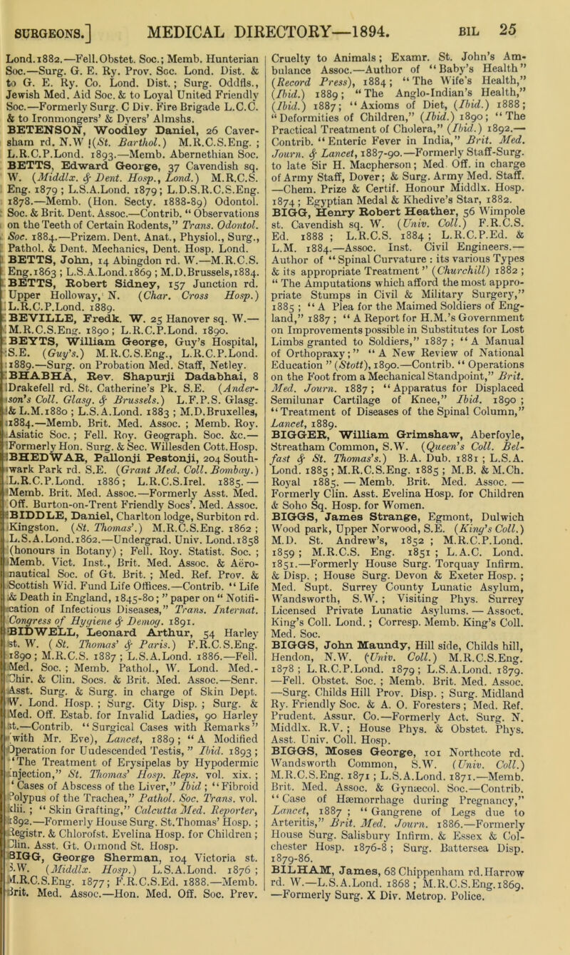 Lond.1882.—Fell.Obstet. Soc.; Memb. Hunterian Soc.—Surg. G. E. Ry. Prov. Soc. Lond. Dist. & to G. E. Ry. Co. Lond. Dist.; Surg. Oddfls., Jewish Med. Aid Soc. & to Loyal United Friendly Soc.—Formerly Surg. C Div. Fire Brigade L.C.C. & to Ironmongers’ & Dyers’ Almshs. BETENSON, Woodley Daniel, 26 Caver- sham rd. N.W !(»S't. Barthol.) M.R.C.S.Eng. ; L.R.C.P.Lond. 1893.—Memb. Abernethian Soc. BETTS, Edward George, 37 Cavendish sq. W. (Middlx. Sf Dent. Hosp., Lond.) M.R.C.S. Eng. 1879; L.S.A.Lond. 1879; L.D.S.R.C.S.Eng. 1878.—Memb. (Hon. Secty. 1888-89) Odontol. Soc. & Brit. Dent. Assoc.—Contrib. “ Observations on the Teeth of Certain Rodents,” Trans. Odontol. Soe. 1884.—Prizem. Dent. Anat., Physiol., Surg., Pathol. & Dent. Mechanics, Dent. Hosp. Lond. BETTS, John, 14 Abingdon rd. W.—M.R.C.S. Eng.1863 ; L.S.A.Lond. 1869 ; M.D.Brussels,1884. BETTS, Robert Sidney, 157 Junction rd. Upper Holloway,1 N. (Char. Cross Hosp.) L. R.C.P.Lond. 1889. BEVILLE, Eredk. W. 25 Hanover sq. W.— M. R.C.S.Eng. 1890; L.R.C.P.Lond. 1890. BEYTS, William George, Guy’s Hospital, •:S.E. (Guy's.) M.R.C.S.Eng., L.R.C.P.Lond. .1889.—Surg. on Probation Med. Staff, Netley. BHABHA, Rev. Shapurji Dadabhai, 8 Drakefell rd. St. Catherine’s Pk. S.E. (Ander- son's Coll. Glasg. fy Brussels.) L.F.P.S. Glasg. &L.M.1880; L.S.A.Lond. 1883 ; M.D.Bruxelles, 11884.—Memb. Brit. Med. Assoc. ; Memb. Roy. Asiatic Soc. ; Fell. Roy. Geograph. Soc. &c.— ^Formerly Hon. Surg. & Sec. Willesden Cott.Hosp. 3BHEDWAR, Pallonji Pestonji, 204 South- wark Park rd. S.E. (Grant Med. Coll. Bombay.) iL.R.C.P.Lond. 1886; L.R.C.S.Irel. 1885.— I Memb. Brit. Med. Assoc.—Formerly Asst. Med. Off. Burton-on-Trent Friendly Socs’. Med. Assoc. iBIDDLiE, Daniel, Charlton lodge, Surbiton rd. Kingston. (St. Thomas’.) M.R.C.S.Eng. 1862 ; L.S.A.Lond.1862.—Undergrad. Univ. Lond.1858 (honours in Botany) ; Fell. Roy. Statist. Soc. ; Memb. Viet. Inst., Brit. Med. Assoc. & Aero- nautical Soc. of Gt. Brit. ; Med. Ref. Prov. & Scottish Wid. Fund Life Offices.—Contrib. “ Life ■& Death in England, 1845-80; ” paper on “ Notifi- cation of Infectious Diseases,” Trans. Internat. Congress of Hygiene Bemog. 1891. BID WELL, Leonard Arthur, 54 Harley st. W. (St. Thomas’ fy Paris.) F.R.C.S.Eng. 1890; M.R.C.S. 1887; L.S.A.Lond. 1886.—Fell. Med. Soc. ; Memb. Pathol., W. Lond. Med.- Uhir. & Clin. Socs. & Brit. Med. Assoc.—Senr. Asst. Surg. & Surg. in charge of Skin Dept. W. Lond. Hosp. ; Surg. City Disp. ; Surg. & Med. Off. Estab. for Invalid Ladies, 90 Harley ]t.—Contrib. “Surgical Cases with Remarks” with Mr. Eve), Lancet, 1889; “ A Modified Operation for Uudescended Testis, ” Ibid. 1893 > ‘The Treatment of Erysipelas by Hypodermic injection,” St. Thomas' Hosp. Reps. vol. xix. ; ‘ Cases of Abscess of the Liver,” Ibid ; “Fibroid Polypus of the Trachea,” Pathol. Soc. Trans, vol. ■dii. ; “ Skin Grafting,” Calcutta 'Med. Reporter, 1892.—Formerly House Surg. St.Thomas’Hosp. ; ^egistr. & Chlorofst. Evelina Hosp. for Children ; Olin. Asst. Gt. Ormond St. Hosp. BIGG, George Sherman, 104 Victoria st. 3.W. (Middlx. Hosp.) L.S.A.Lond. 1876 ; M.R.C.S.Eng. 1877; F.R.C.S.Ed. 1888.—Memb. drit. Med. Assoc.—Hon. Med. Off. Soc. Prev. Cruelty to Animals; Examr. St. John’s Am- bulance Assoc.—Author of “Baby’s Health” (Record Press), 1884; “The Wife's Health,” (Ibid.) 1889; “The Anglo-Indian’s Health,” (Ibid.) 1887; “Axioms of Diet, (Ibid.) 1888; “Deformities of Children,” (Ibid.) 1890; “The Practical Treatment of Cholera,” (Ibid.) 1892.— Contrib. “Enteric Fever in India,” Brit. Med. Journ. Sf Lancet, 1887-90.—Formerly Staff-Surg. to late Sir H. Macpherson; Med Off. in charge of Army Staff, Dover; & Surg. Army Med. Staff. —Chem. Prize & Certif. Honour Middlx. Hosp. 1874 ; Egyptian Medal & Khedive’s Star, 1882. BIGG, Henry Robert Heather, 56 Wimpole st. Cavendish sq. W. (Univ. Coll.) F.R.C.S. Ed. 1888; L.R.C.S. 1884; L.R.C.P.Ed. & L. M. 1884.—Assoc. Inst. Civil Engineers.— Author of “ Spinal Curvature : its various Types & its appropriate Treatment’’ (Churchill) 1882 ; “ The Amputations which afford the most appro- priate Stumps in Civil & Military Surgery,” 1885 ; “A Plea for the Maimed Soldiers of Eng- land,” 1887 ; “ A Report for H.M.’s Government on Improvements possible in Substitutes for Lost Limbs granted to Soldiers,” 1887; “A Manual of Orthopraxy;” “A New Review of National Education ” (Stott), 1890.—Contrib. “ Operations on the Foot from a Mechanical Standpoint,” Brit. Med. Journ. 1887; “Apparatus for Displaced Semilunar Cartilage of Knee,” Ibid. 1890 ; “Treatment of Diseases of the Spinal Column,” Lancet, 1889. BIGGER, William Grimshaw, Aberfoyle, Streatham Common, S.W. (Queen’s Coll. Bel- fast St. Thomas’s.) B.A. Dub. 1881 ; L.S.A. Lond. 1885 ; M.R.C.S.Eng. 1885; M.B. &M.Ch. Royal 1885.—Memb. Brit. Med. Assoc.— Formerly Clin. Asst. Evelina Hosp. for Children & Soho Sq. Hosp. for Women. BIGGS, James Strange, Egmont, Dulwich Wood park, Upper Norwood, S.E. (King’s Coll.) M. D. St. Andrew’s, 1852 ; M.R.C.P.Lond. 1859 ; M.R.C.S. Eng. 1851 ; L.A.C. Lond. 1851.—Formerly House Surg. Torquay Infirm. & Disp. ; House Surg. Devon & Exeter Hosp. ; Med. Supt. Surrey County Lunatic Asylum, Wandsworth, S.W. ; Visiting Phys. Surrey Licensed Private Lunatic Asylums. — Assoct. King’s Coll. Lond.; Corresp. Memb. King’s Coll. Med. Soc. BIGGS, John Maundy, Hill side, Childs hill, Hendon, N.W. (Univ. Coll.) M.R.C.S.Eng. 1878; L.R.C.P.Lond. 1879; L.S.A.Lond. 1879. —Fell. Obstet. Soc. ; Memb. Brit. Med. Assoc. —Surg. Childs Hill Prov. Disp. ; Surg. Midland Ry. Friendly Soc. & A. 0. Foresters; Med. Ref. Prudent. Assur. Co.—Formerly Act. Surg. N. Middlx. R.V. ; House Phys. & Obstet. Phys. Asst. Univ. Coll. Hosp. BIGGS, Moses George, 101 Northcote rd. Wandsworth Common, S.W. (Univ. Coll.) M.R.C.S.Eng. 1871 ; L.S.A.Lond. 1871.—Memb. Brit. Med. Assoc. & Gynaecol. Soc.—Contrib. “Case of Haemorrhage during Pregnancy,” Lancet, 1887 ; “ Gangrene of Legs due to Arteritis,” Brit. Med. Journ. 1886.—Formerly House Surg. Salisbury Infirm. & Essex & Col- chester Hosp. 1876-8; Surg. Battersea Disp. 1879-86. BILHAM, James, 68 Chippenham rd.Harrow rd. W.—L.S.A.Lond. 1868; M.R.C.S.Eng. 1869. —Formerly Surg. X Div. Metrop. Police.