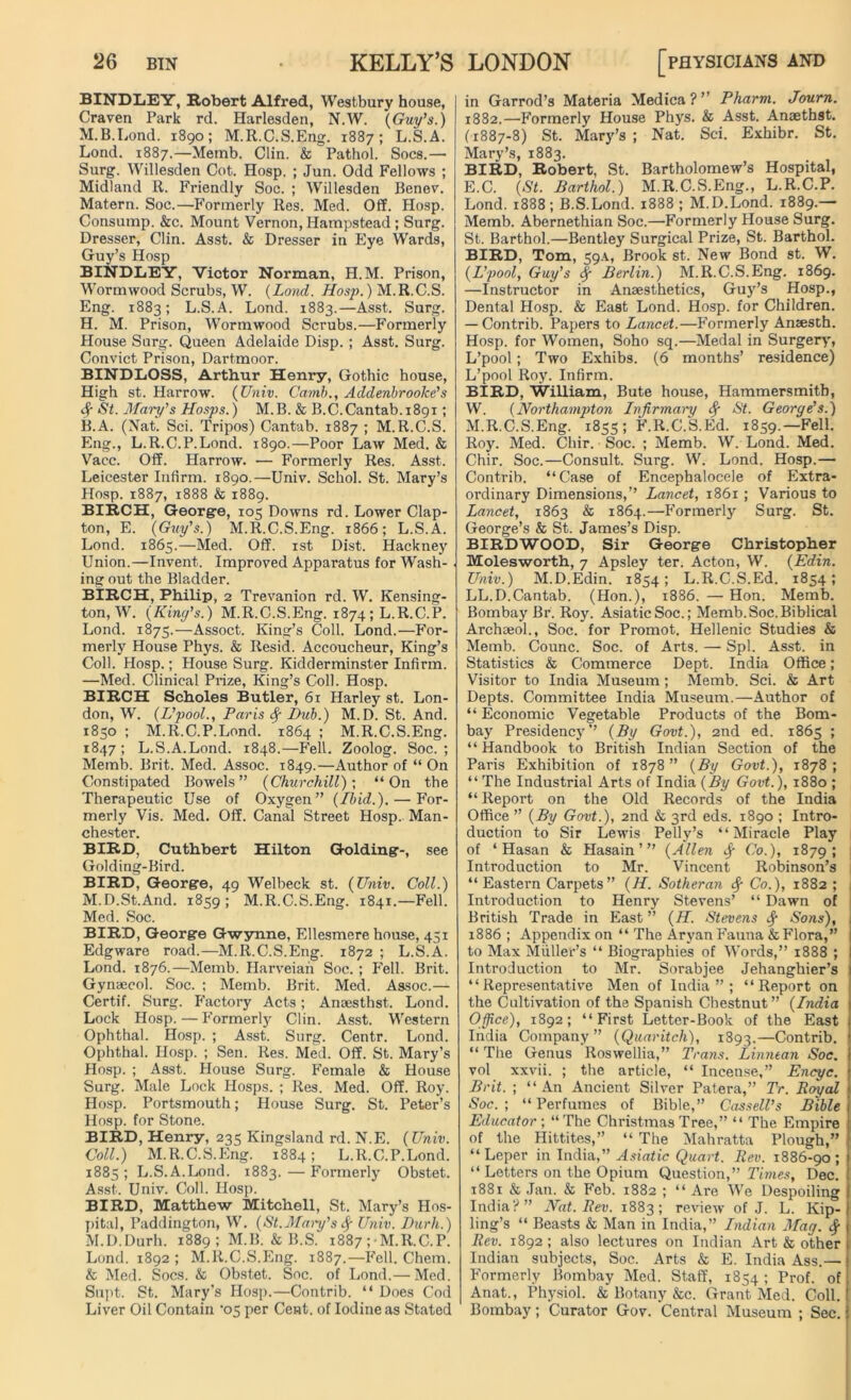 BINDLEY, Robert Alfred, Westbury house, Craven Park rd. Harlesden, N.W. (Guy’s.) M.B.Lond. 1890; M.R.C.S.Eng. 1887; L.S.A. Lond. 1887.—Memb. Clin. fe^Pathol. Socs.— Surg. Willesden Cot. Hosp. ; Jun. Odd Fellows ; Midland R. Friendly Soc. ; Willesden Benev. Matern. Soc.—Formerly Res. Med. Off. Hosp. Consump. &c. Mount Vernon, Hampstead ; Surg. Dresser, Clin. Asst. & Dresser in Eye Wards, Guy’s Hosp BINDLEY, Victor Norman, H.M. Prison, Wormwood Scrubs, W. (Lond. Hosp.) M.R.C.S. Eng. 1883; L.S.A. Lond. 1883.—Asst. Surg. H. M. Prison, Wormwood Scrubs.—Formerly House Surg. Queen Adelaide Disp. ; Asst. Surg. Convict Prison, Dartmoor. BINDLOSS, Arthur Henry, Gothic house, High st. Harrow. (Univ. Camh., Addenbrooke’s <$T St. Mary’s Hosps.) M.B. & B.C.Cantab.1891; B.A. (Nat. Sci. Tripos) Cantab. 1887 ; M.R.C.S. Eng., L.R.C.P.Lond. 1890.—Poor Law Med. & Vacc. Off. Harrow. — Formerly Res. Asst. Leicester Infirm. 1890.—Univ. Schol. St. Mary’s Hosp. 1887, 1888 & 1889. BIRCH, George, 105 Downs rd. Lower Clap- ton, E. (Guy’s.) M.R.C.S.Eng. 1866; L.S.A. Lond. 1865.—Med. Off. 1st Dist. Hackney Union.—Invent. Improved Apparatus for Wash- . ing out the Bladder. BIRCH, Philip, 2 Trevanion rd. W. Kensing- ton, W. (Kincfs.) M.R.C.S.Eng. 1874; L.R.C.P. Lond. 1875.—Assoct. King’s Coll. Lond.—For- merly House Phys. & Resid. Accoucheur, King’s Coll. Hosp.; House Surg. Kidderminster Infirm. —Med. Clinical Prize, King’s Coll. Hosp. BIRCH Scholes Butler, 61 Harley st. Lon- don, W. (L’pool., Paris <$■ Dub.) M.D. St. And. 1850 ; M.R.C.P.Lond. 1864 ; M.R.C.S.Eng. 1847; L.S.A.Lond. 1848.—F’ell. Zoolog. Soc.; Memb. Brit. Med. Assoc. 1849.—Author of “ On Constipated Bowels” (Churchill); “On the Therapeutic Use of Oxygen” (Ibid.). — For- merly Vis. Med. Off. Canal Street Hosp. Man- chester. BIRD, Cuthbert Hilton Golding-, see Golding-Bird. BIRD, George, 49 Welbeck st. (Univ. Coll.) M.D.St.And. 1859; M.R.C.S.Eng. 1841.—Fell. Med. Soc. BIRD, George Gwynne, Ellesmere house, 451 Edgware road.—M.R.C.S.Eng. 1872 ; L.S.A. Lond. 1876.—Memb. Harveian Soc. ; Fell. Brit. Gynaecol. Soc. ; Memb. Brit. Med. Assoc.— Certif. Surg. F’actory Acts; Anaesthst. Lond. Lock Hosp.—F’ormerly Clin. Asst. Western Ophthal. Hosp. ; Asst. Surg. Centr. Lond. Ophthal. Hosp. ; Sen. Res. Med. Off. St. Mary’s Hosp. ; Asst. House Surg. Female & House Surg. Male Lock Hosps. ; Res. Med. Off. Roy. Hosp. Portsmouth; House Surg. St. Peter’s Hosp. for Stone. BIRD, Henry, 235 Kingsland rd. N.E. (Univ. Coll.) M.R.C.S.Eng. 1884; L.R.C.P.Lond. 1885 ; L.S.A.Lond. 1883. — Formerly Obstet. Asst. Univ. Coll. Hosp. BIRD, Matthew Mitchell, St. Mary’s Hos- pital, Paddington, W. (St.Mary’s <$■ Univ. Durh.) M.D.Durh. 1889; M.B. & B.S. 1887 ; M.R.C.P. Lond. 1892 ; M.R.C.S.Eng. 1887.—Fell. Chem. & Med. Socs. & Obstet. Soc. of Lond.— Med. Supt. St. Mary’s Hosp.—Contrib. “ Does Cod Liver Oil Contain '05 per Cent, of Iodine as Stated in Garrod’s Materia Medica?’’ Pharm. Journ. 1882.—Formerly House Phys. & Asst. Anaetbst. (1887-8) St. Mary’s; Nat. Sci. Exhibr. St. Mary’s, 1883. BIRD, Robert, St. Bartholomew’s Hospital, E.C. (St. Barthol.) M.R.C.S.Eng., L.R.C.P. Lond. 1888; B.S.Lond. 1888 ; M.D.Lond. 1889.— Memb. Abernethian Soc.—Formerly House Surg. St. Barthol.—Bentley Surgical Prize, St. Barthol. BIRD, Tom, 59A, Brook st. New Bond st. W. (L’pool, Guy’s § Berlin.) M.R.C.S.Eng. 1869. —Instructor in Anaesthetics, Guy’s Hosp., Dental Hosp. & East Lond. Hosp. for Children. — Contrib. Papers to Lancet.—Formerly Amesth. Hosp. for Women, Soho sq.—Medal in Surgery, L’pool; Two Exhibs. (6 months’ residence) L’pool Roy. Infirm. BIRD, William, Bute house, Hammersmith, W. (Northampton Infirmary $ St. George’s.) M.R.C.S.Eng. 1855; F.R.C.S.Ed. 1859.—Fell. Roy. Med. Chir. Soc. ; Memb. W. Lond. Med. Chir. Soc.—Consult. Surg. W. Lond. Hosp.— Contrib. “Case of Encephalocele of Extra- ordinary Dimensions,” Lancet, 1861; Various to Lancet, 1863 & 1864.—Formerly Surg. St. George’s & St. James’s Disp. BIRDWOOD, Sir George Christopher Molesworth, 7 Apsley ter. Acton, W. (Edin. Univ.) M.D.Edin. 1854; L.R.C.S.Ed. 1854; LL.D.Cantab. (Hon.), 1886. — Hon. Memb. Bombay Br. Roy. Asiatic Soc.; Memb. Soc. Biblical Archaeol., Soc. for Promot. Hellenic Studies & Memb. Counc. Soc. of Arts. — Spl. Asst, in Statistics & Commerce Dept. India Office; Visitor to India Museum; Memb. Sci. & Art Depts. Committee India Museum.—Author of “ Economic Vegetable Products of the Bom- bay Presidency” (By Govt.), 2nd ed. 1865 ; “ Handbook to British Indian Section of the Paris Exhibition of 1878 ” (By Govt.), 1878 ; “ The Industrial Arts of India (By Govt.), 1880 ; “ Report on the Old Records of the India Office ” (By Govt.), 2nd & 3rd eds. 1890 ; Intro- duction to Sir Lewis Pelly’s “Miracle Play of ‘Hasan & Hasain’” (Allen Co.), 1879; : Introduction to Mr. Vincent Robinson’s “ Eastern Carpets” (H. Sotheran <$■ Co.), 1882 ; Introduction to Henry Stevens’ “ Dawn of British Trade in East ” (H. Stevens Sons), 1886 ; Appendix on “ The Aryan Fauna & Flora,” to Max Muller’s “ Biographies of Words,” 1888 ; Introduction to Mr. Sorabjee Jehanghier’s “Representative Men of India”; “Report on the Cultivation of the Spanish Chestnut” (India Office), 1892; “First Letter-Book of the East India Company” (Quaritch), 1893.—Contrib. “ The Genus Roswellia,” Trans. Linnean Soc. vol xxvii. ; the article, “ Incense,” Encyc. Brit. ; “An Ancient Silver Patera,” Tr. Royal Soc. ; “ Perfumes of Bible,” Cassell’s Bible Educator ; “The Christmas Tree,” “ The Empire of the Hittites,” “ The Mahratta Plough,” “Leper in India,” Asiatic Quart. Rev. 1886-90; “ Letters on the Opium Question,” Times, Dec. 1881 & Jan. & Feb. 1882 ; “ Are We Despoiling India?” Nat. Rev. 1883; review of J. L. Kip- ling’s “ Beasts & Man in India,” Indian Mag. Rev. 1892 ; also lectures on Indian Art & other Indian subjects, Soc. Arts & E. India Ass.— Formerly Bombay Med. Staff, 1854 ; Prof, of Anat., Physiol. & Botany &c. Grant Med. Coll. Bombay; Curator Gov. Central Museum ; Sec.