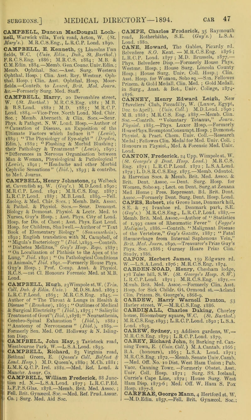 CAMPBELL,, Duncan MacDougall Loch- nell, Warwick villa, York road, Acton, W. (St. Mary's.) M.R.C.S.Eng., L.R.C.P. Lond. 1890. CAMPBELL, E. Kenneth, 53 Lincolns I’nn fields, W.C. (Univ. JEdin., Dub., St. Barthol.) F. R.C.S. Eng. 1886; M.R.C.S. 1884; M.B. & C.M.Edin. 1884.—Memb. Gen.Counc.Univ.Edin.; Memb. Ophthal. Soc.—Asst. Surg. Western Ophthal. Hosp. ; Clin. Asst. Roy. Westmr. Oph- thal. Hosp. ; Clin. Asst. Ophthal. Hosp. Moor- fields.—Contrib. to Lancet, Brit. Med. Journ. &c.—Formerly Surg. Med. Staff. CAMPBELL, Harry, 20 Devonshire street, W. (St. Barthol.) M.R.C.S.Eng. 1881 ; M.B. & B.S.Lond. 1882; M.D. 1885; M.R.C.P. Lond. 1884.—Vice-Pres. North Lond. Med. Chir. Soc. ; Memb. Aberneth. & Clin. Socs.—Senr. Phys. & Pathgst. N. W. Lond. Hosp.—Author of “ Causation of Disease, an Exposition of the Ultimate Factors which Induce it” (Lewis), 1889 ; “ The Physiology of Eye-sight ” (Dryden, Edin.), 1882; “ P'lushing & Morbid Blushing; their Pathology & Treatment” (Leiois), 1890; “Differences in Nervous Organisation between Man & Woman, Physiological & Pathological ” (Lewis), 1891; “Headache and other Morbid Cephalic Sensations ” (Ibid.), 1893; & contribs. to Med. Journs. CAMPBELL, Henry Johnstone, 54 Welbeck St. Cavendish sq. W. (Guy’s.) M.D.Lond. 1890; M.R.C.P. Lond. 1891; M.R.C.S.Eng. 1887; L.R.C.P.Lond. 1887 ; M.B.Lond. 1889.—Fell. Zoolog. & Med. Chir. Socs. ; Memb. Brit. Assoc. & Pathol. & Physiol. Socs.— Senr. Demonst. Biology & Demonst. Physiol. & Lectr. Med. to Nurses, Guy’s Hosp. ; Asst. Phys. City of Lond. Hosp. for Dis. of Chest; Asst. Phys. East Lond. Hosp. for Children, Shalwell.—Author of “Text Book of Elementary Biology” (Sonnenschein), 1892; English translation with M. Campbell, of “Migula’s Bacteriology” (Ibid.), 1893.—Contrib. “ Diabetes Mellitus,” Guy’s IIosp. Reps. 1887; “ On Localization of Phthisis to the Apex of the Lung,” Lbid. 1891; “ On Pathological Conditions in Animals,” Ibid. 1891.—Formerly House Phys. Guy’s Hosp. ; Prof. Comp. Anat. & Physiol. R.C.S.—1st Cl. Honours Forensic Med. at M.B. Lond. CAMPBELL, Hugh, 23Wimpole st.W. (Trin. Coll. Dv.b. Sf Edin. Univ.) M.D.St.And. 1863 ; L.R.C.P.Lond. 1863; M.R.C.S.Eng. 1845.— Author of “The Throat & Lungs in Health & Disease” (Renshaw), 1863; “ Outlines of Medical & Surgical Electricity ” (Ibid.), 1875 > “ Salicylic Treatmentof Goat”(Ibid.),i8j8; “ Neurasthenia, Cerebro-Spinal Exhaustion” (Ibid.), 1882; “Anatomy of Nervousness” (Ibid.), 1889.— Formerly Sen. Med. Off. Holloway & N. Isling- ton Disp. CAMPBELL, John Hay, 3 Tavistock road, Westbourne Park, W.—L.S.A.Lond. 1893. CAMPBELL, Richard, 83 Virginia road, Bethnal Green, E. (Queen’s Coll. Belfast &> Lond. Hosp.) M.D. Queen’s, 1880 ; M.Ch. 1881; L.M.K.Q.C.P. Irel. 1881.—Med. Ref. Lond. & Manchr. Assur. Co. CAMPBELL, William Frederick, 88 Junc- tion rd. N.—L.S.A.Lond. 1877 ; L.R.C.P.Ed. L.F.P.S.Glas. 1878.—Memb. Brit. Med. Assoc. ; Fell. Brit. Gynaecol. Soc.—Med. Ref. Prud. Assur. Co.; Surg. Med. Aid Soc. CAMPE, Charles Frederick, 35 Raymouth road, Rotherhithe, S.E. (Guy’s.) L.S.A. Lond. 1880. CANE, Howard, The Gables, Picardy rd. Belvedere S.O. Kent. — M.R.C.S.Eng. 1876; L. R.C.P. Lond. 1877 ; M.D. Brussels, 1877.— Phys. Belvedere Disp.—Formerly House Phys. Westmr. Hosp. ; House Surg. Lincoln County Hosp.; House Surg. Univ. Coll. Hosp.; Clin. Asst. Hosp. for Women, Soho sq.—Sen. Fellowes Prizern. & GoldMedall. Clin. Med. ; GoldMedall. in Surg., Anat. & Bot., Univ. College, 1874- 1876. CANNEY, Henry Edward Leigh, New Travellers' Club, Piccadilly, W. (Luxor, Egypt, Dec to April). (Univ. Coll.) M.D.Lond. 1890 ; M. B. 1888; M.R.C.S. Eng. 1887.—Memb. Clin. Soc.—Contrib. “Voluntary Tetanus,” Journ. Physiol. 1885.—Phys. Luxor Hosp.—Formerly Houset’hys.BromptonConsumpt.Hosp. ; Demonst. Physiol. & Pract. Chem. Univ. Coll.—Research Medal; Fellowes Clin. Medal for Med. Univ. Coll. ; Honours 111 Physiol., Med. & Forensic Med. Univ. Lond. CANTON, Frederick, 24 Upp. Wimpolest. W. (St. Georye’s Dent. IIosp. Lond.) M.R.C.S. Eng. 1871; L.R.C.P.Lond. 1872 ; L.S.A.Lond. 1872 ; L.D.S. R.C.S.Eng. 1875.—Memb. Odontol. & Harveian Socs. & Memb. Brit. Med. Assoc. & Brit. Dent. 'Assoc.—Dent. Surg. Hosp. for Women, Sobosq. ; Lect. on Dent. Surg.at Zenana Med. Home ; Pres. Represent. Bd. Brit. Dent. Assoc.—Formerly Dent. Surg. Dent. Hosp. Lond. CAPES, Robert, 161 Grove lane, Denmark hill, S.E. & 75 Ivanhoe rd. Denmark park, S.E. (Guy’s.) M.R.C.S.Eng., L.R.C.P.Lond. 1887.— Memb. Brit. Med. Assoc.—Author of “ Statistics of 1,393 cases of Rheumatic Fever” (Fayye's Medicine), 1886.—Conti-ib. “Malignant Disease of the Vertebrae,” Guy’s Gazette, 1887; “Fatal Haemorrhage from Internal Saphenous Vein,” Brit. Med. Journ. 1890.—Treasurer’s Prize Guy’s Phys. Soc. 1886; Gmrney Hoare Prize Clin. Study, 1886. CAPON, Herbert James, 159 Edgware rd. W.—L.S.A.Lond. 1876; M.R.C.S.Eng. 1874. CARDEN-NOAD, Henry, Chesham lodge, 178 Tulse hill, S.W. (St. George’s Hosp. S. TV.) L. R.C.P.Lond. 1871; M.R.C.S.Eng. 1871.—• Memb. Brit. Med. Assoc.—Formerly Clin. Asst. Hosp. for Sick Childr. Gt. Ormond st.—Acland Clin. Prizem. St. George’s, 1868-9. CARDEW, Harry Warnell Denton, 53 Harley street, W.—M.R.C.S.Eng. 1886. CARDINALL, Charles Daking, Chorlcy house, Bloomsbury square, W.C. (St. Barthol.) M. R.C.S.Eng. 1893 ; L.R.C.P.Lond. 1892 ; L.S.A. Lond. 1893. CAREW, Sydney, 13 Addison gardens, W.— M.R.C.S.Eng. 1879; L.R.C.P.Lond. 1879. CAREY, Richard John, 85 Barking rd. Can- ning Town, E. (Univ. Coll.) M. A.Cantab. 1866; B. A. (honours), 1863; L.S.A. Lond. 1871; M.R.C.S.Eng. 1872.—Memb. Senate Univ.Camb. —Med. Off. No. 10 Dist. West Ham Union ; Pub. Vacc. Canning Town. —Formerly Obstet. Asst. Univ. Coll. Hosp. 1871 ; Surg. S3. Iceland, Currie’s Cape Line, 1872; House Surg. West Ham Disp. 1873-6; Med. Off. W. Ham S. Pox Hosp. 1877-8. CARFRAE, George Mann, 4 Hertford st. W. —M.D.Edin. 1857.—Fell. Brit. Gynaecol. Soc.;