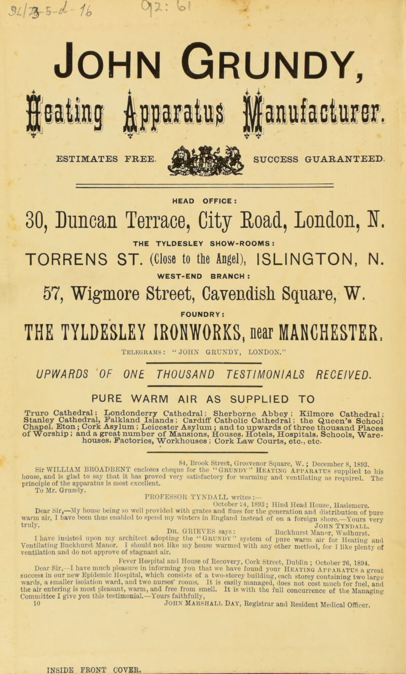 John Grundy, ESTIMATES FREE. SUCCESS GUARANTEED. HEAD OFFICE : 30, Duncan Terrace, City Eoad, London, I. THE TYLDESLEY SHOW-ROOMS: TORRENS ST. (Close to tie Angel), ISLINGTON, N. WEST-END BRANCH : 57, Wigmore Street, Cavendisli Square, W. FOUNDRY: THE TYLDESLEY IRONWORKS, near MANCHESTER. telegrams: “JOHN GRUNDY, LONDON.^ UPWARDS 'OF ONE THOUSAND TESTIMONIALS RECEIVED. PURE WARM AIR AS SUPPLIED TO Truro Cathedral; Londonderry Cathedral; Sherborne Abbey; Kilmore Cathedral; Stanley Cathedral, Falkland Islands; Cardiff Catholic Cathedral; the Queen’s School Chapel, Eton; Cork Asylum; Leicester Asylum; and to upwards of three thousand Places of Worship; and a great number of Mansions, Houses, Hotels, Hospitals, Schools, Ware- houses, Factories, Workhouses ; Cork Law Courts, etc., etc. 84, Brook Street, Grosvcnor Square, W. ; December 8, 1893. Sir WILLIAM BROADBENT encloses clicquc for the “ Grundy ■’ Heating Apparatus supplied to his house, and is glad to .say that it has proved very satisfactory for warming and ventilating as required. The principle of the apparatus is most excellent. To Mr. Grundy. RROFESSOR TYNDALL writes:— October 'i4, 1893 ; Hind Head House, Uaslemere. Dear Sir,—:My liouse being so well provided with grates and fines for the generation and distribution of pure warm air, I have been thus enaljlcd to spend my winters in Engl.and instead of on a foreign shore. Yours very truly, John Tyndai.l. Dr. GRTEVES saj's : Buckhurst !Mannr, Wadhurst. I have insisted upon my architect adopting the “GrunijV’ system of pure warm air for Heating and Ventilating Buckliurst Manor. I should not like my house warmed with any other method, for i like plenty of ventilation and do not approve of stagnant air. Fever Hospital and House of Recovery, Cork Street, Dublin ; October ‘2G, 1894. Dear Sir,—I have much pleasure in informing yon that we have found your Heating Apparatus a great success in our new Epidemic Hospital, which consists of a two-storey building, cacli storey containing two lar*>-e wards, a smaller isolation ward, and two nurses’ rooms. It is easily managed, does not cost much for fuel, aud the air entering is most pleasant, warm, and free from smell. It is with the full concurrence of the Managim-- Committee I give you this testimonial.—Yours faithfully, 10 JOHN Marshall Day, Registrar and Resident Medical Officer. INSIDE FRONT COVER.