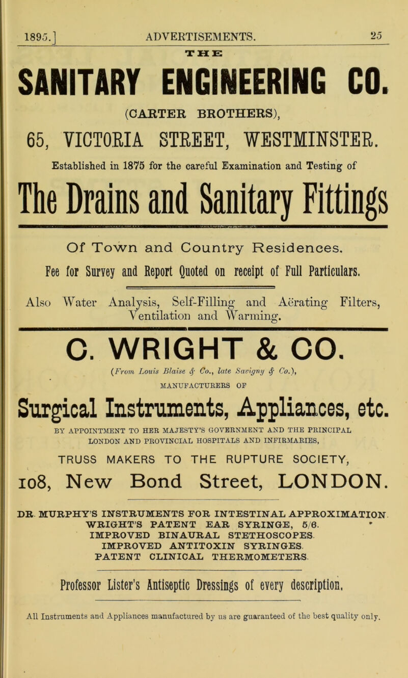 SANITARY ENg[nEERING CO. (CABTER BROTHERS), 65, VICTORIA STREET, WESTMINSTER. Established in 1875 for the careful Examination and Testing of The Drains and Sanitary Fittings Of Town and Country Residences. Fee for Survey and Report Quoted on receipt of Full Particulars. Also W^ater Analysis, Self-Filling and Aerating Filters, Ventilation and Warming. 0. WRIGHT & CO. (From Louis Blaise Co., late Saoigny Co.), MANUFACTURERS OP Surgical Instniments, Appliances, etc. BY APPOINTMENT TO HER MAJESTY’S GOVERNMENT AND THE PRINCIPAL LONDON AND PROVINCIAL HOSPITALS AND INFIRMARIES, TRUSS MAKERS TO THE RUPTURE SOCIETY, io8, New Bond Street, LONDON. DR MURPHY’S INSTRUMENTS FOR INTESTINAL APPROXIMATION WRIGHT’S PATENT EAR SYRINGE, 5/6. IMPROVED BINAURAL STETHOSCOPES IMPROVED ANTITOXIN SYRINGES. PATENT CLINICAL THERMOMETERS Professor Lister’s Antiseptic Dressings of every description. All Instruments and Appliances manufactured by us are guaranteed of the best quality only.