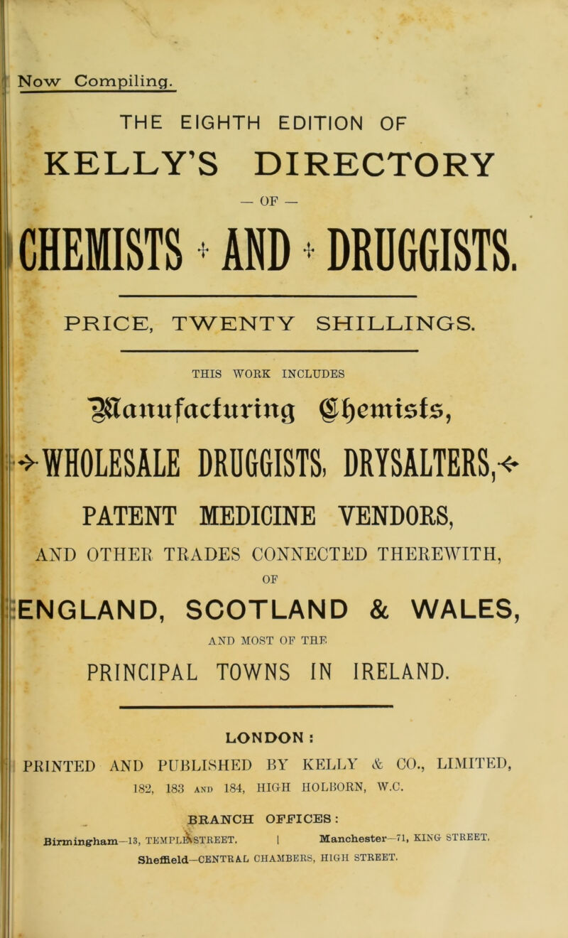 Now Compiling. THE EIGHTH EDITION OF KELLY’S DIRECTORY — OF — CHEMISTS ♦ AND * DRUGGISTS. PRICE, TWENTY SHILLINGS. THIS WORK INCLUDES Manufacturing ©fjentisfe, ^WHOLESALE DRUGGISTS, DRYSALTERS,* PATENT MEDICINE VENDORS, AND OTHER TRADES CONNECTED THEREWITH, OF ENGLAND, SCOTLAND & WALES, AND MOST OF THE PRINCIPAL TOWNS IN IRELAND. LONDON: PRINTED AND PUBLISHED BY KELLY & CO., LIMITED, 182, 183 and 184, HIGH HOLBORN, W.C. BRANCH OFFICES : Birmingham—13, TEMPLlKsTREET. | Manchester-71, KING STREET. Sheffield—CENTRA.L CHAMBERS, HIGH STREET.