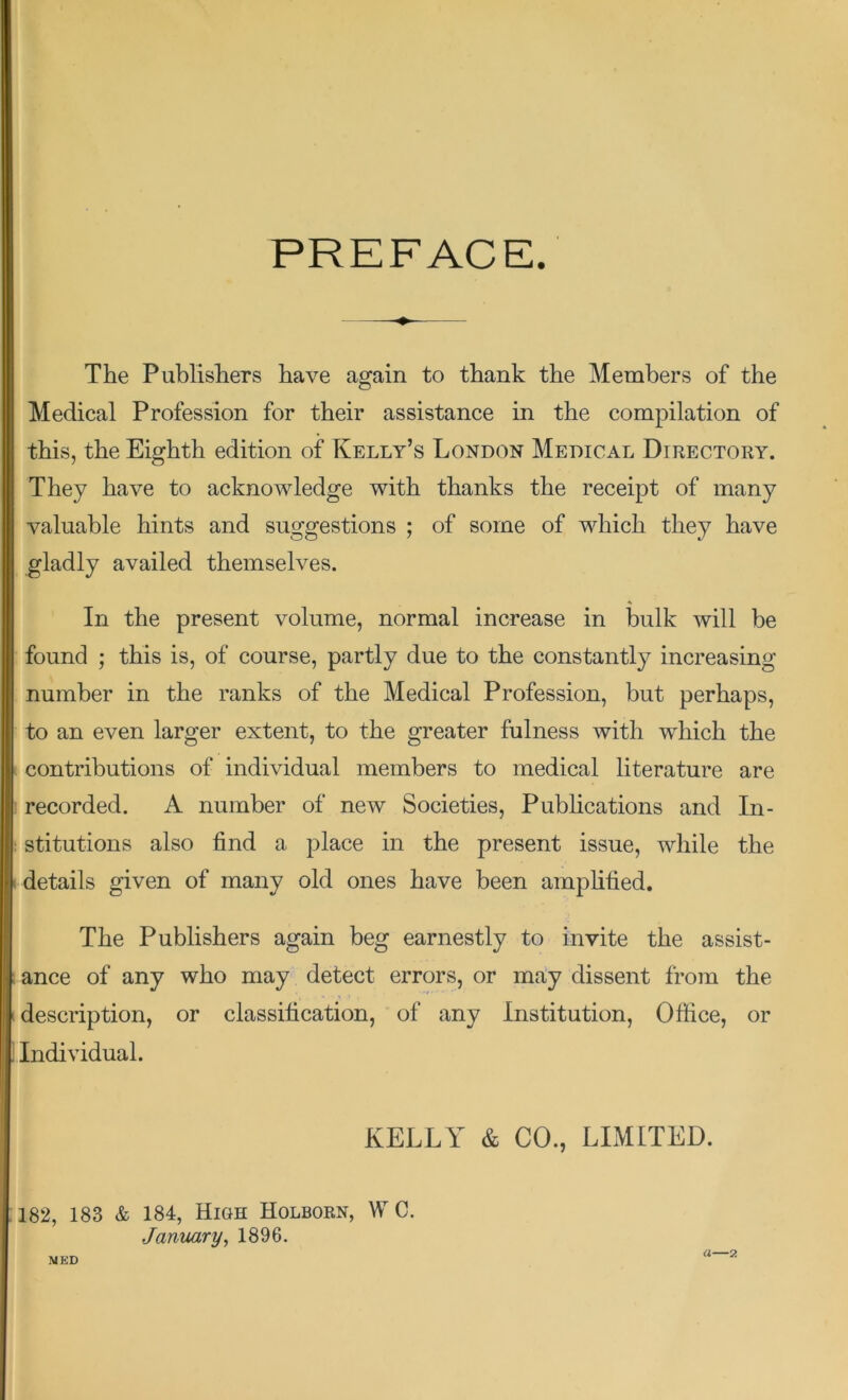 PREFACE The Publishers have again to thank the Members of the Medical Profession for their assistance in the compilation of this, the Eighth edition of Kelly’s London Medical Directory. They have to acknowledge with thanks the receipt of many valuable hints and suggestions ; of some of which they have gladly availed themselves. In the present volume, normal increase in bulk will be found ; this is, of course, partly due to the constantly increasing number in the ranks of the Medical Profession, but perhaps, to an even larger extent, to the greater fulness with which the contributions of individual members to medical literature are recorded. A number of new Societies, Publications and In- stitutions also find a place in the present issue, while the details given of many old ones have been amplified. The Publishers again beg earnestly to invite the assist- ance of any who may detect errors, or may dissent from the description, or classification, of any Institution, Office, or Individual. KELLY & CO., LIMITED. 182, 183 & 184, High Holborn, W C. January, 1896. MED (1—2