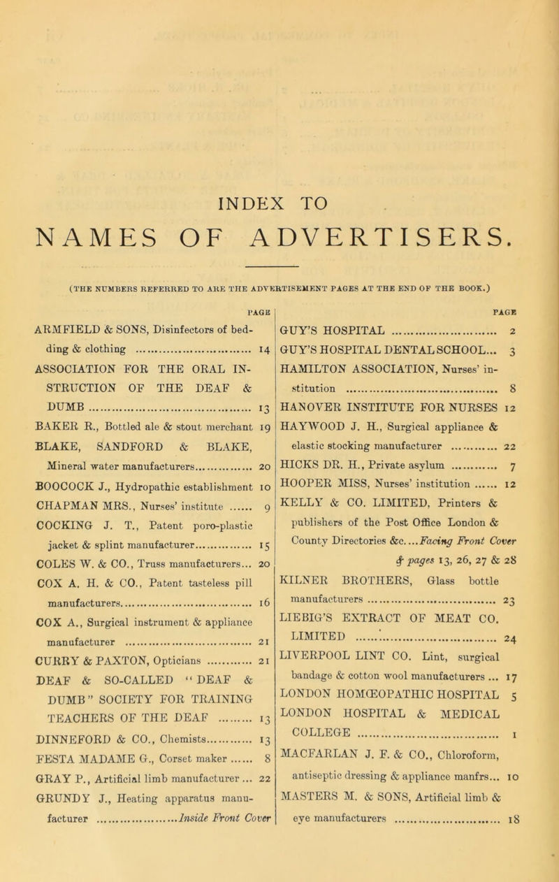 NAMES OF ADVERTISERS. (THE NUMBERS REFERRED TO ARE THE ADVERTISEMENT PAGES AT THE END OF THE BOOK.) PAGE ARMFIELD & SONS, Disinfectors of bed- ding & clothing 14 ASSOCIATION FOR THE ORAL IN- STRUCTION OF THE DEAF & DUMB 13 BAKER R., Bottled ale & stout merchant 19 BLAKE, SANDFORD & BLAKE, Mineral water manufacturers 20 BOOCOCK J., Hydropathic establishment 10 CHAPMAN MRS., Nurses’ institute 9 COCKING J. T., Patent poro-plastic jacket & splint manufacturer 15 COLES W. & CO., Truss manufacturers... 20 COX A. H. & CO., Patent tasteless pill manufacturers 16 COX A., Surgical instrument & appliance manufacturer 21 CURRY & PAXTON, Opticians 21 DEAF & SO-CALLED “ DEAF & DUMB” SOCIETY FOR TRAINING TEACHERS OF THE DEAF 13 DINNEFORD & CO., Chemists 13 FESTA MADAME G., Corset maker 8 GRAY P., Artificial limb manufacturer... 22 GRUNDY J., Heating apparatus manu- facturer Inside Front Cover PAGE GUY’S HOSPITAL 2 GUY’S HOSPITAL DENTAL SCHOOL... 3 HAMILTON ASSOCIATION, Nurses’ in- stitution 8 HANOVER INSTITUTE FOR NURSES 12 HAYWOOD J. H., Surgical appliance & elastic stocking manufacturer 22 HICKS DR. H., Private asylum 7 HOOPER MISS, Nurses’ institution 12 KELLY & CO. LIMITED, Printers & publishers of the Post Office London & County Directories &c. ...Facing Front Cover <$■ pages 13, 26, 27 & 28 KILNER BROTHERS, Glass bottle manufacturers 23 LIEBIG’S EXTRACT OF MEAT CO. LIMITED '. 24 LIVERPOOL LINT CO. Lint, surgical bandage & cotton wool manufacturers ... 17 LONDON HOMCEOPATHIC HOSPITAL 5 LONDON HOSPITAL & MEDICAL COLLEGE 1 MACFARLAN J. F. & CO., Chloroform, antiseptic dressing & appliance manfrs... 10 MASTERS M. & SONS, Artificial limb & eye manufacturers 18