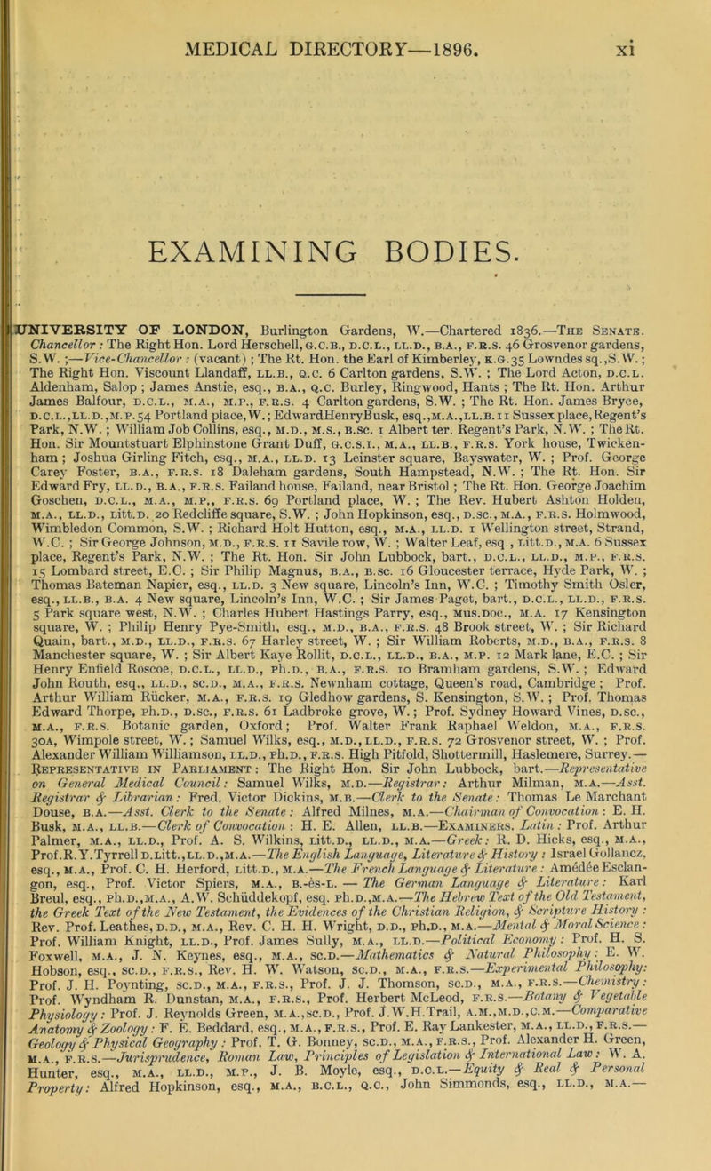 •r EXAMINING BODIES. UNIVERSITY OF LONDON, Burlington Gardens, W.—Chartered 1836.—The Senate. Chancellor: The Right Hon. Lord Herschell, g.c.b., d.c.l., ll.d., b.a., f.h.s. 46 Grosvenor gardens, S.W. ;—Vice-Chancellor : (vacant) ; The Rt. Hon. the Earl of Kimberley, K.G.35 Lowndes sq.,S.W.; The Right Hon. Viscount Llandaff, ll.b., q.c. 6 Carlton gardens, S.W. ; The Lord Acton, d.c.l. Aldenham, Salop ; James Anstie, esq., b.a., q.c. Burley, Ringwood, Hants ; The Rt. Hon. Arthur James Balfour, d.c.l., m.a., m.p., f.k.s. 4 Carlton gardens, S.W. ; The Rt. Hon. James Bryce, d.c.l.,ll.d.,m.p.54 Portland place, W.; EdwardHenryBusk, esq.,M.A.,LL.B.n Sussex place,Regent’s Park, N.W. ; William Job Collins, esq., m.d., m.s., b.sc. i Albert ter. Regent’s Park, N.W. ; TheRt. Hon. Sir Mountstuart Elphinstone Grant Duff, g.c.s.i., m.a., ll.b., f.r.s. York house, Twicken- ham ; Joshua Girling Fitch, esq., m.a., ll.d. 13 Leinster square, Bayswater, W. ; Prof. George Carey Foster, b.a., f.r.s. 18 Daleham gardens, South Hampstead, N.W. ; The Rt. Hon. Sir Edward Fry, ll.d., b.a., f.r.s. Failand house, Failand, near Bristol; TheRt. Hon. George Joachim Goschen, d.c.l., m.a., m.p., f.r.s. 69 Portland place, W. ; The Rev. Hubert Ashton Holden, m.a., ll.d., Litt.D. 20 Redcliffe square, S.W. ; John Hopkinson, esq., d.sc., m.a., f.r.s. Holmwood, Wimbledon Common, S.W. ; Richard Holt Hutton, esq., m.a., ll.d. i Wellington street, Strand, W.C. ; Sir George Johnson, m.d., f.r.s. ii Savile row, W. ; Walter Leaf, esq., Litt.D., m.a. 6 Sussex place, Regent’s Park, N.W. ; The Rt. Hon. Sir John Lubbock, bart., d.c.l., ll.d., m.p., f.r.s. 15 Lombard street, E.C. ; Sir Philip Magnus, b.a., b.sc. 16 Gloucester terrace, Hyde Park, W. ; Thomas Bateman Napier, esq., ll.d. 3 New square, Lincoln’s Inn, W.C. ; Timothy Smith Osier, esq., ll.b., b.a. 4 New square, Lincoln’s Inn, W.C. ; Sir James Paget, bart., d.c.l., ll.d., f.r.s. 5 Park square west, N.W. ; Charles Hubert Hastings Parry, esq., mus.doc., m.a. 17 Kensington square, W. ; Philip Henry Pye-Smith, esq., m.d., b.a., f.r.s. 48 Brook street, W. ; Sir Richard Quain, bart., m.d., ll.d., f.r.s. 67 Harley street, W. ; Sir William Roberts, m.d., b.a., f.r.s. 8 Manchester square, W. ; Sir Albert Kaye Rollit, d.c.l., ll.d., b.a., m.p. 12 Mark lane, E.C. ; Sir Henry Enfield Roscoe, d.c.l., ll.d., ph.D., b.a., f.r.s. 10 Bramham gardens, S.W. ; Edward John Routh, esq., ll.d., sc.d., m.a., f.r.s. Newnham cottage, Queen’s road, Cambridge; Prof. Arthur William Rucker, m.a., f.r.s. 19 Gledhow gardens, S. Kensington, S.W. ; Prof. Thomas Edward Thorpe, ph.D., d.sc., f.r.s. 61 Ladbroke grove, W.; Prof. Sydney Howard Vines, d.sc., m.a., f.r.s. Botanic garden, Oxford; Prof. Walter Frank Raphael Weldon, m.a., f.r.s. 30A, Wimpole street, W.; Samuel Wilks, esq., m.d., ll.d., f.r.s. 72 Grosvenor street, W. ; Prof. Alexander William Williamson, ll.d., ph.D., f.r.s. High Pitfold, Shottermill, Haslemere, Surrey.— Representative in Parliament : The Right Hon. Sir John Lubbock, bart.—Representative on General Medical Council: Samuel Wilks, m.d.—Registrar: Arthur Milman, m.a.—-Asst. Registrar <f Librarian: Fred. Victor Dickins, m.b.—Clerk to the Senate: Thomas Le Marchant Douse, b.a.—Asst. Clerk to the Senate: Alfred Milnes, m.a.—Chairman of Convocation : E. H. Busk, m.a., ll.b.—Clerk of Convocation : H. E. Allen, ll.b.—Examiners. Latin : Prof. Arthur Palmer, m.a., ll.d., Prof. A. S. Wilkins, Litt.D., ll.d., m.a.—Greek: R. D. Hicks, esq., m.a., Prof.R.Y.Tyrrell D.Litt.,ll.d.,m.a.—The English Language, Literature if History : Israel Go!lancz, esq.,M.A., Prof. C. H. Herford, Litt.D., M.A.—The French Language f Literature : AmedeeEsclan- gon, esq., Prof. Victor Spiers, m.a., B.-es-L. — The German Language f Literature: Karl Breul, esq., ph.D.,m.a., A.W. Schiiddekopf, esq. ph.D.,m.a.—The Hebrew Text of the Old Testament, the Greek Text of the New Testament, the Evidences of the Christian Religion, if Scripture History : Rev. Prof. Leathes, d.d., m.a., Rev. C. H. FI. Wright, d.d., ph.D., m.a.—Mental <f Moral Science : Prof. William Knight, ll.d., Prof. James Sully, m.a., ll.d.—Political Economy: Prof. H. S. Foxwell, M.A., J. N. Keynes, esq., m.a., sc.d.—Mathematics f Natural Philosophy: E. W. Hobson, esq., sc.d., f.r.s., Rev. H. W. Watson, sc.d., m.a., f.r.s.—Experimental Philosophy: Prof. J. H. Poynting, sc.d., m.a., f.r.s., Prof. J. J. Thomson, sc.d., m.a., f.r.s.—Chemistry: Prof. Wyndham R. Dunstan, m.a., f.r.s., Prof. Herbert McLeod, f.r.s.—Botany f Vegetable Physiology: Prof. J. Reynolds Green, m.a.,sc.d., Prof. J.W.H.Trail, a.m.,m.d.,c.m. Comparative Anatomy $ Zoology: F. E. Beddard, esq., m.a., f.r.s., Prof. E. Ray Lankester, m.a., ll.d., f.r.s.— Geology <f Physical Geography : Prof. T. G. Bonney, sc.d., m.a., f.r.s., Prof. Alexander H. Green, m A fes —Jurisprudence, Roman Law, Principles of Legislation if International Law: W . A. Hunter, esq., m.a., ll.d., m.p., J. B. Moyle, esq., d.c.l .—Equity f Real f Personal Property: Alfred Hopkinson, esq., m.a., b.c.l., q.c., John Simmonds, esq., ll.d., m.a.—