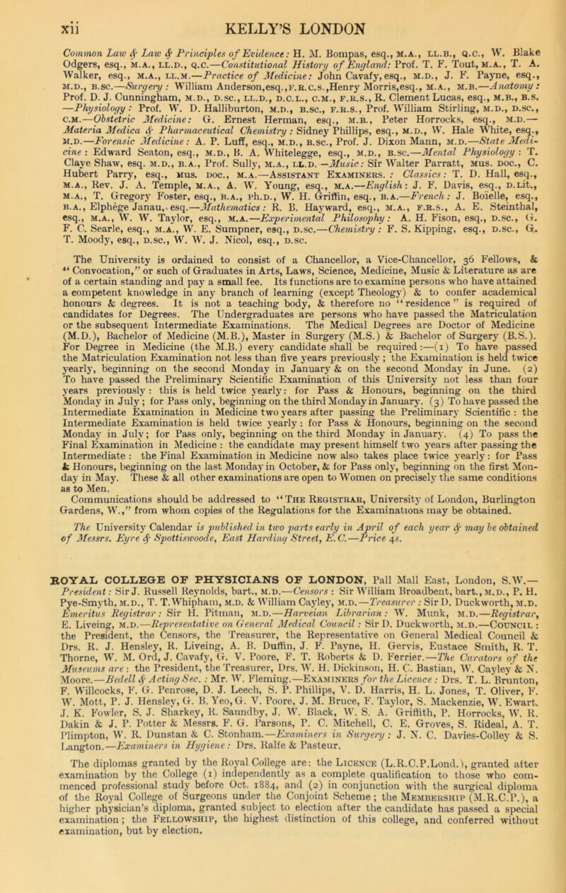 Common Law fy Law fy Principles of Evidence: H. M. Bompas, esq., m.a., ll.b., q.c., W. Blake Odgers, esq., m.a., ll.d., q.c.—Constitutional History of England: Prof. T. F. Tout, m.a., T. A. Walker, esq., m.a., ll.m.—Practice of Medicine: John Cavafy, esq., m.d., J. F. Payne, esq., m.d., b.sc.—Surgery: William Anderson,esq.,P.K.C.S.,Henry Morris,esq., m.a., m.b.—Anatomy: Prof. D. J. Cunningham, m.d., d.sc., ll.d., d.c.l., c.m., f.r.s., R. Clement Lucas, esq., m.b., b.s. —Physiology: Prof. W. D. Halliburton, m.d., b.sc., f.r.s., Prof. William Stirling, m.d., D.sc., c.m.—Obstetric Medicine: G. Ernest Herman, esq., m.b., Peter Horrocks, esq., m.d.— Materia Medica § Pharmaceutical Chemistry: Sidney Phillips, esq., m.d., W. Hale W’hite, esq., m.d.—Forensic Medicine: A. P. Luff, esq., m.d., b.sc., Prof. J. Dixon Mann, m.d.—State Medi- cine : Edward Seaton, esq., m.d., B. A. Whitelegge, esq., m.d., b.sc.—Mental Physiology : T. Claye Shaiv, esq. m.d., b.a., Prof. Sully, m.a., ll.d.—Music: Sir Walter Parratt, mus. doc., C. Hubert Parry, esq., mus. doc., m.a.—Assistant Examiners.: Classics: T. D. Hall, esq., m.a., Rev. J. A. Temple, m.a., A. W. Young, esq., m.a.—English: J. F. Davis, esq., D.Lit., m.a., T. Gregory Foster, esq., b.a., ph.D., W. H. Griffin, esq., b.a.—French: J. Boielle, esq., b.a., Elphege Janau,. esq.—Mathematics: R. B. Hayward, esq., m.a., f.r.s., A. E. Steinthal, esq., m.a., W. W. Taylor, esq., m.a.—Experimental Philosophy: A. H. Fison, esq., d.sc., G. F. C. Searle, esq., m.a., W. E. Sumpner, esq., d.sc.—Chemistry : F. S. Kipping, esq., D.sc., G. T. Moody, esq., d.sc., W. W. J. Nicol, esq., d.sc. The University is ordained to consist of a Chancellor, a Vice-Chancellor, 36 Fellows, & 41 Convocation,” or such of Graduates in Arts, Laws, Science, Medicine, Music & Literature as are of a certain standing and pay a small fee. Its functions are to examine persons who have attained a competent knowledge in any branch of learning (except Theology) & to confer academical honours & degrees. It is not a teaching body, & therefore no “ residence ” is required of candidates for Degrees. The Undergraduates are persons who have passed the Matriculation or the subsequent Intermediate Examinations. The Medical Degrees are Doctor of Medicine (M.D.), Bachelor of Medicine (M.B.), Master in Surgery (M.S.) & Bachelor of Surgery (B.S.). For Degree in Medicine (the M.B.) every candidate shall be required:—(1) To have passed the Matriculation Examination not less than five years previously ; the Examination is held twice yearly, beginning on the second Monday in January & on the second Monday in June. (2) To have passed the Preliminary Scientific Examination of this University not less than four years previously : this is held twice yearly: for Pass & Honours, beginning on the third Monday in July ; for Pass only, beginning on the third Monday in January. (3) To have passed the Intermediate Examination in Medicine two years after passing the Preliminary Scientific : the Intermediate Examination is held twice yearly: for Pass & Honours, beginning on the second Mondajr in July; for Pass only, beginning on the third Monday in January. (4) To pass the Final Examination in Medicine : the candidate may present himself two years after passing the Intermediate : the Final Examination in Medicine now also takes place twice yearly: for Pass h Honours, beginning on the last Monday in October, & for Pass only, beginning on the first Mon- day in May. These & all other examinations are open to Women on precisely the same conditions as to Men. Communications should be addressed to “ The Registrar, University of London, Burlington Gardens, W.,” from whom copies of the Regulations for the Examinations may be obtained. The University Calendar is published, in two parts early in April of each year f may be obtained of Messrs. Eyre f Spottiswoode, East Harding Street, E.C.—Price 4s. ROYAL COLLEGE OF PHYSICIANS OF LONDON, Pall Mall East, London, S.W.— President: Sir J. Russell Reynolds, bart., m.d.—Censors : Sir William Broadbent, bart., m.d., P. H. Pye-Smyth, m.d., T. T.Whipham, m.d. & William Cayley, m.d.—Treasurer : Sir D. Duckworth, m.d. Emeritus Registrar: Sir H. Pitman, m.d.—Harveian Librarian: W. Munk, m.d.—Registrar, E. Liveing, m.d.—Representative on General Medical Council: Sir D. Duckworth, m.d.—Council : the President, the Censors, the Treasurer, the Representative on General Medical Council & Drs. R. J. Hensley, R. Liveing, A. B. Duttin, J. F. Payne, H. Gervis, Eustace Smith, R. T. Thorne, W. M. Ord, J. Cavafy, G. V. Poore, F. T. Roberts & D. Ferrier.—The Curators of the Museums are : the President, the Treasurer, Drs. W. H. Dickinson, H. C. Bastian, W. Cayley & N. Moore.—Bedell Acting Sec. : Mr. W. Fleming.—Examiners for the Licence : Drs. T. L. Brunton, F. Willcocks, F.’G. Penrose, D. J. Leech, S. P. Phillips, V. D. Harris, H. L. Jones, T. Oliver, F. W. Mott, P. J. Hensley, G. B. Yeo, G. V. Poore, J. M. Bruce, F. Taylor, S. Mackenzie, W. Ewart. J. K. Fowler, S. J. Sharkey, R. Saundby, J. W. Black, W. S. A. Griffith, P. Horrocks, W. R. Dakin & J. P. Potter & Messrs. F. G. Parsons, P. C. Mitchell, C. E. Groves, S. Rideal, A. T. Plimpton, W. R. Dunstan & C. Stonham.—Examiners in Surgery : J. X. C. Davies-Colley & S. Langton.—Examiners in Hygiene: Drs. Ralfe & Pasteur. The diplomas granted by the Royal College are: the Licence (L.R.C.P.Lond.l, granted after examination by the College (1) independently as a complete qualification to those who com- menced professional study before Oct. 1884, and (2) in conjunction with the surgical diploma of the Royal College of Surgeons under the Conjoint Scheme; the Membership (M.R.C.P.), a higher physician’s diploma, granted subject to election after the candidate has passed a special examination; the Fellowship, the highest distinction of this college, and conferred without examination, but by election.