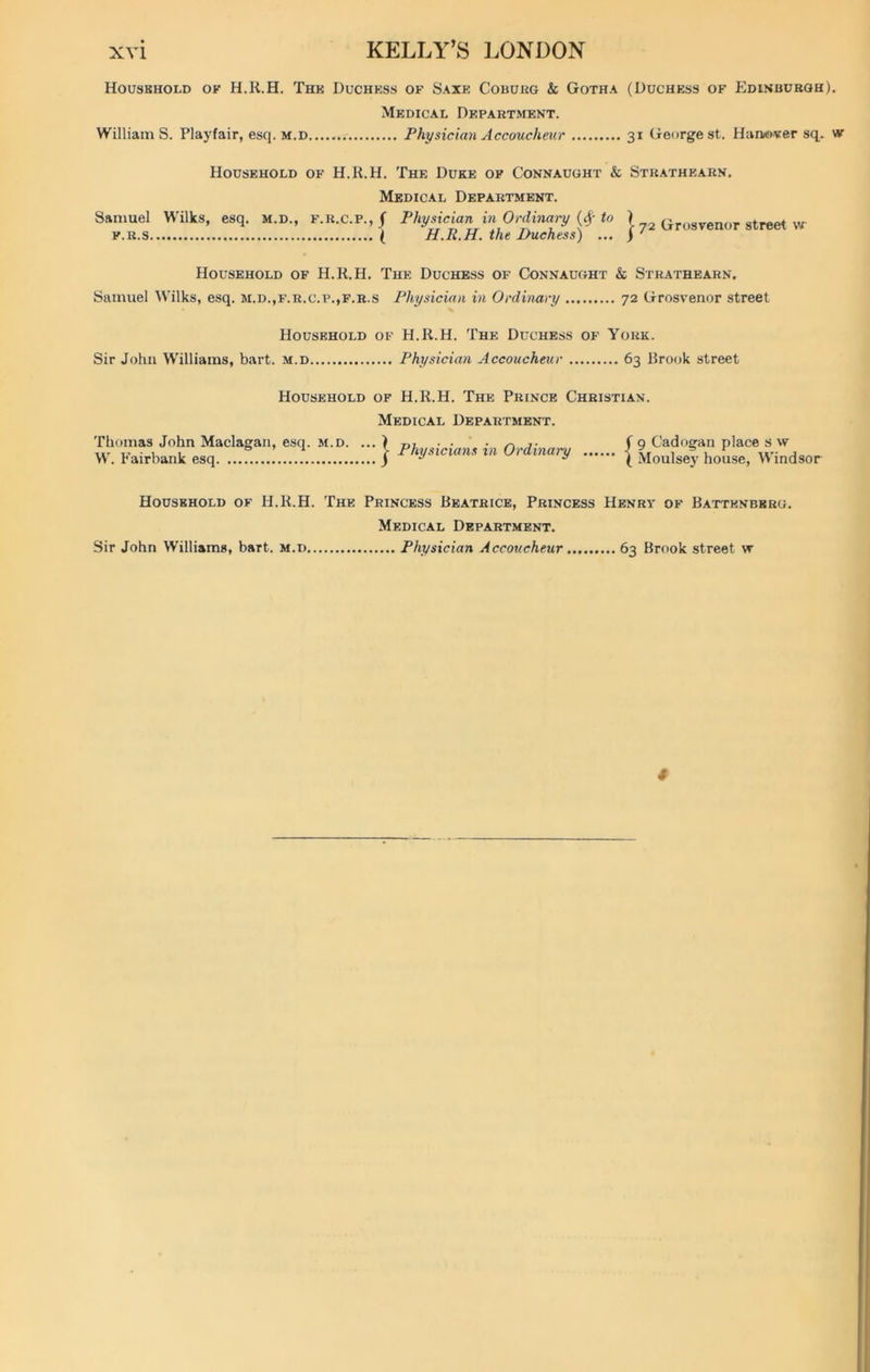 Houskhold ok H.R.H. The Duchess of Saxe Coburg & Gotha (Duchess of Edinburgh). Medical Department. WilliamS. Playfair, esq. m.d....... Physician Accoucheur 31 George st. Haaewter sq. w Household of H.R.H. The Duke of Connaught & Strathearn. Medical Department. Samuel Wilks, esq. m.d., f.r.c.p.,/ Physician in Ordinary (# to ) Grosvenor 8treet w f.r.s ( H.R.H. the Duchess) ... ) ' Household of H.R.H. The Duchess of Connaught & Strathearn, Samuel Wilks, esq. m.d.,f.r.c.p.,f.r.s Physician in Ordinary 72 Grosvenor street Household of H.R.H. The Duchess of York. Sir John Williams, bart. m.d Physician Accoucheur 63 Brook street Household of H.R.H. The Prince Christian. Medical Department. Thomas John Maclagan, esq. m.d. ... ) j- W. Fairbank esq. j Physicians xn Ordinary f 9 Cadogan place s vv ( Moulsey house, Windsor Household of H.R.H. The Princess Beatrice, Princess Henry of Battenbkrg. Medical Department. Sir John Williams, bart. m.d Physician Accoucheur 63 Brook street \v 4