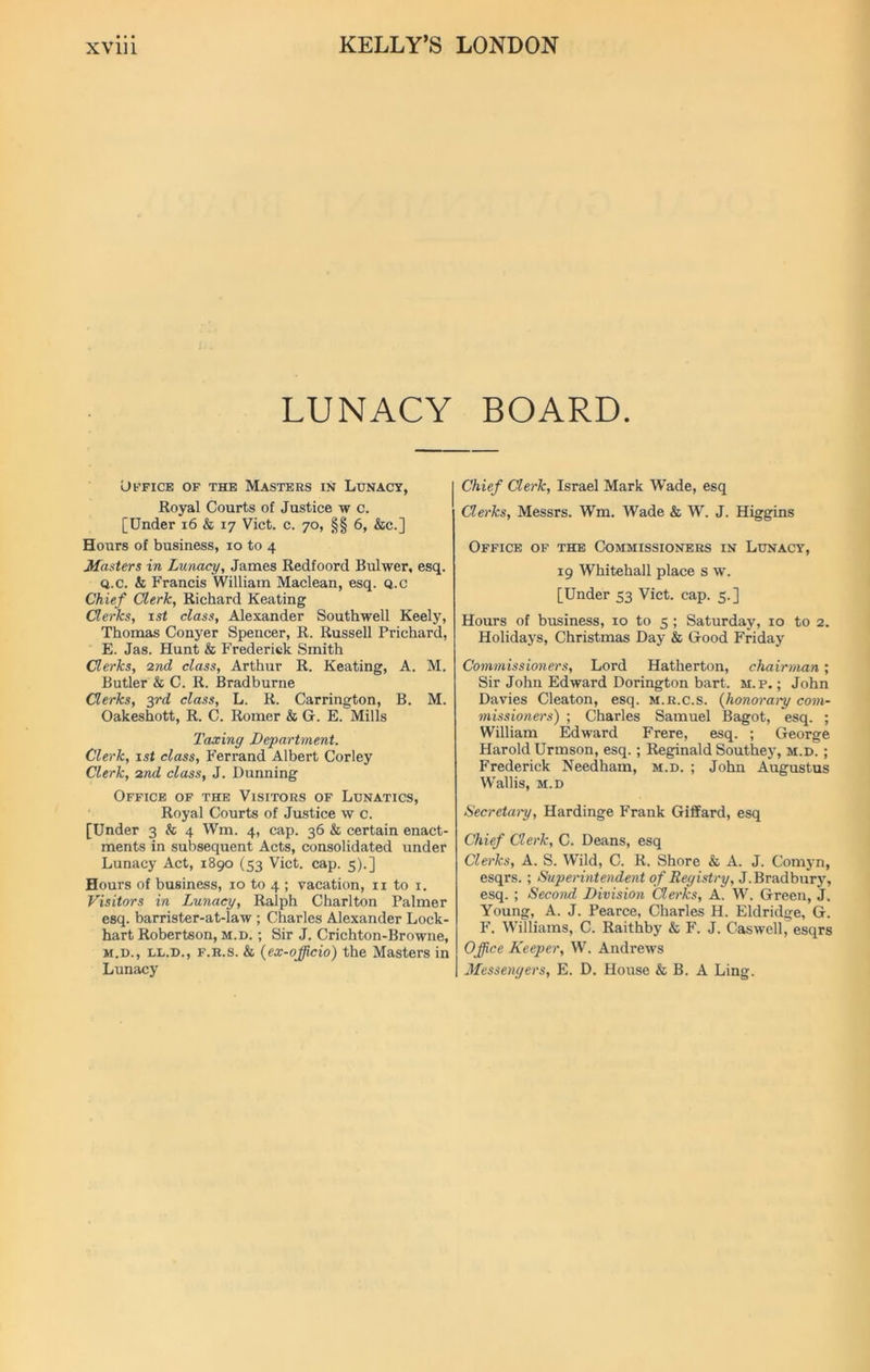 LUNACY BOARD. Office of the Masters in Lunacy, Royal Courts of Justice w c. [Under 16 & 17 Viet. c. 70, §§ 6, &c.] Hours of business, 10 to 4 Masters in Lunacy, James Redfoord Bulwer, esq. q.c. & Francis William Maclean, esq. Q.c Chief Clerk, Richard Keating Clerks, 1st class, Alexander Southwell Keely, Thomas Conyer Spencer, R. Russell Prichard, E. Jas. Hunt & Frederick Smith Clerks, 2nd class, Arthur R. Keating, A. M. Butler & C. R. Bradburne Clerks, 3rd class, L. R. Carrington, B. M. Oakeshott, R. C. Romer & G. E. Mills Taxing Department. Clerk, 1st class, Ferrand Albert Corley Clerk, 2nd class, J. Dunning Office of the Visitors of Lunatics, Royal Courts of Justice w c. [Under 3 & 4 Wm. 4, cap. 36 & certain enact- ments in subsequent Acts, consolidated under Lunacy Act, 1890 (53 Viet. cap. 5).] Hours of business, 10 to 4 ; vacation, 11 to 1. Visitors in Lunacy, Ralph Charlton Palmer esq. barrister-at-law ; Charles Alexander Lock- hart Robertson, m.d. ; Sir J. Crichton-Browne, m.d., ll.d., f.r.s. & (ex-officio) the Masters in Lunacy Chief Clerk, Israel Mark Wade, esq Clerks, Messrs. Wm. Wade & W. J. Higgins Office of the Commissioners in Lunacy, 19 Whitehall place s w. [Under 53 Viet. cap. 5. ] Hours of business, 10 to 5 ; Saturday, 10 to 2. Holidays, Christmas Day & Good Friday Commissioners, Lord Hatherton, chairman; Sir John Edward Dorington bart. m.p. ; John Davies Cleaton, esq. m.r.c.s. (honorary com- missioners') ; Charles Samuel Bagot, esq. ; William Edward Frere, esq. ; George Harold Urmson, esq. ; Reginald Southey, m.d. ; Frederick Needham, m.d. ; John Augustus Wallis, m.d Secretary, Hardinge Frank Giffard, esq Chief Clerk, C. Deans, esq Clerks, A. S. Wild, C. R. Shore & A. J. Comyn, esqrs. ; Superintendent of Registry, J. Brad bury, esq. ; Second Division Clei'ks, A. W. Green, J. Young, A. J. Pearce, Charles H. Eldridge, G. F. Williams, C. Raithby & F. J. Caswell, esqrs Office Keeper, W. Andrews Messengers, E. D. House & B. A Ling.