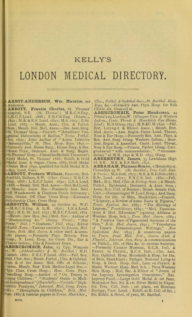 KELLY’S LONDON MEDICAL DIRECTORY. ABBOT-ANDERSON, Wm. Maurice, see Anderson. ABBOTT, Francis Charles, St. Thomas’ !f hospital, S.E. (St. Thomas'.) M.R.C.S.Eng., IL.R.C.P.Lond. 1888 ; F.R.C.S.Eng. (Exam.), 1892 ; M.B. &B.S. Lond. 1890; M.S. 1893 5 R-Sc. Lond. 1887. — Memb. Anat., Clin. k Pathol. .Socs ; Memb. Brit. Med. Assoc.—Res. Asst. Surg. St. Thomas’ Hosp.—Contrib. “Hereditary Con- .genital Dislocations of Radius,” Trans. Pathol. Soc. 1892; Joint Author of “Acute Infective Osteomyelitis,” St. Thos. Hosp. Heps. 1891.— (Formerly Asst. House Surg., House Surg. & Res. :House Phys., Demonst. Anat. & Surg. Regist. ■St.Thomas’ Hosp.—OheseldenMedal& Treasurer’s Gold Medal, St. Thomas’ 1888; Exhib. & Gold ’Medal Anat. & Organ. Chem. 1887, Gold Medal Obstet Med. 1890, qualified for Gold Medal M.S. 1893, Lond. Univ. ABBOTT, Frederic William, Emscote, Bed- ford hill, Balham, S.W. (Char. Cross.) M.R.C.S. fEng. 1888; L.ll.C.P.Lond. 1892; L.S.A.Lond. 1888.—Memb. Brit. Med. Assoc.—Med.R3f.L0nd. ;& Manchr. Insur. Soc.—Former!}' Asst. Med. Off. Wandsworth k Clapham Union Infirmary ; Res. Obstet. Off. Char. Cross Hosp.—Entrance ■Scholarship Char. Cross IIosp. \BBOTTS, William, 29 Gordon st. Wr.C. -M.R.C.S.Eng. & L.M. 1856; L.S.A.Lond. 1856 ; M.D. St. And. 1857 ; M.R.C.P.Lond. 1861. —Memb. (late Hon. Sec.) Med. Soc.— Author of “Stammering &c.” (Savoy Press); “Hay Fever,” Ibid. ; “ Deafness,” Ibid. 1894; Editor Health News.—Various contribs. to Lancet, Med. Times, Brit. Med. Journ. k other med. & scien- tific papers. —Formerly Phys. Metrop. Free Hosp., N. Lond. Hosp. for Chest Dis., Ear k Throat Infirm., City & Finsbury Disps. TBERCROMBIE, John, 23 Upp. Wimpole £t. W. (Addenbrooke’s Sf St. Barthol.) M.D. Cantab. 1880; F.R.C.P.Lond. 1886.— Fell. Roy. Med. Chir. Soc.; Memb. Pathol., Clin. & Ophthal. docs, k of the Assoc. Med. Offs, of Schools; Corres. Memb. New York Medico-Legal Soc.— ‘hys. Char. Cross Hosp.; Hon. Cons. Phys. 'bundling Hosp.—Author of “ On Tetany in Young Children;” “Students’ Guide to Medi- fal Jurisprudence '’(Churchill).—Co;itrib.“ Dipli- heritic Paralysis,” Internal. Med. Cony. Trans. 881 ; “ Hemiplegia in Children,” Brit. Med. our. 1887 & various papers in Trans. Med-Chir., Clin., Pathol. §■ Ophthal.Socs.,St. Barthol. Hosp. Reps. kc.—Formerly Asst. Phys. Hosp. for Sick Childr. Gt. Ormond st. ABERCROMBIE, Peter Henderson, 29 Prince’ssq.London,Wr. (Glasgow Univ. Western Infirm., Centr. Throat Sf Moorfields Eye IIosps. Lond). M.D.Glasg. 1895 ; M.B.&C.M. 1890.—Fell. Brit. Laryngol. & Rhinol. Assoc. ; Memb. Brit. Med. Assoc.—Asst. Regist. Centr. Lond. Throat, Nose & Ear Hosp.—Formerly Res. Asst. Phys. k Res. Asst. Surg. Glasg. Western Infirm. ; Senr. Asst. Regist. & Aneesthet. Centr. Lond. Throat, Nose & Ear Hosp.—Prizem. Pathol. Glasg. Univ. graduated “with commendation ; ” “ commen- dation” at M.B. 1890 & M.D. 1893, Glasg. ABERNETHY, James, 33 Lewisham High rd. S.E. M.B. & B.S.Melb. 189T. ABRAHAM, Phineas Simon, 2 Henrietta st. Cavendish sq. W. (St. Barthol., Tnn. Coll. Hub. Sf Paris.) M.A.Dub. 1875 ; M.B. k M.D.Dub.1886 ; B.Sc. Lond. 1871; F.R.C.S. Irel. 1880.—Fell. Med., Roy. Med. Chir. & Zoolog. Socs. ; & Memb. Pathol., Epidemiol., Dermatol. & Anat. Socs. ; Assoc. Roy. Coll, of Science ; Memb. Senate Dub. Univ.—Dermatologist W.Lond.Hosp.; Asst.Surg. Hosp. for Dis. of Skin, Blackfriars.—Contrib. “ Leprosy, a Review of some Facts k Figures,” Trans. Epidem. Soc. 1889; “The /Etiology of Leprosy,” Practitioner, 1889 ; “Med. Examina- tions & Med. Education” (opening Address at Westmr. Hosp. Sch.), Prov. Med. Journ. 1889; “A Peculiar Case of Pigmented Sarcoma of the Skin,” Brit. Med. Journ. 1891; “Translation of Unna’s Dermatological Writings,” New Sydenham Soc. 1893 ; & numerous papers in Trans. Acad. Med. Irel., Journ. Anat. Sf Physiol., Internal. Ann. Sury. k communications on Pathol., Dis. of Skin &c. to various Societies. —Formerly Curator Museum, R.C.S. Dub. & Examr. in Physiol., R.C.S. Dub. ; Clin. Asst. Roy. Ophthal. Hosp. Moorfields k Hosp. for Dis. of Skin, Blackfriars ; Pathgst. National Lying-in Hosp. & Dent. Hosp. Dub., Lect. on Physiol. & Histol. Westmr. Hosp. Med. Sch. ; Phys.Western Skin Hosp. ; Med. Sec. & Editor of “Journ. of the Leprosy Investigation Committee,” Nat. Leprosy Fund.—Large Gold Medal k 1st Senr. Moderator Nat. Sci. & 1st Silver Medal in Exper. Sci. Trin. Coll. Dub. ; 1st place, 1st Honours Zoology, Univ. Lond. ; Exhib. at R. Coll, of Sci. ; Sci. Exhib. & Schol. of year, St. Barthol. MKD.