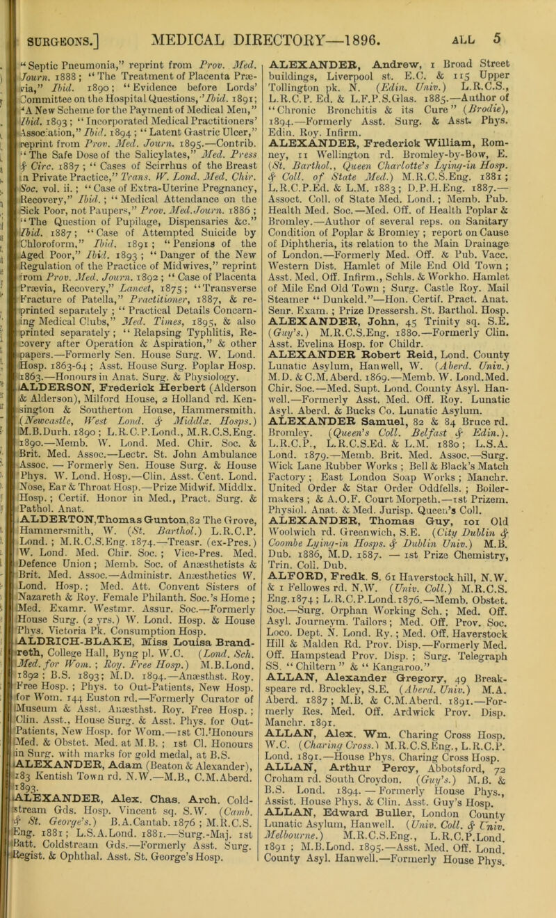 u Septic Pneumonia,” reprint from Prov. Med. Journ. 1888; “The Treatment of Placenta Prue- via,” Ibid. 1890; “Evidence before Lords’ Committee on the Hospital Questions, 'Ibid. 1891; *A New Scheme for the Payment of Medical Men,” Mb id. 1893; “Incorporated Medical Practitioners’ Association,” Ibid. 1894 ; “ Latent Gastric Ulcer,” reprint from Prov. Med. Journ. 1895.—Contrib. “The Safe Dose of the Salicylates,” Med. Press f Circ. 1887 ; “ Cases of Scirrhus of the Breast in Private Practice,” Trans. IV. Lond. Med. Chir. Soc. vol. ii.; “ Case of Extra-Uterine Pregnancy, Recovery,” Ibid.; “ Medical Attendance on the Sick Poor, not Paupers,” Prov. Med. Journ. 1886 ; “The Question of Pupilage, Dispensaries &c.” Ibid. 1887; “Case of Attempted Suicide by Chloroform,” Ibid. 1891; “Pensions of the Aged Poor,” Ibid. 1893 ; “ Danger of the New Regulation of the Practice of Midwives,” reprint •from Prov. Med. Journ. 1892 ; “ Case of Placenta Praevia, Recovery,” Lancet, 1875; “Transverse Fracture of Patella,” Practitioner, 1887, & re- printed separately ; “ Practical Details Concern- ing Medical Clubs,” Med. Times, 1895, & also printed separately; “Relapsing Typhlitis, Re- covery after Operation & Aspiration,” & other papers.—Formerly Sen. House Surg. W. Lond. Hosp. 1863-64 ; Asst. House Surg. Poplar Hosp. 11863.—Honours in Anat. Surg. & Physiology. ALDERSON, Frederick Herbert (Alderson & Alderson), Milford House, 2 Holland rd. Ken- sington & Southerton House, Hammersmith. .(Newcastle, West Lond. Middlx. IIosps.) iM.B.Durh. 1890; L.R.C.P.Lond., M.R.C.S.Eng. 1890.—Memb. W. Lond. Med. Chir. Soc. & Brit. Med. Assoc.—Lectr. St. John Ambulance Assoc. — Formerly Sen. House Surg. & House Phys. W. Lond. Hosp.—Clin. Asst. Cent. Lond. Nose, Ear & Throat Hosp.—Prize Midwif. Middlx. Hosp.; Certif. Honor in Med., Pract. Surg. & Pathol. Anat. ALDERTON,Thomas G-unton,82 The Grove, Hammersmith, W. (St. Barthol.) L.R.C.P. Lond. ; M.R.C.S.Eng. 1874.—Treasr. (ex-Pres.) W. Lond. Med. Chir. Soc. ; Vice-Pres. Med. Defence Union; Memb. Soc. of Anaesthetists & Brit. Med. Assoc.—Administr. Anaesthetics W. Lond. Hosp.; Med. Att. Convent Sisters of Nazareth & Roy. Female Philanth. Soc.’s Home ; Med. Examr. Westmr. Assur. Soc.—Formerly ■ House Surg. (2 yrs.) W. Lond. Hosp. & House Phvs. Victoria Pk. Consumption Hosp. ALDRICH-BLAKE, Miss Louisa Brand- reth, College Hall, Byng pi. W.C. (Lond. Sch. Med. for Worn. ; Roy. Free Hosp.) M.B.Lond. 1892; B.S. 1893; M.D. 1894.—Anaesthst. Roy. Free Hosp. ; Phys. to Out-Patients, New Hosp. for Worn. 144 Euston rd.—Formerly Curator of IMuseum & Asst. Anaesthst. Roy. Free Hosp. ; Clin. Asst., House Surg. & Asst. Phys. for Out- Patients, New Hosp. for Worn.—1st Cl .'Honours iMed. & Obstet. Med. at M.B. ; 1st Cl. Honours in Surg. with marks for gold medal, at B.S. ALEXANDER, Adam (Beaton & Alexander), <183 Kentish Town rd. N.W.—M.B., C.M.Aberd. 1893. -ALEXANDER, Alex. Chas. Arch. Cold- stream Gds. Hosp. Vincent sq. S.W. (Camb. St. George's.) B.A.Cantab. 1876 ; M.R.C.S. Eng. 1881; L.S.A.Lond. 1881.—Surg.-Maj. 1st dlatt. Coldstream Gds.—Formerly Asst. Surg. •Regist. & Ophthal. Asst. St. George’s Hosp. ALEXANDER, Andrew, 1 Broad Street buildings, Liverpool st. E.C. & 115 Upper Tollington pk. N. (Edin. Univ.) L.R.C.S., L.R.C.P. Ed. & L.F.P.S.Glas. 1885.—Author of “Chronic Bronchitis & its Cure” (Brodie), 1894.—Formerly Asst. Surg. & Asst. Phys. Edin. Roy. Infirm. ALEXANDER, Frederick William, Rom- ney, 11 Wellington rd. Bromley-by-Bow, E. (St. Barthol., Queen Charlotte’s Lying-in Hosp. # Coll, of State Med.) M.R.C.S.Eng. 1881; L. R.C.P.Ed. & L.M. 1883; D.P.H.Eng. 1887.— Assoct. Coll, of State Med. Lond.; Memb. Pub. Health Med. Soc.—Med. Off. of Health Poplar A Bromley.—Author of several reps, on Sanitary Condition of Poplar & Bromley ; report on Cause of Diphtheria, its relation to the Main Drainage of London.—Formerly Med. Off. A Pub. Vacc. Western Dist. Hamlet of Mile End Old Town ; Asst. Med. Off. Infirm., Schls. & Workho. Hamlet of Mile End Old Town ; Surg. Castle Roy. Mail Steamer “ Dunkeld.”—Hon. Certif. Pract. Anat. Senr. Exam. ; Prize Dressersh. St. Barthol. Hosp. ALEXANDER, John, 45 Trinity sq. S.E. (Guy’s.) M.R.C.S.Eng. 1880.—Formerly Clin. Asst. Evelina Hosp. for Childr. ALEXANDER Robert Reid, Lond. County Lunatic Asylum, Han well, W. (Aberd. Univ.) M. D. &C.M.Aberd. 1869.—Memb. W. Lond.Med. Chir. Soc.—Med. Supt. Lond. County Asyl. Han- well.—Formerly Asst. Med. Off. Roy. Lunatic Asyl. Aberd. & Bucks Co. Lunatic Asylum. ALEXANDER Samuel, 82 & 84 Bruce rd. Bromley. (Queen's Coll. Belfast if Edin.). L.R.C.P., L.R.C.S.Ed. & L.M. 1880; L.S.A. Lond. 1879.—Memb. Brit. Med. Assoc.—Surg. Wick Lane Rubber Works ; Bell & Black’s Match Factory ; East London Soap Works ; Manchr. United Order & Star Order Oddfells. ; Boiler- makers ; & A.O.F. Court Morpeth.—1st Prizem. Physiol. Anat. & Med. Jurisp. Queen’s Coll. ALEXANDER, Thomas Guy, 101 Old Woohvich rd. Greenwich, S.E. (City Dublin <$• Coombe Lying-in Hosps. $ Dublin Univ.) M.B. Dub. 1886, M.D. 1S87. — 1st Prize Chemistry, Trin. Coli. Dub. ALFORD, Fredk. S. 61 Haverstock hill, N.W. & 1 Fellowes rd. N.W. (Univ. Coll.) M.R.C.S. Eng.1874; L.R.C.P.Lond. 1876.—Memb. Obstet. Soc.—Surg. Orphan Working Sch. ; Med. Off. Asyl. Journeym. Tailors; Med. Off. Prov. Soc. Loco. Dept. N. Lond. Ry.; Med. Off. Haverstock Hill & Malden Rd. Prov. Disp.—Formerly Med. Off. Hampstead Prov. Disp. ; Surg. Telegraph SS. “ Chiltern ” & “ Kangaroo.” ALLAN, Alexander Gregory, 49 Break- speare rd. Brockley, S.E. (Aberd. Univ.) M.A. Aberd. 1887; M.B. & C.M.Aberd. 1891.—For- merly Res. Med. Off. Ardwick Prov. Disp. Manchr. 1891. ALLAN, Alex. Wm. Charing Cross Hosp. W.C. (Charing Cross.) M.R.C.S.Eng., L.R.C.P. Lond. 1891.—House Phys. Charing Cross Hosp. ALLAN, Arthur Percy, Abbotsford, 72 Croham rd. South Croydon. (Guy’s.) M.B. & B.S. Lond. 1894. — Formerly House Phys., Assist. House Phys. & Clin. Asst. Guy’s Hosp. ALLAN, Edward Buller, London County Lunatic Asylum, Han well. (Univ. Coll. £ Univ. Melbourne.) M.R.C.S.Eng., L.R.C.P.Lond! 1891 ; M.B.Lond. 1895.—Asst. Med. Off. Lond! County Asyl. Hanwell.—Formerly House Phys!