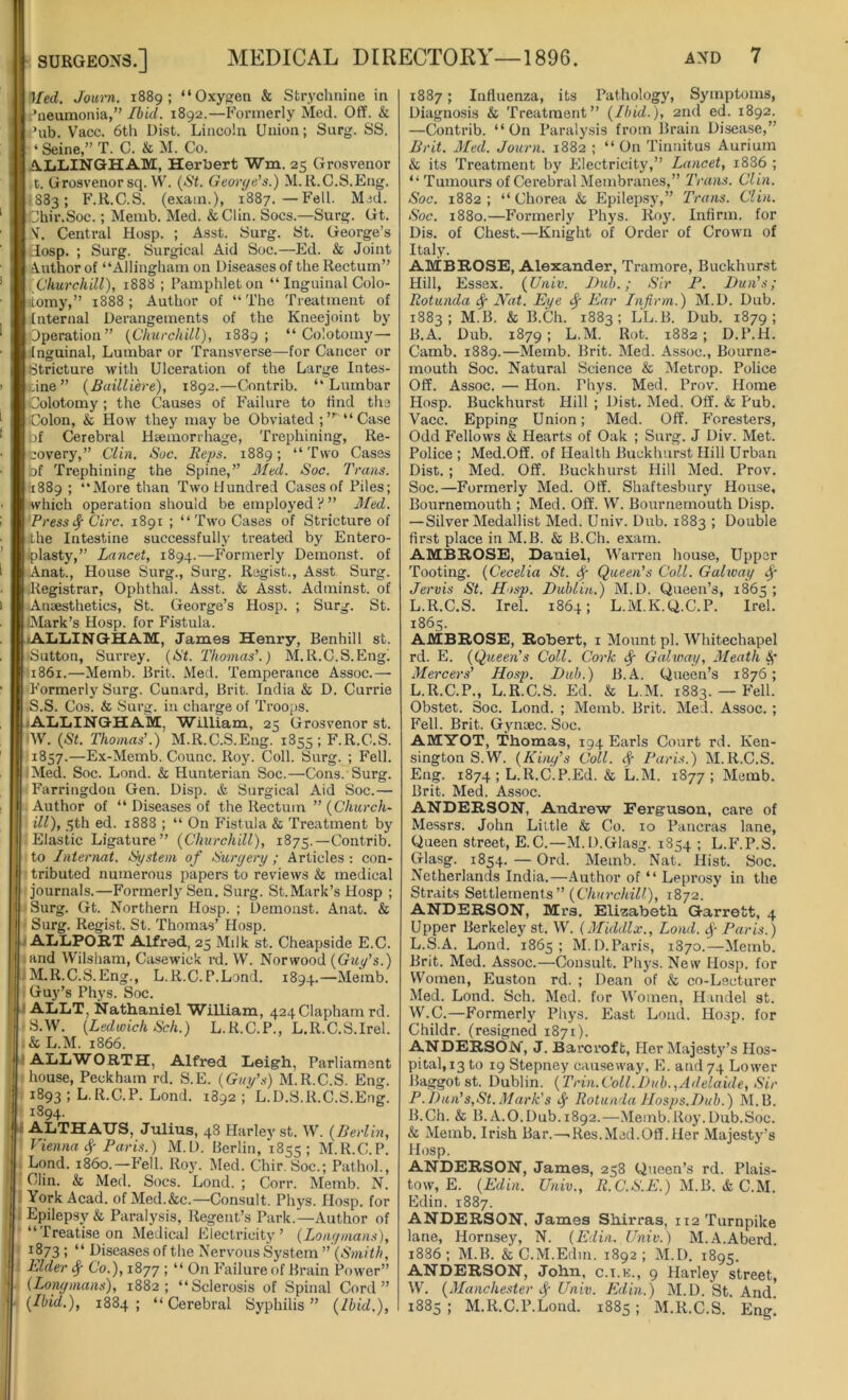 Ifed. Journ. 1889; “ Oxygen & Strychnine in Pneumonia,” Ibid. 1892.—Formerly Med. Off. & Pub. Vacc. 6th Dist. Lincoln Union; Surg. SS. ‘ Seine,” T. C. & M. Co. ALLINGHAM, Herbert Wm. 25 Grosvenor t. Grosvenor sq. W. (St. Georye’s.) M.R.C.S.Eng. •S83; F.R.C.S. (exam.), 1887.—Fell. Mid. Jhir.Soc.; Memb. Med. &Clin. Socs.—Surg. Gt. N. Central Hosp. ; Asst. Surg. St. George’s Hosp. ; Surg. Surgical Aid Soc.—Ed. & Joint Author of “Allingham on Diseases of the Rectum” Churchill), 1888 ; Pamphlet on “ Inguinal Colo- stomy,” 1888; Author of “The Treatment of Internal Derangements of the Kneejoint by Operation” (Churchill), 1889; “ Colotomy—• Inguinal, Lumbar or Transverse—for Cancer or Stricture with Ulceration of the Large Intes- tine ” (Bailliere), 1892.—Contrib. “Lumbar Colotomy; the Causes of Failure to find the ■Colon, & How they may be Obviated ;’r “Case of Cerebral Haemorrhage, Trephining, Re- covery,” Clin. Soc. Reps. 1889; “Two Cases of Trephining the Spine,” Med. Soc. Trans. 1889 ; “More than Two Hundred Cases of Piles; which operation should be employed ? ” Med. Pressf Circ. 1891 ; “Two Cases of Stricture of the Intestine successfully treated by Entero- plasty,” Lancet, 1894.—Formerly Demonst. of Anat., House Surg., Surg. Regist., Asst Surg. Registrar, Ophthal. Asst. & Asst. Adminst. of Anaesthetics, St. George’s Hosp. ; Surg. St. (Mark’s Hosp. for Fistula. ALLINGHAM, James Henry, Benhill st. -Sutton, Surrey. (St. Thomas’.) M.R.C.S.Engl 1861.—Memb. Brit. Med. Temperance Assoc.— Formerly Surg. Cunard, Brit. India & D. Currie S.S. Cos. & Surg. in charge of Troops. ALLINGHAM, William, 25 Grosvenor st. W. (St. Thomas’.) M.R.C.S.Eng. 1855; F.R.C.S. 1857.—Ex-Memb. Counc. Roy. Coll. Surg. ; Fell. Med. Soc. Lond. & Hunterian Soc.—Cons. Surg. Farringdon Gen. Disp. & Surgical Aid Soc.— Author of “ Diseases of the Rectum ” (Church- ill), 5th ed. 1888 ; “ On Fistula & Treatment by I Elastic Ligature” (Churchill), 1875.—Contrib. to Internat. System of Surgery ; Articles : con- tributed numerous papers to reviews & medical journals.—Formerly Sen. Surg. St.Mark’s Hosp ; Surg. Gt. Northern Hosp. ; Demonst. Anat. & Surg. Regist. St. Thomas’ Hosp. I ALLPORT Alfred, 25 Milk st. Cheapside E.C. and Wilsham, Casewick rd. W. Norwood (Guy’s.) M.R.C.S.Eng., L.R.C.P.Lond. 1894.—Memb. Guy’s Phys. Soc. ALLT, Nathaniel William, 424Clapham rd. S.W. (Ledtoich Sch.) L.R.C.P., L.R.C.S.Irel. & L.M. 1866. ALLWORTH, Alfred Leigh, Parliament house, Peckham rd. S.E. (Guy’s) M.R.C.S. Eng. 1893 i L.R.C.P. Lond. 1892 ; L.D.S.R.C.S.Eng. 1^94- ALTHAUS, Julius, 48 Harley st. W. (Berlin, Vienna <f Paris.) M.D. Berlin, 1855; M.R.C.P. Lond. i860.—Fell. Roy. Med. Chir. Soc.; Pathol., Clin. & Med. Socs. Lond. ; Corr. Memb. N. York Acad, of Med.&c.—Consult. Phys. Hosp. for Epilepsy & Paralysis, Regent’s Park.—Author of “Treatise on Medical Electricity’ (Longmans), i “ Diseases of the Nervous System ” (Smith, Elder $ Co.), 1877 ; “ On Failure of Brain Power” (Longmans), 1882; “Sclerosis of Spinal Cord” (Ibid.), 1884; “Cerebral Syphilis” (Ibid.), 1887; Influenza, its Pathology, Symptoms, Diagnosis & Treatment” (Ibid.), 2nd ed. 1892. —Contrib. “On Paralysis from Brain Disease,” Brit. Med. Journ. 1882 ; “On Tinnitus Aurium & its Treatment by Electricity,” Lancet, i836 ; “ Tumours of Cerebral Membranes,” Trans. Clin. Soc. 1882 ; “ Chorea & Epilepsy,” Trans. Clin. Soc. 1880.—Formerly Phys. Roy. Infirm, for Dis. of Chest.—Knight of Order of Crown of Italy. AMBROSE, Alexander, Tramore, Buckhurst Hill, Essex. (Univ. Dub.; Sir P. Dun's; Rotunda <f Nat. Eye if Ear Infirm.) M.D. Dub. 1883; M.B. & B.Ch. 1883; LL.B. Dub. 1879; B.A. Dub. 1879; L.M. Rot. 1882; D.P.H. Camb. 1889.—Memb. Brit. Med. Assoc., Bourne- mouth Soc. Natural Science & Metrop. Police Off. Assoc. — Hon. Phys. Med. Prov. Home Hosp. Buckhurst Hill ; Dist. Med. Off. & Pub. Vacc. Epping Union; Med. Off. Foresters, Odd Fellows & Hearts of Oak ; Surg. J Div. Met. Police ; Med.Off. of Health Buckhurst Hill Urban Dist. ; Med. Off. Buckhurst Hill Med. Prov. Soc.—Formerly Med. Off. Shaftesbury House, Bournemouth ; Med. Off. W. Bournemouth Disp. —Silver Medallist Med. Univ. Dub. 1883 ; Double first place in M.B. & B.Ch. exam. AMBROSE, Daniel, Warren house, Upper Tooting. (Cecelia St. <f Queen's Coll. Galway <f Jervis St. Hasp. Dublin.) M.D. Queen’s, 1865 ; L.R.C.S. Irel. 1864; L.M.K.Q.C.P. Irel. 1865. AMBROSE, Robert, 1 Mount pi. Whitechapel rd. E. (Queen’s Coll. Cork <f Galway, Meath Mercers’ Hosp. Dub.) B.A. Queen’s 1876; L.R.C.P., L.R.C.S. Ed. & L.M. 1883. — Fell. Obstet. Soc. Lond. ; Memb. Brit. Med. Assoc. ; Fell. Brit. Gynaec. Soc. AMYOT, Thomas, 194 Earls Court rd. Ken- sington S.W. (King’s Coll, f Paris.) M.R.C.S. Eng. 1874 ; L.R.C.P.Ed. & L.M. 1877; Memb. Brit. Med. Assoc. ANDERSON, Andrew Ferguson, care of Messrs. John Little & Co. 10 Pancras lane, Queen street, E.C.—M.D.Glasg. 1854 ; L.F.P.S. Glasg. 1854. — Ord. Memb. Nat. Hist. Soc. Netherlands India.—Author of “ Leprosy in the Straits Settlements ” (Churchill), 1872. ANDERSON, Mrs. Elizabeth Garrett, 4 Upper Berkeley st. W. (Middlx., Lond. $ Paris.) L.S.A. Lond. 1865; M.D.Paris, 1870.—Memb. Brit. Med. Assoc.—Consult. Phys. New Hosp. for Women, Euston rd. ; Dean of & co-Lecturer Med. Lond. Sch. Med. for Women, Handel st. W.C.—Formerly Phys. East Lond. Hosp. for Childr. (resigned 1871). ANDERSON, J. Barcroft, Her Majesty’s Hos- pital, 13 to 19 Stepney causeway, E. and 74 Lower Baggotst. Dublin. (Trin.Coll.Dub.,Adelaide, Sir P.D tin’s,St. Mark's f Rotunda Hasps.Dub.) M.B. B.Ch. & B. A.0.Dub.1892.—Memb.Roy.Dub.Soc. & Memb. Irish Bar.—-Res.Mad.Off.Her Majesty’s Hosp. ANDERSON, James, 258 Queen’s rd. Plais- tow, E. (Edin. Univ., R.C.S.E.) M.B. & C.M. Edin. 1887. ANDERSON. James Shirras, 112 Turnpike lane, Hornsey, N. (Edin. Univ.) M.A.Aberd. 1886; M.B. & C.M.Edin. 1892; M.D. 1895. ANDERSON, John, c.i.e., 9 Harley street, W. (Manchester <f Univ. Edin.) M.D. St. And. 1885 ; M.R.C.l’.Lond. 1885; M.R.C.S. Eng!